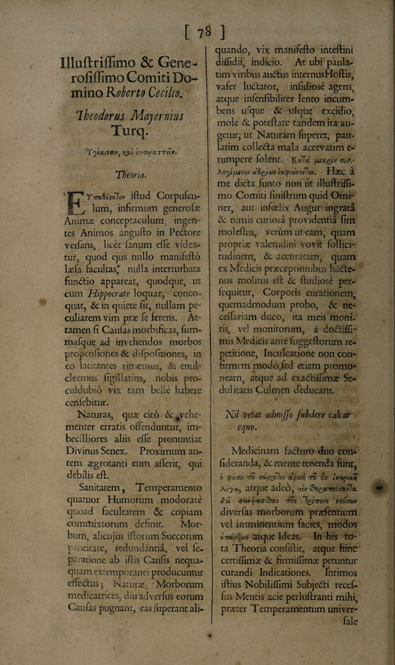 Illuftriffimo & Gene- rofiflimo Comiti Do¬ mino Koberto Cecilio. Ihe odorus May er ni as Turq. Tyicuv&v, evt&fxrreiv. 'Theoria. 'Wfr-M* iftud Corpufcu- |_j lum, infirmum generofic Anima: conceptaculum, ingen¬ tes Animos angufto in Pectore verfans, licet fanum effe videa¬ tur, quod ejus nullo manifefto laefa facultas* nulla interturbata fimdlio appareat, quodque, ut cum Hippocrate loquar, conco¬ quat, & in quiete fit, nullam pe¬ culiarem vim prte fe ferens. At¬ tamen fi Caulas morbificas, fum- mafque ad invehendos morbos propenfiones & difpofitiones, in eo latitantes rimemur, <&- enul- cleemus figillatim, nobis pro- culdubib vix tam btile habere cenfebitur. Naturas, quas cito &#vehe- menter erratis offenduntur, im¬ becilliores aliis effe pronuntiat Divinus Senex. Proximum au¬ tem aegrotanti eum afferit, qui debilis eft. Sanitatem, Temperamento quatuor Humorum modorate quoad facultatem & copiam commixtorum definit. Mor¬ bum, alicujus i florum Succorum paucitate, redundantia, vel fe- pr ratione ab iflis Caufis nequa¬ quam extemporanei producuntur effedtus 5 Naturae, Morborum med-catrices, diuadverfus eorum Caufas pugnant, eas fuperant ali¬ quando, vix manifefto inteftini diflidii, indicio. At ubi paula- tim viribus audlus internusHoftis, vafer ludator, infidiose agens, atque infenfibiliter lento incum¬ bens ufqne 8c uique excidio, mole & poteftate tandem ita au¬ getur, ut Naturam fuperet, pau- latim colle&a mala acervatim e- rumpere folent. KcPld fM*epv oua- \i<y>\jAvov clftgpcos ht(pMVOtncu. HatC a me dicfta funto non ut illuftrifti- mo Comiti finiftrum quid Omi- ner, aut infoelix Augur ingrata & nimis curiosa providentia fim moleftus, verum ut eam, quam propriae valetudini vovit follici- tudinem, &c accuratam, quam ex Medicis praeceptionibus hadte- nus molitus eft & ftudiose per- fequitur, Corporis curationem, quemadmodum probo, & ne- ceiTariam duco, ita meis moni¬ tis, vel monitorum, a do&iftb mis Medicis ante fuggeftorum re¬ petitione, Inculcatione non con¬ firmem modo,fed etiam promo¬ neam, atque ad exadliffimae Se¬ dulitatis Culmen deducam. • • ■ ’ • I J V* J \ Nil Vetat admiffo Juhdere calcar equo. Medicinam fadturo duo con- fideranda, & mente tenenda funr, r, (pvms awfjcpfos ctpyJi 'fH ov inifivJi) Xoyvj atque adeo, tov (Sr&irtvotivJcc. (Vei GYA-\&&&tL-t tHS Igpmvds vovcmiv diverfas morborum praefentium vel imminentium facies, modos oWp|«s atque Ideas. In his to¬ ta Theoria confiftit, atque hinc certifiimas & firmiftimae petuntur curandi Indicationes. Intimos iftius Nobiliffimi Subjedti recef- fus Mentis acie perluftranti mihi, pneter Temperamentum univer- fale
