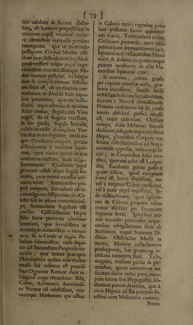 iale calidum & ficcum (bilio- fum, ab humoris praepollentis in mixtione copia, vocitant) occur¬ rit admodum inaequalis partium intemperies, quae ut incurando poftquam Corpus Morbo afFe- <ftum jacet.difficultatem invehit & prudentilfimi utique atque expe- rientiflimi exercitati/fimiqiie Me¬ dici manum poftulat, ita loncro- rum & complicatorum AfFedu- um ferax eft, ob qualitatum con¬ trariarum in diverfis locis squa¬ lem potentiam, quarum collu- datio, atqueadverfus fe invicem Adio mutua, lingularum Vires auget, ita ut linguis excellant, in fuo gradu, frigida mtendit, calida incendit ctvnmg/gx.cns. Ven¬ triculus in eo frigidior, male co¬ quit Cruditares congerit, patitur difteritionem a varietate fucco- rum, quos vicinae partes in ejus cavitatem erudanr, unde fermentabo. Cruditates sque generant cglidi atque frigidi hu¬ mores, cum omnis excelTus asi¬ onem vitiet. Attamen li ve pro¬ pria temperie, five Caloris ob vi- cinumlgnem dilfipatione,live Ce¬ rebri fefe iri iplum exoneratis cul¬ pa, Stomachum frigidum elFe conflat. Calhdilfimum Hepar Bilis flavae proventu uberrimo luxurians, quae fcrvidilfima ut accendit in naturalibus rro em&uys/i- ™«i', lic in Corde ™ Pa¬ bulum fubminiftrat, unde fequi- tur ad Iracundiam Propenlio na¬ turalis 5 quae tamen praeceptis Philofophicis quibus non tindus modo led imbutus eft penitif- lime Dominus Ratione duce re¬ fringitur atque obtunditur. Bilis, Calore, Acrimonia, Amaritudi¬ ne Naturae eft infeftiflima, om- niumque Humorum qui adhuc in Caloris nativi regimine politi liint pellimus Iliceus appetenti¬ am dejicit, Ventriculum irritar, Codiones pervertit, cum falfts permixtione fermentationes facit, fuperiori acri vellicantibus Fumis nocet, & dolores in quamcunque partem incubuerit ab aliis Hu¬ moribus feparatus creat. Si continua, caloris gradu per copiam materias audi, prae- feritia incralfetur, faceftit facile in Melancholicum fuccum atrum, fuccum a Natura alieniflimum! Primam codionem his de caulis minus abfolute perfici necefle eft, cujus materiam, Chylum nempe, dum Melaraici Surculi deducunt,infugens atque attrahens Hepar, glandulofa Corpora va- forum diftnbutionibus ad firma¬ mentum appofita, imbuuntur fa¬ cile 5 in Corporibus hifce iner¬ tibus, quorum calor eft Langui¬ dus, Facultates potius paffivae quam adivae, quod exceptum femel eft, haeret diutiflime, nec vel a torpente Calore conficitur, vel a parte pigra expellitur. In¬ de obftrudiones, quas Spiritu¬ um & Caloris proprios tubos minus alacriter per Errantium Segnities fovet. Spiritibus me¬ atus naturales pertranfire neque¬ untibus infrigidationes fiunt ob Stationem, inquit Summus Di- dator. Obftrudio Morbi in meatu, Materiae colledionem praefupponit, hac quantitate in- crefcens tumorem facit. Talis, magnus, tenfione potius & ple¬ nitudine, quam concretione aut ficcitate durus tadui patet, occu¬ pans totam fere Hypogaftrii Ab¬ dominis partem dextram, qua: a cavis Hepatis ad Ilia protenla In- teftina cum Mefenterio continet. Potius