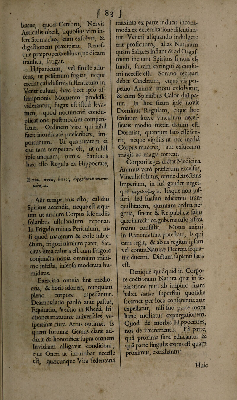 f «3 bacur, quod^ Cerebro, Nervis Articulis obeft, aquofius vim in¬ fert Stomacho, eumexfolvit, &c digeftionem praecipitat, Renef- que praepropero eftluxu,ne dicam tranfitu, fatigat. Hifpanicum, vel fimile adu¬ rens, ut peflimum fugiat, neque credat caiidiffimis fuftentatum iri Ventriculum, 'haec licet ipfo af- fumptionis Momento prodefle viderantur, fugax eft lftud leva¬ men, quod nocumenti condu¬ plicatione poftmodum compen- fatur. Ordinem 'viro qui nihil facit inordinate praefcribere, im¬ portunum. Ut quantitatem ei qui tam temperans eft, ut nihil ipfe unquam, nimis. Sanitatis haec efto Regula ex Hippocrate^ XitIoc, wn*, vTTvoi, dygpbvritt rrxv<-wL fJLtV^lCC. Aer temperatus efto, calidus Spiritus accendit, neque eft aequ¬ um ut aridum Corpus fefe radiis folaribus uftulandum exponat. In Frigido minus Periculum, ni- fi quod macerum & exile fubje- dum, frigori nimium patet. Sic¬ citas lima caloris eft cum Frigore conjun&a noxia omnium mini¬ me infefta, infenfa moderata hu- miditas. Exercitia omnia fint medio¬ cria, & horis idoneis, nunquam pleno corpore capeflantur. Deambulatio paulo ante paftus, Equitatio, Vedtio in Rheda, fri¬ ctiones matutinae univerfales, ve- fpertinae circa Artus optimae. Is quem fortunae Genius clarae ad¬ dixit 8c honorificae fupra omnem Invidiam alligavit conditioni, ejus Oneri ut incumbat necefle eft, .quaecunque Vita fedentaria 1 maxima ex parte inducit incom¬ moda ex excercitatione difcutian- tur. Veneri aliquando indulgere erit proficuum, alias Naturam quam Salaces inflant &c ad Orgafl murti incitant Spiritus fi non ef¬ fundi, faltem extingui & confu- mi necefle eft. Somno recreari debet Cerebrum, cujus vis per¬ petuo Animae motu exfolvitur, & cum Spiritibus Calor diffipa- tur. In hoc fuam ipfe novit Dominus‘Regulam, eique hoc fenfuum fuave vinculum necef- fitatis modio metiri datum eft. Dormiat, quantum fatis efle fen- tit, neque vigiliis ut nec inedia Corpus maceret, aut exfuccum magis ac magis torreat. Corpori leges didtat Medicina Animus vero praefertim excelfus. Vinculis folutus, omne detre&ans Imperium, in fua gaudet urget- que Itaque non juf* furi, fed fuafuri edicimus tran¬ quillitatem, quantam ardua ne- gotia, finent & Reipublicae falus quae in rectrice,gubernaculo affixa manu confiftit. Motus animi in Rationis funt poteftate. Is qui eam regit, & ab ea regitur ipfam vel contraNaturae Decreta fequa- tur ducem. Didtum fapienti fatis eft. Denique quidquid in Corpo¬ re co&ionum Natura quae in fe- paratione puri ab impuro fuam habet oWa* fuperflui quotidie fecernet per loca conferentia arte expellatur, nifi fuo parte motu hanc moliatur expurgationern. Quod de morbis Hippocrates, nos de Excrementis. Ea parte, qua proxima funt educantur & qua parte fingulis exitus eft quarri proximus, extrahantur. Huic