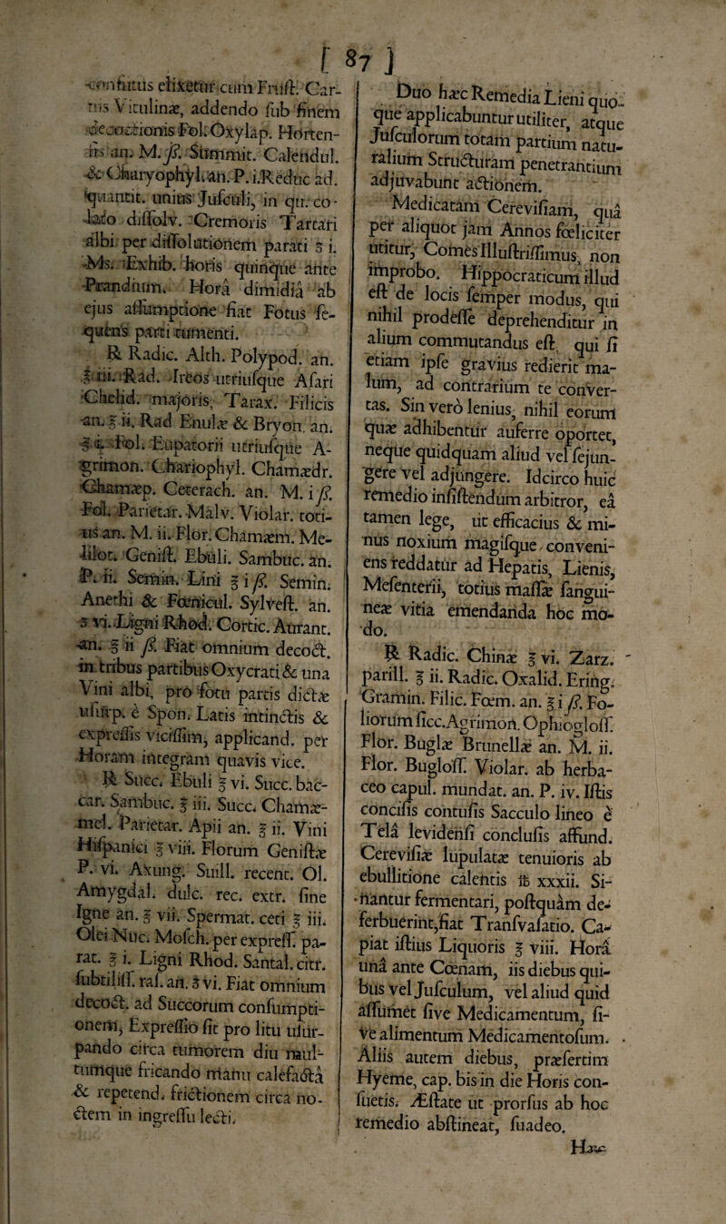 contutus elidetur cum Fnift. Car¬ rus Vitulinae, addendo fub finem decoctionis Fol, Oxylap. Horten- rri an. M.J?. 'Sitmmit. Calendul. ^CJkaiyophy I. an. P. i.Reduc ad. ‘quantit. unius Jufculi, in qn. co - hio djflolv. Cremoris Tartari ^Ini per difibliitionem parati o i. Ms. Exhib. horis quinque ante Prandium. Hora dimidia ab ejus alfumptione 'fiat Fotus fe- quens parti tumenti. R Radie. Alth. Polypod. an. § rii. Rad. -Ireos utriufque Afari Ciielid. majoris, Tarax. Filicis an. § ii. Rad EnuL^e Sc Bryon. an; ■E «L Fol; 'Eiipatorii utriufqiie A- grimon. Chariophyl. Chamxdr. Chamaep. Ceterach. an. M. i fi Fol. Panetar. Malv. Violar. toti¬ us an. M. ii. Flor. Chamaem. Me- uiot. Genift. Ebuli. Sambuc. an. P. ii* Semin. E/ini g i y?. Semin; Anethi & Fanicul. Sylveft. an. 3 vi.Liigni Rhod. Cortic. Aurant. •an. § ii y?. Fiat omnium decod. in tribus partibus Oxycrati & una \ ini albi, pro fotu partis didit uliirp. e Spont Latis intindis Sc expreffis viciffim, applicand. per Horam integram quavis vice. R Succi Ebuli E vi. Suce, bac¬ car. Sambuc. % iii. Succ. Chams- mel. Parietar. Apii an. E ii. Vini Hifpnniei E viiS. Florum GenifLe P. vi. Axung. Suili, recent. Ol. AmygdaL dulc. rec. extr. fine Igne an. g vii. Spermat. ceti g iii. Olei Nue. Mofch. per exprefiC pa¬ rat. g j. Ligni Rhod. Santal.citr. lubtiliff. raf. an, & vi. Fiat omnium decod. ad Succorum confumpti- onenij Expreffio fit pro litu uiiir- pando circa tumorem diu raub tumque fricando rrianu calefada Sc iepetend* fridionem circa no¬ dem in ingreffu ledi. Duo hxc Remedia Lieni quo¬ que applicabuntur utiliter, atque Medorum totam partium natu- ralium Struduram penetrantium adjuvabunt adionem. Medicatam Cerevifiam, qua per aliquot jam Annos fceliciter utitur, Comes Illuftri/fimus, non improbo. Hippocraticum illud eft de locis femper modus, qui nihil prodefte deprehenditur in alium commutandus eft, qUi fi etiam ipfe gravius redierit ma¬ lum, ad contrarium te conVer- tas. Sin vero lenius, nihil eorum qua! adhibentur auferre oportet, neque quidquam aliud vel fejun- gere vel adjungere. Idcirco huic remedio infiftendum arbitror, ea tamen lege, iit efficacius Sc mi¬ nus noxium magifque, conveni¬ ens reddatur ad Hepatis, Lienis, Mefenterii, totius malL langui- neas vitia emendanda hoc mo¬ do. R Radie. Chinae gvi. Zarz. ' parili, g ii. Radie. Oxalid. Ering. Gramin. Filic. Foem. an. gi /?. Fo¬ liorum ficc. Agrimon. Ophiogloff Flor. Buglas Brunella* an. M. ii. Flor. BuglofiC Violar. ab herba¬ ceo capul. mundat, an. P. iv. Iftis concifis contufis Sacculo lineo e Tela levideiifi conclufis affund. CerevifEe lnpulat# tenuioris ab ebullitione calentis it xxxii. Si¬ mantur fermentari, poftquam de¬ ferbuerint,fiat Tranfvafatio. Ca¬ piat iftiiis Liquoris g viii. Hora una ante Cbenam, iis diebus qui¬ bus vel jufculum, vel aliud quid affumet five Medicamentum, fi- ve alimentum Medicamentofum. • Aliis autem diebus, prariertim Hyeme, cap. bis in die Horis con- fuetis. zEftate ut prorfus ab hoc remedio abftineat, fuadeo. IFrx