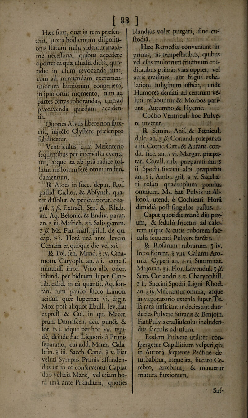 Hicc funt, quae in rem praefen- teni, juxta hodiernum diipofiti- onss flatum mihi videntur maxi¬ me neceffaria, quibus accedere oportet ea quas ufualia didta, quo¬ tidie in ilium r,evocanda funt, cum ad minuendam excremen- titiorum humorum congeriem, in ipfo ortus momento, tum ad partes certas roborandas, tum ad praecavenda quaedam acciden¬ tia. ... Quoties Alvus libere non flux¬ erit, injedto Clyflere praefcripto fubducetur. Ventriculus cum Mefenterio fequentibus per intervalla everra¬ tur, atque ita ab ipsa radice tol¬ latur malorum fere omnium Fun¬ damentum. R Aloes in fucc. depur. Rof. pallid. Cichor. dc Abfynth. qua¬ ter diffolut. & per evaporat, coa- gul. I fi. Extradl. Sen. dc Rhab. an. Aq. Betonic. de Endiv. parat, an. 3 iii. Maflich. 3 i. Salis gemm. 3 fi. Ms. Fiat maff. pilul. de qu. cap. 9 i. Hora una ante levem Coenam x. quoque die vel xit. Jk Fol. fen. Mund. § iv. Cina- mom. Caryoph. an. 3 i. concif. minutifT. irror. Vino alb. odor, infund. per biduum fuper Cine- rib. calid. in ea quantit. Aq. fon- tan. cum pauco fucco Limon. acidul. qu,v fupernat vi. digit. Mox pofl aliquot Ebuli, lev.nat expreff. de Coi. in qu. Macer, prun. Damafcen. acu. pundl. de lot. ib i. idque per hor. xli. tepi¬ de, deinde fiat Liquoris a Prunis feparatio, cui add. Mann. Cala- brin. % iii. Sacch. Cand. ? v. Fiat veluti Syrupus Prunis affunden¬ dus ut in eo conferventur.Capiat duo vel tria Mane, vel etiam ho¬ ra una ante Prandium, quoties blandius volet purgari, fine cu- flodia. . Hasc Remedia conveniunt in primis, iis tempeflatibus, quibus vel efus multorum frudtuum cru¬ ditatibus primas vias opplet, vel acris cra/fities, aut frigus exhi- lationi fuliginum officit, unde Humores denfati ad centrum vd- luti relabuntur de Morbos pari- unt, Autumno de Hyeme. Codtio Ventriculi hoc Pulve¬ re juvetur. R Semin. Anif. dc Fcenicul. dulc. an. $ fi. Coriand. praeparati 3 iii. Cortic. Citr. dc Aurarw. con¬ dit. fice. an. 3 vi. Margar. praepa- tar. Corall. rub. praeparati an. 3 ii. Spodii fuccini albi praeparati an. 3 i. Ambr. grif. 9 iv. Saccha¬ ri rofati quadruplum pondus omnium. Ms. fiat Pulvis ut Al- kool. utend. e Cochleari Hora dimidia pofl: fingulos paftus. Caput quotidie mane diu pex¬ um, dc fedulo fricetur ad calo¬ rem ufque dc cutis ruborem fae¬ culis fequenti Pulvere fardtis. Rofarum rubrarum % iv. Ireos florent, g viii. Calami Aro¬ mati Cyperi an. 3 vi. Summitat. Majoran. g i. Flor. Lavendul. g fi, Sem. Coriandri 3 x. Charyophill. 3 ii. Succini Spodii Ligni Rhod. an. gii. Mifceantur omnia, atque in vaporatorio extenfa fuper Te¬ la rara fufficiantur decies aut duo¬ decies Pulvere Stiracis de Benjoin. Fiat Pulvis crafliufculus includen¬ dus faeculis ad ufum. Eodem Pulvere utiliter con- fpergetur Capillitium vefperi,qui in Aurora fequente Pedtine de¬ turbabitur, atque ita, ficcato Ce¬ rebro, arcebitur, dc minuetur matura fluxionum. Suf-