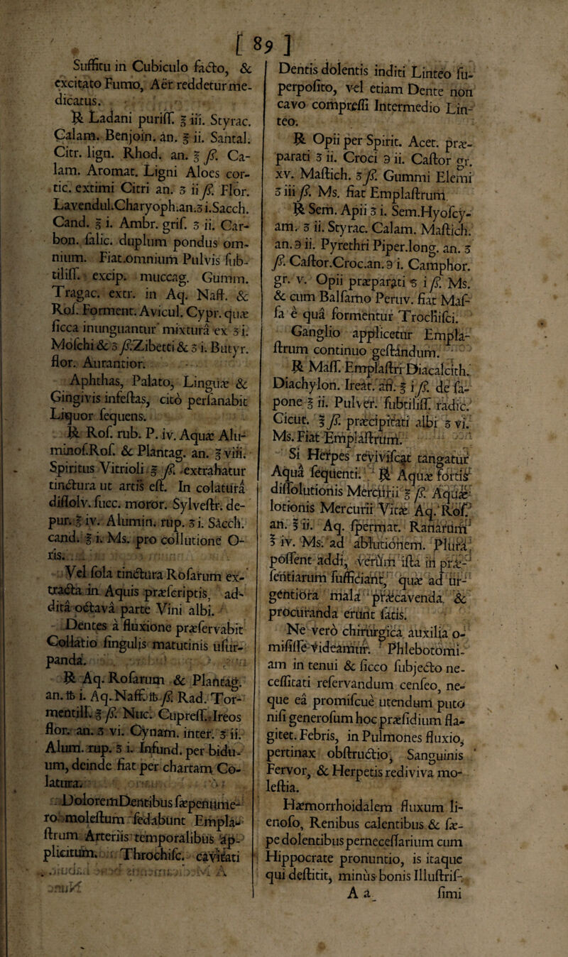 excitato Fumo, Aer reddetur me¬ dicatus. R Ladani puriffi g iii. Styrac. Calam. Benjoin. an. g ii. Santal. Citr. lign. Rhcd. an. g fi. Ca¬ lam. Aromat. Ligni Aloes cor¬ ne. extimi Citri an. 3 ii fi. Flor. LavenduLCharyoph.an.3 i.Sacch. Cand.^ g i. Ambr. grif. 3 ii. Gar- bon. falic. duplum pondus om¬ nium. Fiat .omnium Pulvis fub- tiliffi excip. muccag. Gumm. Tragac. extr. in Aq. Naft. & Rof. Forment. Avicul. Cypr. qua: ficca inunguantur’ mixtura ex 3 i. Molchi & 3 fi.Zibetti & 3 i. Butyr. flor. Aurantior. Aphthas, Palato, Lingua? Sc Gingivis infeftas, cito perlanabit Liquor fequens. R Rof. rub. P. iv. Aqua: Alu- minof.Rof. & Plantag. an. g vi ii. Spiritus Vitrioli g fi extrahatur tin&ura ut artis eft. In colatura diflolv. fucc. moror. Sylveftr. de- pur. g iv. Alumin. rup. 3i. Saecli, cand. g ii Ms. pro collutione O- ris. . . Vel fola tin&ura Rofarum ex- tradla in Aquis praeferiptis, ad¬ dita odava parte Vini albi. Dentes a fluxione praeiervabit Collatio lingulis matutinis ufur- panda. 1 ,-vi R Aq. Rofarum & Plantag. an.lfc i. Aq-Naffi-ft/?. Rad. Tor- mentill. g fi Muci CuprefllJreos flor. an. 3 vi. Gynam. inter. 3 ii. Alum. rup. 3 i. Infundi per bidu¬ um, deinde fiat per chartam Co¬ latura. : ? U A S DoloremDentibus faepenume- ro moleftum fedabunt Empla* ftrum Arteriis temporalibus apP plicitum» Throchifc. cavitati perpofito, vel etiam Dente non cavo comprefli Intermedio Lin¬ teo. R Opii per Spirit. Acet, prx- parati 3 ii. Croci 9 ii. Caftor gr. xv. Maftich. 3fi. Gummi Elemi 3 iii fi. Ms. fiat Emplaftrum. R Sem. Apii 3 i. Sem.Hyofcy- am. 3 ii. Styrac. Calam. Maftich. an. 9 ii. Pyrethri Piper.long. an. 3 fi. Caftor.Croc.an. 9 i. Camphor. gr. v. Opii praeparati 5 i fi. Ms. & cum Balfamo Peruv. fiat Maf- fa e qua formentur Trochifci. Ganglio applicetur Empla¬ ftrum continuo geftandum. R Mafll Emplaftri Diacalcith. Diachylon. Ireitvaft g i fi. de fa» pone g ii. Pulver, FubtiliflC radie. Cicut. g fi. praecipi tati albi 3 vi. Ms. Fiat Emplaftrum. & Herpes revmfqt tangatur Aqua feqiienti. • R Aquae fortior diffolutioriis Merciirii g fi. Aqui lotionis Mercurii Vitae Aq. Rof. an. g ii. Aq. Ipermat. Ranarum' 5 iv. Ms; ad ablutionem. PlufL poftent addi, verum ifta inpnt- fentiarum fufficiant, qux ad ur- gentibra mala praecavenda. Sc procuranda erunt fatis. Ne vero chirurgica auxilia o- mifilfe tideamtir. ' Phlebotomi¬ am in tenui Sc ficco (abjecto ne- ceffitati refervandum cenfeo, ne¬ que ea promifeue utendum puto nifi generofuni hocpraefidium fla¬ gitet. Febris, in Pulmones fluxio, pertinax obftrudtio, Sanguinis Fervor, Sc Herpetis rediviva mo* leftia. Haemorrhoidalem fluxum li- enofo. Renibus calentibus Sc fae- pe dolentibus perneceflarium cum Hippocrate pronuntio, is itaque qui deftitit, minus bonis Illuftrif- A a fimi