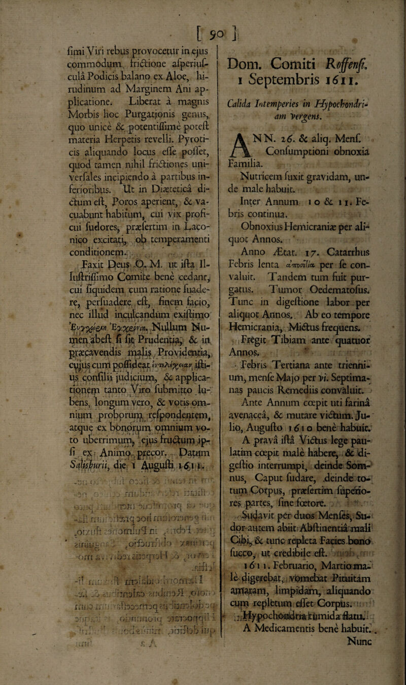 [ 50 ] fimi Vil i rebus provocetur in ejus commodum, fri&ione afperiuf- cula Podicis balano ex Aloe, hi¬ rudinum ad Marginem Ani ap¬ plicatione. Liberat a magnis Morbis hoc Purgatjonis genus, quo unice Sc potentifiime poteft materia Herpetis revelli. Pyroti- cis aliquando locus efTe pofiet, quod tamen nihil fridliones uni- verfales incipiendo a partibus in¬ ferioribus. Ut in Dietetica di¬ ctum eft, Poros aperient, & va¬ cuabunt habitum, cui yix profi¬ cui fudores, pratfertim in Laco¬ nico excitati, ob temperamenti conditionem. . Paxit Deus O. M. ut ifta Jl- luftriflimo Comite bene cedant* cui fiquidem cum ratione fuade- re, perfuadere eft, finem facio, nec illud inculcandum exiftimo . *. * •. 1i t » ^ Nullum Nu¬ men abeft fi fit Prudentia, Sc in praecavendis malis Providentia, cujus cum poffideap illi¬ us confilii judicium, Sc applica¬ tionem tanto Viro fubmitto lu- L i ; T I -: * : . * • * i i» v ■ bens, longum vero, & votis om¬ nium proborum, rcfpondentem, atque ex bonorum omnium vo- * 1 . •» j.h lU •'•i to uberrimum^ ejus rrudium ip- fi ex.- Animo-precor. Datum SciUsburii, die; i Apgufti 16j i. — ./C*. 4 ' ■. i i ot.»Ei >i •; 'ix i ri? r q . yj mnhr-- nuxil ? &J:JC : ’.'L -tsjiri 'v-iq e> '>ry mul xzbnq oo ri n * u dmoz*-• fL ■ ,oi/uf: c. 3riotiiIufcl m ..tcb'i -r; - •, 2tfiiLir4 • \h , fOlfSljTJid0 ' 7«U' i •<{ -6ni & ■.. , >031 £133qioH o piifnZ s. :r- 4M -jt , r- U lu.. mslibio tvxom7»L I 1 A .dhnolso ?,nuif;0>i roxo;- - fXiiiO ili'i ■ idbosfjiiq an dbnoI« >h $ ohmiaoiq oimoqqt *\ ■ r*x ; t » ’ ' X4. • . .•ecU:«nirr. .ibifbb iup Dom. Comiti Roffenp. i Septembris 1611. Calida Intemperies in Hypocbondri- am Vergens. NN. 2 6. Sc aliq. Menf. Confumptioni obnoxia Familia. Nutricem fuxit gravidam, un¬ de male habuit. Inter Annum i o & 11 * Fe¬ bris continua. Obnoxius Hemicrania per ali¬ quot Annos. Anno i£tat. i y. Catarrhus Febris lenta «W*» per fe con¬ valuit. Tandem tum fuit pur¬ gatus. Tumor Oedematofus* Tunc in digeflione labor per aliquot Annos. Ab eo tempore Hemicrania, Midlus frequens. Fregit Tibiam ante quatuor Annos. * Febris Tertiana ante trienni¬ um, menfe Majo per vi. Septima¬ nas paucis Remediis convaluit. Ante Annum coepit uti farina avenacea, Sc mutare vidtum. Ju-' lio, Augufto 161 o bene habuit. A prava ifta Vi&us lege pau- latim coepit male habere, Sc di- geftio interrumpi, deinde Som¬ nus, Caput fudare, .deinde to¬ tum Corpus, pratfertim fuperio- res partes, fine fcetore. Sudavit per duos Menfes, Su¬ dor autem abiit Abftinentia mali Cibi, Sc tunc repleta Facies bono fucco, ut credibile eft. 1611. Februario, Martio ma¬ le digerebat, vomebat Pituitam amaram, limpidam, aliquando cupa replfetum effet Corpus. * i;i Hypochondria jtumida flatu, i A Medicamentis bene habuit Nunc