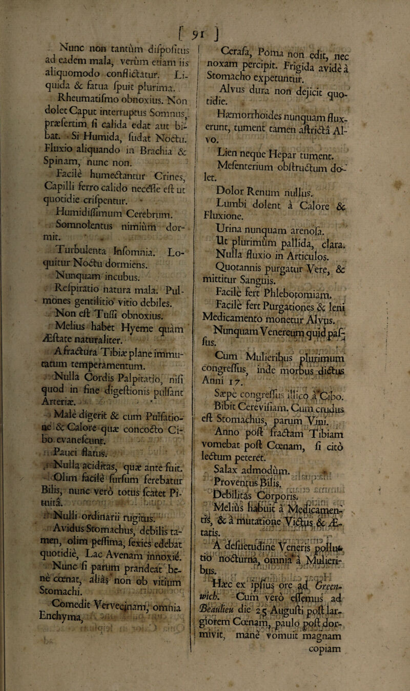 ( 9t ) Nunc non tantum diipofitus ad eadem mala, verum etiam iis aliquomodo conflictatur. Li¬ quida & fatua fpuit plurima. . Rheumatifmo obnoxius. Non dolet Caput interruptus -Somnus praefertim fi calida edat aut bi¬ bat. Si Humida, fudat Noctu, fluxio aliquando in Brachia & Spinam, nunc non. Facile h umeCtantur Crines, Capilli ferro calido nece*fle efl: ut quotidie crifpentur. Humidiflimum Cerebrum. Somnolentus nimium dor¬ mit. Turbulenta Infomnia. Lo¬ quitur NoCtu dormiens. Nunquam incubus. Reipiratio natura mala. Pul¬ mones gentilitio vitio debiles. Non efl: Tufli obnoxius. Melius habet Hyeme quam dThte naturaliter. AfraCtura Tibia? plane immu¬ tatum temperamentum. Nulla Cordis Palpitatio, nifi quod in fine digeftionis pulfant Arteria?. • Male digerit & cum Puifatio- nc & Calore qua? concocto Ci¬ bo. evanefctint. Pauci flatus. • { Nulla additas, quat ante fuit. Olim facile furfum ferebatur Bilis, nunc vero totus fcatet Pi¬ tuita. • ■ - Nulli ordinarii rugitus. Avidus Stomachus, debilis ta¬ men, olim peflima, fexies edebat quotidie, Lac Avenam innoxie. Nunc fi parum prandeat be¬ ne ccenat, alias non ob vitium Stomachi. Comedit Vervecinam; omnia Enchyma, Cerafa, Poma non edit, nec noxam percipit. Frigida avida Stomacho expetuntur. Alvus dura non dejicit quo¬ tidie. ■* Haemorrhoides nunquam flux¬ erunt, tument tamen aftriCta Al¬ vo. Lien neque Hepar tument. Mefenterium obfirudtum do- let. Dolor Renum nullus. Lumbi dolent a Calore 8c Fluxione. Urina nunquam arenofa. Ut plurimum pallida, clara. Nulla fluxio in Articulos. Quotannis purgatur Vere, & mittitur Sanguis. Facile fert Phlebotomiam. Facile fert Purgationes & leni Medicamento monetur Alyws. ^ Nunquam Venereum quid pal^ Curti Mulieribus plujtimum congreflus inde morbus dictus Anni i7. I' S^pe congrefllis ili ico TCibo. Bibit Cereviiiam. Cum crudus efl: Stomachus, parum Vini. Anno poA fraCtam Tibiam vomebat pofl: Coenam, fi cito leCtum peteret. Salax admodum. .{* -l jk* Proventus Bilis. Debilitas Corporis. Melius haffuic a Meif^men: i & a mutatione :Vi<3us,&/£- i tatis.. r ' ; A defuetudine Veneris pollu- t*0 noCturna, omniaa Mulieri-* bus. Ha?c ex ipfiu s ore %ucn- u>icb. Cum vero eflemus ad ; iBeautieu die 25 Augufti poftlar- giorem Coenam? paulo pofl dor- ! inivit, mane vomuit magnam copiam