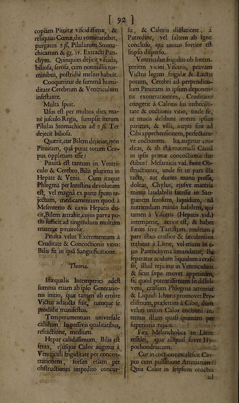 copiam Pituitae vifcidiflimae, & reliquias Ccenae,diu vomituriebat, purgatus $y?. Pilulamm Stoma¬ chicarum & gr. iv. ExtraCfi Pan- cliym. Quinquies dejicit vifcida, biliofa, ferofa, cum nonnullis tor¬ minibus, poftridie melius habuit. Conqueritur de fumma humi- ditate Cerebrum & Ventriculum infeftarite. Multa fpuit. Ufus eft per multos dies ma¬ ne jufculo Regis, fumpfit iterum Pilulas Stomachicas ad 3 fi. Ter dejecit biliofa. Quaerit,cur Bilem dejiciat, non Pituitam, qua putat totum Cor¬ pus oppletum efle ? Pituita eft tantum in Ventri¬ culo & Cerebro, Bilis plurima in Hepate & Venis. Cum itaque Phlegma per Inteftina devolutum eft, vel magna ex parte fputo re- jeCtum, medicamentum quod a Mefenterio & cavis Hepatis du¬ cit,Bilem attrahit,cujus parva po¬ tio fufficit ad tingendum multum materiae pituitofae. Pituita velut Excrementum a Cruditate & ConcoCf ionis vitio: Bilis fit in ipsa Sanguificatione. Theoria. Inaequalis intemperies adeft fumma etiam ab ipfo Generatio¬ nis initio, quae tamen ab errore ViCtus adauCta fuit, tumque fe prodidit manifeftus. Temperamentum univerlale calidumIn paflivis qualitatibus, refraCtibne, medium. Hepar calidiflimum, Bilis eft ferax, ejufque Calor augetur a Ventriculi frigiditate per concen¬ trationem , forfan etiam per obftruCtiones impedito concur- fu, & Caloris difftatione , a Putredine, vel faltem ab Igne conclufo, qui unitus fortior eft feipfo difperfo. Ventriculus frigidus ob Intem¬ periem vicini Vifceris, pravam ViCtus legem frigidae & LaCtis potum, Cerebri ad perpendicu¬ lum Pituitam in lpfum deponen-^ tis exonerationem, , Cruditates congerit a Caloris fui imbecilli¬ tate & coCtionis vitio, unde fit- ut mucis delibute interni ipfius parietes, & villi, inepti fint ad Cibi apprehenfionem, perfeCtam- ve cocionem. Ita augetur cru¬ ditas, &. ab ifta materiali Causa in ipfis primae concoCtionis du- Ctibus: Mefaraicis vid. fiunt Ob¬ ftruCtiones, unde fit ut pars illa taCta, aut durius manu prefta, doleat, Chylus, ejufve materia minus laudabilis faceflit in San¬ guinem ferofum, liquidum, ad nutriendum minus habilem, qui tamen a Vifceris (Hepatis vid.) intemperie, acrior eft, & habet Faeces live Tartarum multum •. pars iftkis craflior &: faeculentior trahitur a Liene, vel etiam in e- jus Parenchyma amandatur, Ibi feparatur acidum liquidum a craf- fo, illud rejicitur in Ventriculum & ficut faepe movet appetitum, fic quod potentiffimum fitdilfol- vens, cralfum Phlegma attenuat & Liquidi Ichoris promovet Pty- elifmum, praefertim a Cibo, dum veluti unitus Calor coCtioni in¬ tentus illam quafi fpumam per fuperioria. rejicit. Faex Melancholica in Liene refrdet, quae aliquid fovet Hy¬ pochondriacum, Cur in coCtione incalefcit Cor¬ pus cum pullatione Arteriarum :?i Quia Calor in feipfum coaClus ad