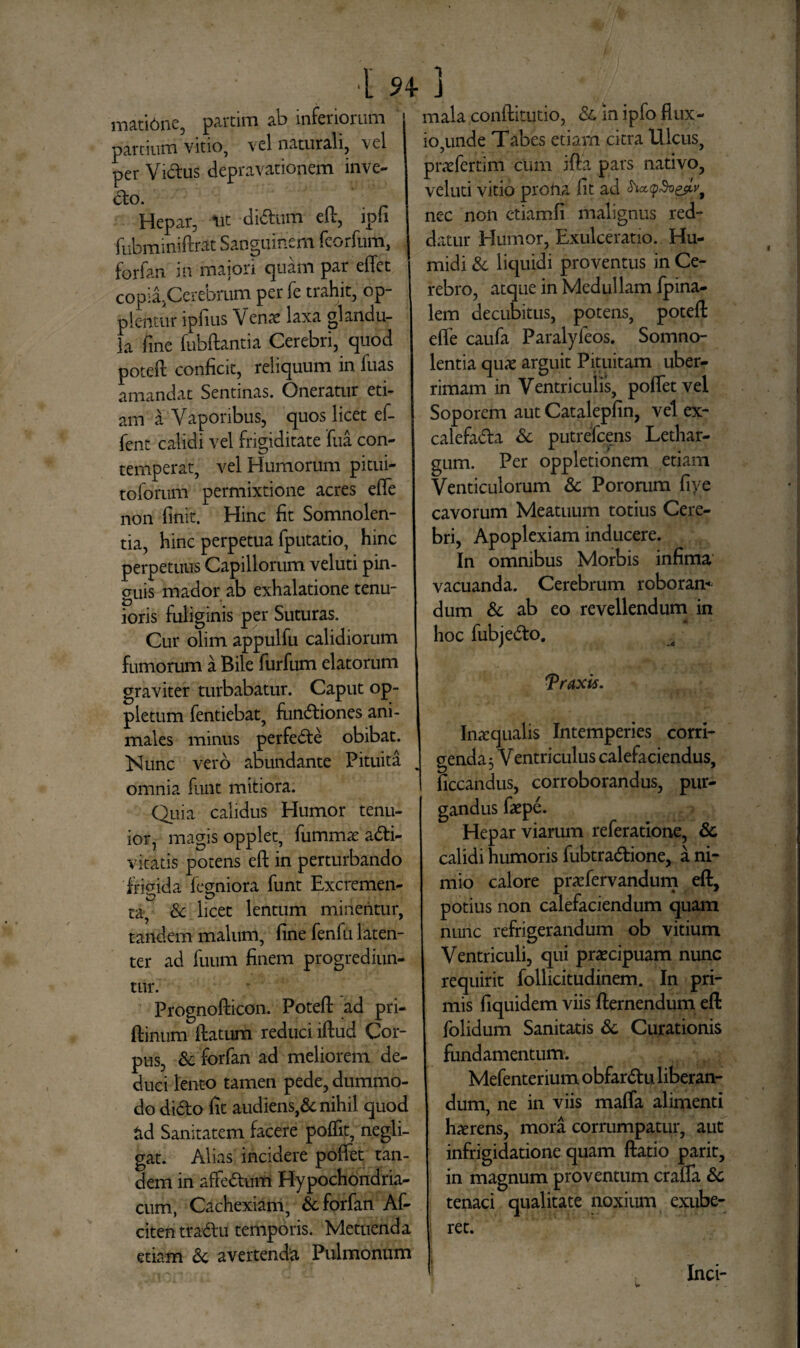 matibne, partim ab inferiorum partium vitio, vel naturali, vel per Vidus depravationem inve- do. Hepar, ut didum efl, ipfi fubminiflrat Sanguinem fcorfum, forfan in maiori quam par efTet copia,Cerebrum per fe trahit, op- plcntur ipfius V ense laxa glandu¬ la fine fubflantia Cerebri, quod potefi: conficit, reliquum in fuas amandat Sentinas. Oneratur eti¬ am a Vaporibus, quos licet ef- fent calidi vel frigiditate fua con¬ temperat, vel Humorum pitui- toforum permixtione acres effe non finit. Hinc fit Somnolen¬ tia, hinc perpetua fputatio, hinc perpetuus Capillorum veluti pin¬ guis mador ab exhalatione tenu¬ ioris fuliginis per Suturas. Cur olim appulfu calidiorum fumorum a Bile furfum elatorum graviter turbabatur. Caput op- pletum fentiebat, fimdiones ani¬ males minus perfede obibat. Nunc vero abundante Pituita omnia funt mitiora. Quia calidus Humor tenu¬ ior, magis opplet, fummae acti¬ vitatis potens efl in perturbando frigida fegniora funt Excremen¬ ta, & licet lentum minentur, tandem malum, fine fenfu laten¬ ter ad fuum finem progrediun¬ tur. Prognofticon. Potefi ad pri- ftinum (latum reduci illud Cor¬ pus, Sc forfan ad meliorem de¬ duci lento tamen pede, dummo¬ do dido fit audiens,& nihil quod *id Sanitatem facere polfit, negli- gat. Alias incidere poffet tan¬ dem in affedum Hypochondria¬ cum, Cachexiam, & forfan Af- citentradu temporis. Metuenda etiam & avertenda Pulmonum mala conflitutio, Sc in ipfo flux¬ io,unde Tabes etiam citra Ulcus, praefertim cum i fla pars nativo, veluti vitio prona fit ad nec non etiamfi malignus red¬ datur Humor, Exulceratio. Hu- midi & liquidi proventus in Ce¬ rebro, atque in Medullam fpina- lem decubitus, potens, potefi efie caufa Paralyfeos. Somno¬ lentia quae arguit Pituitam uber¬ rimam in Ventriculis, poffet vel Soporem aut Catalepfin, vel ex- calefada Sc putrefeens Lethar¬ gum. Per oppletionem etiam Venticulorum Sc Pororum fiye cavorum Meatuum totius Cere¬ bri, Apoplexiam inducere. In omnibus Morbis infima vacuanda. Cerebrum roboran¬ dum 8c ab eo revellendum in hoc fubjedo. Traxis. Inaequalis Intemperies corri¬ genda $ Ventriculus calefaciendus, ficcandus, corroborandus, pur¬ gandus faepe. Hepar viarum referatione, Sc calidi humoris fubtradione, a ni¬ mio calore praefervandum efl, potius non calefaciendum quam nunc refrigerandum ob vitium Ventriculi, qui praecipuam nunc requirit follicitudinem. In pri¬ mis fiquidem viis flernendum efl folidum Sanitatis Sc Curationis fundamentum. Mefenterium obfardu liberan¬ dum, ne in viis maffa alimenti hxrens, mora corrumpatur, aut infrigidatione quam flatio parit, in magnum proventum crafla Sc tenaci qualitate noxium exube¬ ret. Inci-