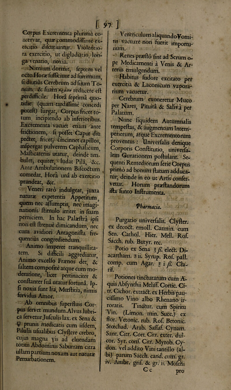 [ ! Corpus Excrementa plurimii co¬ acervat, qua? commodiffime ex¬ ercitio difeutiuntur. Violentio¬ ra exercitio, ut digladiatio, lon¬ ga venatio, noxia, ■ * Nimium dormit, feptem vel octo Hora? fufficiunt ad fummum, fi diutius Cerebrum ad fiium To¬ num. Sc fuam 'xejtcnv reducere efl perdifficile. Hori teptima quo¬ tidie (quam tardiffime concedi potefl:) furgat, Corpus fricet to¬ tum, incipiendo ab inferioribus. Excrementa vacuet etiam ante Frictionem, fi pollet Caput diu pedet, fricet, cincinnet capillos, infpergat pulverem Cephalicum, Mafticateriis utatur, deinde am¬ bulet, equitet,t ludat Pila, &c. Ante Ambulationem Bifcodum comedat. Hora una ab exercitio prandeat, Scc. Veneri raro indulgeat, juxta natura? expetentis Appetitum quem nec aflumptis, nec imagi¬ nationis ftimulo irritet in fuam perniciem. In hac Palaffira ipfi non cfl flrenue dimicandum, nec cum avidiori Antagonilla fre¬ quentius congrediendum. Animo imperet tranquillita¬ tem. Si difficili aggrediatur. Animo excelfo Frarnos det, Sc laltem compofite atque cum mo¬ deratione, licet pertinaciter Sc conflanter fua utatur fortuna. Ip- fi noxia funt Ira, Mceftitia, nimis fervidus Amor. Ab omnibus fuperfluis Cor¬ pus fervet mundum.Alvus lubri¬ ca fervetur Jufculis lax. ex Sena & 9 prunis medicatis cum iifdem, Pilulis ufuahbus Clyffere crebro cujus magna yis ad eluendam totius Abdominis Saburram citra ullam partium noxam aut natura? Perturbationem. 7 1 Ventriculum aliquandoVomi- ni vacuare non fuerit importu¬ Renes prefto fint ad Serum o- pe Medicamenti a Venis Sc Ar¬ teriis emulgendum. Habitus fudore excitato per exercitia Sc Laconicum vapora¬ rium vacuetur. Cerebrum exoneretur Muco per Nares, Pituita Sc Saliva per Palatum. Nunc fiquidem Autumnalis tempeftas, Sc augmentum Intem- perierum, atque Excrementorum proventus: Univerfalis denique Corporis Conffitutio, univerfa- lem Gurationem poftulant. Se¬ quenti Remediorum ferie Corpus prinio ad bonum ftatum adduca¬ tur, deinde in eo ut Artis confer¬ vetur. Horum praeftandorum ifta funto Inftrumenta. Pharmacia, Purgatio univerfalis. Clyfter. ex deco<5E emoli. Carmin. cum Sen. Cathol. Hier. Meli. Rof. Sacch. mb. Butyr. rec. Potio ex Sena i fi. eledi. Di- acarcham. 5 ii. Syrup. Rof. pali, comp. cum Agar. ? i fi. Cla- rif. .• V i. > ' Potiones tin&urarum cum A- quis Ablynthii Meliffi Cortic. Ci- tr. Cichor. extra<5t. ex Herbis pau- ciffimo Vino albo Rhenano ir¬ roratis. Tin&ur. cum Spiritu Vin. (Limon. min. Succ.) ex flor. Vetonic. rub. Rof. Betonic. Stoechad. Arab. SafTaf. Cynam. Sant. Citr. Cort. Citr. exter, dul¬ cor. Syr. conf. Citr. Myrob. Cy¬ don. vel addito Vini tantillo (al¬ bi) parum Sacch. cani cum. gr. iv. Ambr. grif. Sc gr. ii. MofcHi C c pro