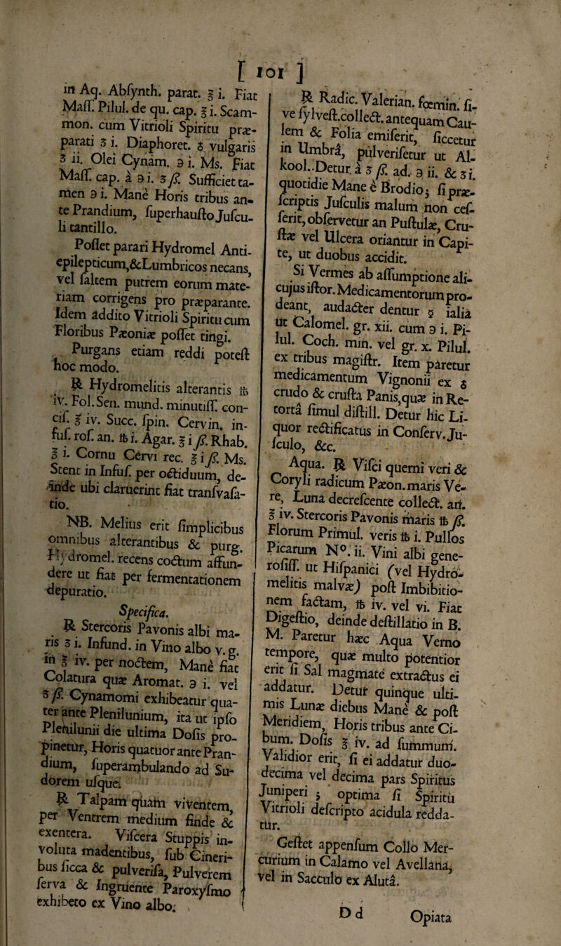 m Aq. Abfynth. parat. § i. Fiat Maff Pilul. de qu. cap. § i. Scam- mon. cum Vitrioli Spiritu prae¬ parati 5 i. Diaphoret. i vulgaris 3 ii Olei Cynam. g i. Ms. fiat Maffi cap. a 9 i. 3 fi. Sufficiet ta¬ men 9 i. Mane Horis tribus an¬ te Prandium, fuperhauftoJufcu- li tantillo, Poflet parari Hydromel Anti- epilepricum,&Lumbricos necans, vel falcem putrem eorum mate¬ riam corrigens pro praeparante. Idem addito Vitrioli Spiritu cum Floribus Paeoniae pofTet tingi. Purgans etiam reddi potefl hoc modo. R Hydromelitis alterantis ife iv. Fol.Sen. mund. minutilf con- cifi % iv. Succ. lpin. Cervin. in- uil. rofi an. i. Agar, i i/. Rhab. 11. Cornu Cervi rec. i i fi. Ms. Stent in Infuf. per o&iduum, de- riride ubi claruerint fiat tranfvafa- tio. • ; NB. Melius erit fimplicibus omnibus alterantibus Sc purg Hydromel. recens coftum affun¬ dere ut fiat per fermentationem depuratio. Specifica. R Stercoris Pavonis albi ma- ris 3 j. Infiind. in Vino albo v. e. W $ iv. per noftem, Mane fiat Colatura qu* Aromat. g i. Vel 3/?. Cynamomi exhibeatur qua¬ ter ante Plenilunium, ita ut lpfo Piefiilunii die ultima Dofis pro¬ pinetur, Horis quatuor ante Pran¬ dium, fuperambulando ad Su- dorem ufquc, R. Talpam quam viventem per Ventrem medium finde Sc exentera. Vifcera Stuppis in¬ voluta madentibus, fub Cineri¬ bus ficca Sc pulverifa, Pulverem lerva Sc Ingruente Paroxyfmo exhibeto ex Vino albo. , K ] . . ; . ; R Radie. Valerian. femin. fi. ve fylvefl.colled. antequam Cau- lem & Foha emiferit, ficcetur in Umbrd, pulverifetur ut Al- kool DeturJ 3/?. ad, 9 ii. Scsi. quotidie Mane ^Brodio 5 fipr*. fcriptis Jufculis malum non cef- lerit, oblervetur an Puftulae, Cru- vel Ulcera oriantur in Capi¬ te, ut duobus accidit. Si Vermes ab affumptione ali- cujus iftor. Medicamentorum pro¬ deant, auda&er dentur $ ialia ut Calomel. gr. xii. cum 9 i. Pi¬ lul. Coch. min. vel gr. x. Pilul. ex tribus magiftr. Item paretur medicamentum Vignonii ex & crudo & crufta Panis,qu® in Re¬ torta fimul diftill. Detur hic Li¬ quor redificatus in Conferv. Ju- Iculo, &c. J Aqua. R Vifci quemi veri Sc Coryli radicum Paton. maris Ve¬ re, Luna decrefcente colleit. arf. f iv. Stercoris Pavonis filaris 16 /?. Florum Pnmul. veris lb i. Pullos Picarum N°. ii. Vini albi gene- rofilT. ut Hifpanici (vel Hydro, mehtis malva:J poft Imbibitio- nem faftam, 16 iv. vel vi. Fiat pigeftio, deinde deftillatio in B. M. Paretur h®c Aqua Verno tempore, qu® multo potentior erit li Sal magmate extradhis ei addatur. Detur quinque ulti¬ mis Luna; diebus Mane & poft Meridiem, Horis tribus ante Ci- ,1™' 5 iv. ad fummum. Validior erit, fi ei addatur duo¬ decima vel decima pars Spiritus Juniperi 5 optima fi Spiritu Vitrioli defcripto acidula redda¬ tur. Geliet appenfum Collo Mer¬ curium in Calamo vel Avellana, Vel in Sacculo ex Aluta. Dd Opiat