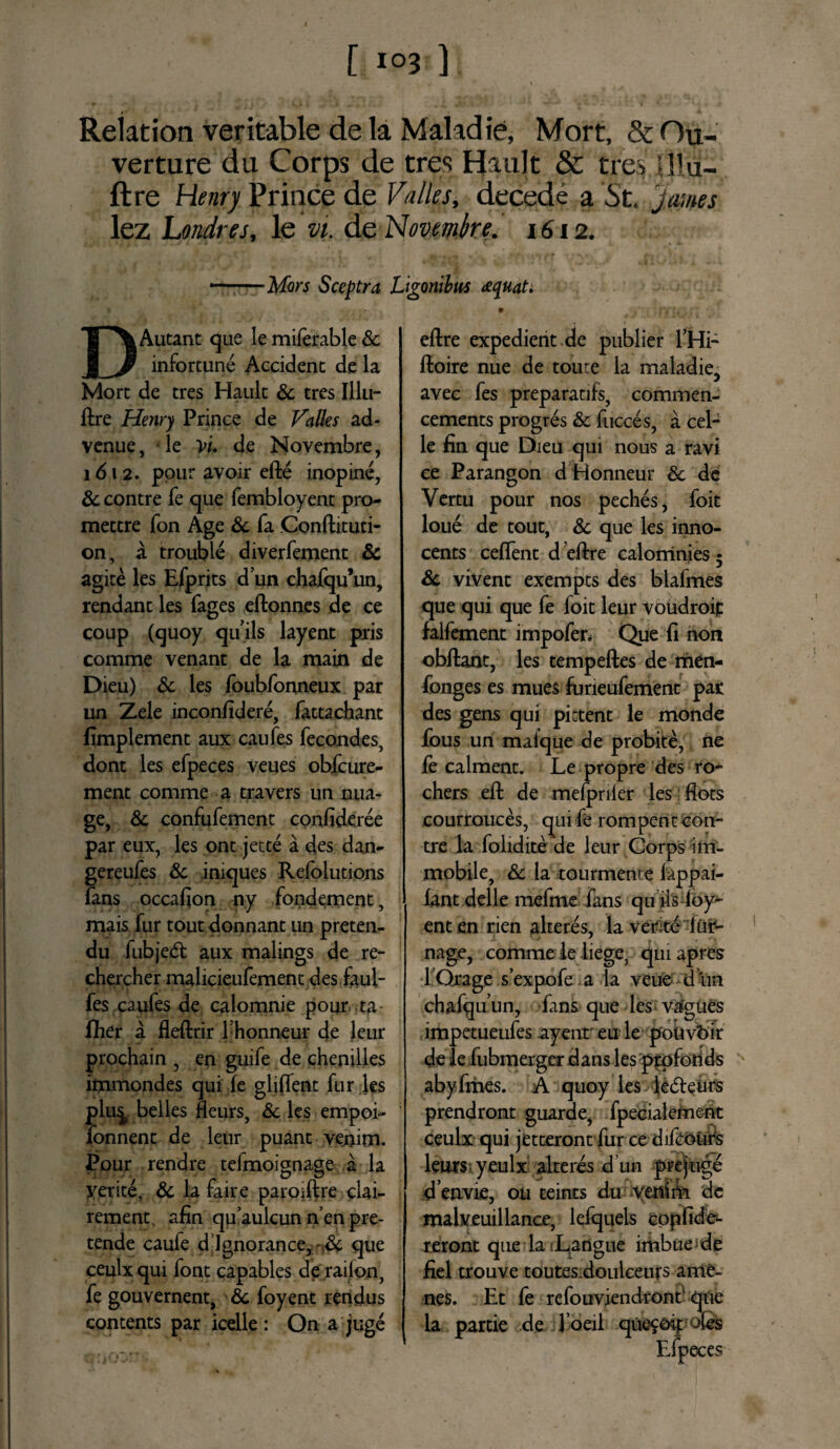 Reiation veritable de la Mahdie, Mort, & Ou- verture du Corps de tres Hault & tres Ulu- ftre Henry Prince de Valles, decede a St. James lez Londres, le vi. de Novembre. 1612. ——Mors Sceptra Ligonibus eequat. D Autant que le miferable Sc infortune Accident de la Mort de tres Hault & tres Illu- ftre Henry Prince de Valles ad- venue, • le Vu de Novembre, 1 d 1 2. pour avoir efte inopine, Sc contre fe que fembloyent pro- mettre fon Age Sc fa Conftituti- on, a trouble diverfement & agite les Efprits d’un chafqu’un, rendant les fages eftonnes de ce coup (quoy quils layent pris comme venant de la main de Dieu) Sc les foubfonneux par un Zele inconfidere, fattachant fimplement aux caufes fecondes, dont les efpeces veues obfcure- ment comme a travers un nua- ge, Sc confufement confideree par eux, les ont jette a des dan- gereufes Sc iniques Refolutions fans occafion ny fondement, mais fur tout donnant un preten- du fubjed: aux malings de re- chercher malicieufement des faul- fes caufes de calomnie pour ta fiier a fleflrir Thonneur de leur prochain , en guife de chenilles immondes qui fe gliffent fur les plu^ belles fleurs, Sc les empoi- fonnent de leur puant veoim. Pour rendre tefmoignage a la yetite, Sc la faire paroiftre clai- rement, afin quaulcun n’en pre- tende caufe digno rance, & que ceulxqui font capables de railon, fe gouvernent, Sc foyent rendus contents par icelle : On a juge eflre expedient de publier l’Hi- ffcoire nue de toute la maladie, avec fes preparatifs, commen- cements progres & fucces, a cel- le fin que Dieu qui nous a ravi ce Parangon d Honneur Sc de Vertu pour nos peches, foit loue de tout, Sc que les inno- cents ceffent d eftre calomnies 5 Sc vivent exempts des biaimes que qui que fe loit leur voudroif falfement impofen Que fi non obflant, les tempeftes de men- fonges es mues furieufement par des gens qui pittent le monde fous un malque de probite, ne fe calment. Le propre des ro* chers eft de mefpriler les flots courrouces, qui fe rompent con¬ tre la folidite de leur Corps im¬ mobile, Sc la tourmente fappai- fant delle mefme fans qu iis loy- enten rien alteres, la verite ftir- nage, comme le liege3 quiapres fOrage s’expofe a la veue dun chafquun, fans que les vagues impetueufes ayenr eu le poiivbir de le fubmerger dans les prpfonds abyfmes. A quoy les le&eurs prendront guarde, fpecialement ceulx qui jetteront fur ce difcolifs leurs yeulx alteres d un prejuge d envie, ou teints du yenim de malveuillance, lefquels copfide- reront que la ;Langue imbuende fiel trouve toutes.doulceurs ame- nes. Et fe refouviendront' que la partie de l oeil que^Gipofes