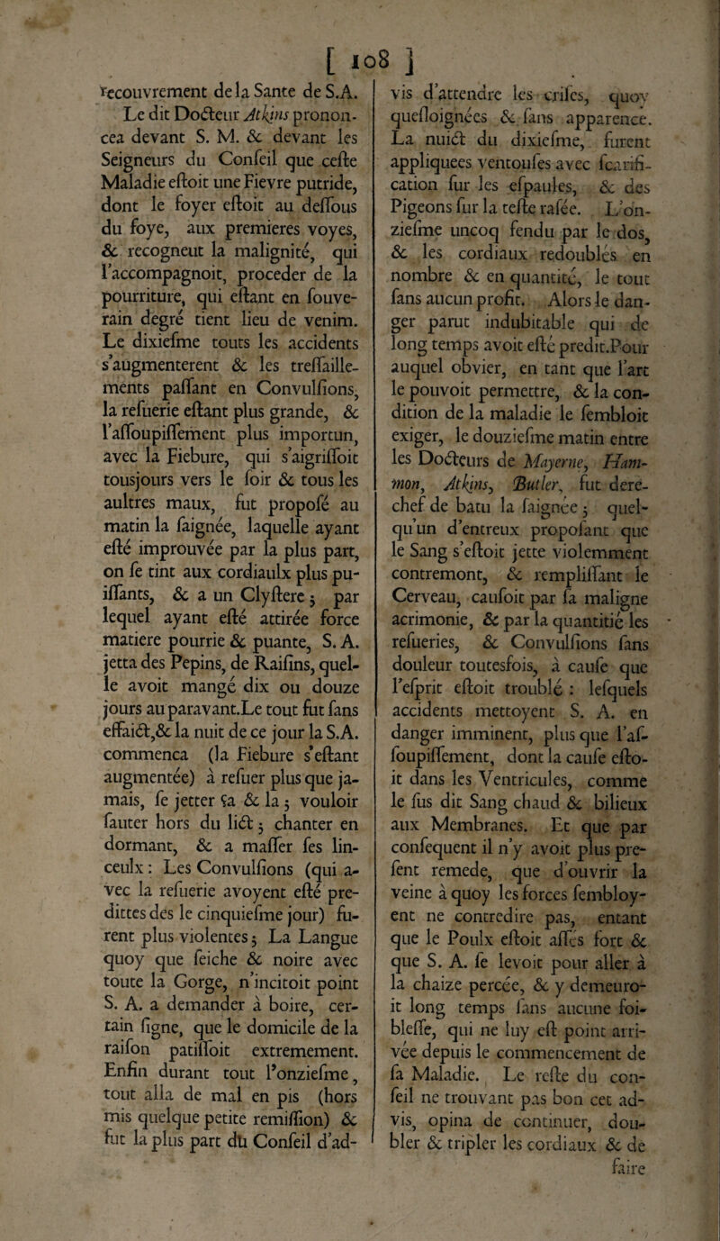 tecouvrement de la Sante de S.A. Le dit Do&eur Atltjns pronon- cea devant S. M. Sc devant les Seigneurs du Confeil que cede Maladie edoit une Fievre putride, dont le foyer edoit au deffous du foye, aux premieres voyes, Sc recogneut la maligni te, qui Faccompagnoit, proceder de la pourriture, qui edant en fouve- rain degre tient lieu de venim. Le dixiefme touts les accidents saugmenterent Sc les treflailie- ments palfant en Convulfions, la refuerie edant plus grande, & 1’alfoupiflement plus importun, avec la Fiebure, qui saigrifloit tousjours vers le foir Sc tousles aultres maux, fut propofe au matin la faignee, laquelle ayant ede improuvee par la plus part, on fe tint aux cordiaulx plus pu- iflants, Sc a un Clydere 3 par lequel ayant ede attiree force matiere pourrie Sc puante, S. A. jetta des Pepins, de Raifins, quel- le avoit mange dix ou douze jours au paravant.Le tout fut fans effai&,& la nuit de ce jour la S.A. commenca (la Fiebure s’edant augmentee) a refuer plus que ja- mais, fe jetter Sa Sc la 5 vouloir fauter hors du li£t 3 chanter en dormant, Sc a mafler fes lin- ceulx: Les Convulfions (qui a- vec la refuerie avoyent ede pre- dittes des le cinquiefme jour) fu¬ rent plus violentes 3 La Langue quoy que feiche Sc noire avec toute la Gorge, n incitoit point S. A. a demander a boire, cer- tain figne, que le domicile de la raifon patilfoit extremement. Enfin durant tout Ponziefme, tout alia de mal en pis (hors mis quelque petite remifiion) Sc fut la plus part dh Confeil dad- vis dattendrc les eriles, quoy quefloignees Sc fans apparence. La nuic5t du dixiefme, furent appliquees ventoufes avec fcarifi- cation fur les efpaules, Sc des Pigeons fur la tede rafee. L on> ziefme uncoq fendu par le dos, Sc les cordiaux redoublcs en nombre Sc en quantite, le tout fans aucun profit. Alors le dan- ger paruc indubitable qui de long temps avoit ede predit.Pour auquel obvier, en tant que fart le pouvoit permettre, Sc la con- dition de la maladie le fembloit exiger, le douziefme matin entre les Do&eurs de Mayerne, Ham¬ mon, Jtkins, Buller, fut dere- chef de batu la faignee 5 quel- quun d’entreux propolant que le Sang s’edoit jette violemment contremont, Sc remplidant le Cerveau, caufoit par fa maligne acrimonie, Sc par la quantitie les refueries, Sc Convulfions fans douleur toutesfois, a caufe que Fefprit edoit trouble : lefquels accidents mettoyent S. A. en danger imminent, plus que l’af- foupilfement, dont la caufe edo¬ it dans les Ventricules, comme le fus dit Sang chaud Sc bilieux aux Membranes. Et que par confequent il n’y avoit plus pre- fent remede, que douvrir la veine a quoy les forces fembloy- ent ne contredire pas, entant que le Poulx edoit affis fort Sc que S. A. le levoit pour aller a la chaize percee, Sc y demeuro- it long temps fans aucune foi- blefie, qui ne luy ed point atri- vee depuis le commencement de fa Maladie. Le rede du con¬ feil ne trouvant pas bon cet ad- vis5 opina de continuer, dou- bler Sc tripler les cordiaux Sc de faire