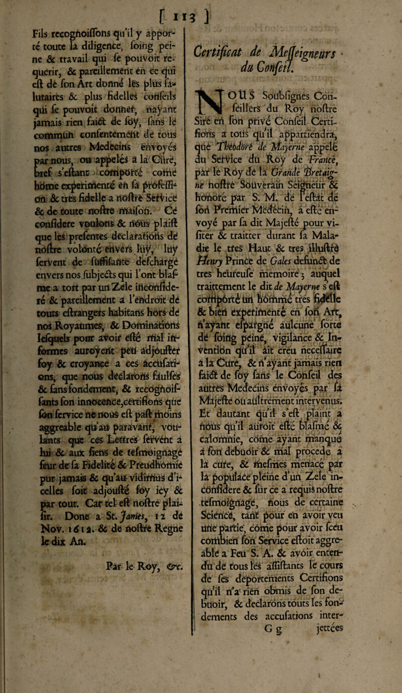 [ ”3 ] Fils recognoiftons qu il y appor- te toute la diligente, foing pei- ne Sc travail qui fe pouVoit re- qudrir, & pareiilement en ee qui eft dd fon Art donne lds plus fa* lutaires Sc plus fidelles cortfeils qui fe pouvoit doiinef, nabant jamais rien faidt de fdy, faris It eommun eonfentemeftt de tous nos autres Medecins erivoyes par nous, ou appeleS a la Glird, bref seftanc cofripotte come hdme expetifriente dn fa profeffi- on Sc tres fidelle a rioftrd Serice & de toute noftre maifori. Cd confidere voulons Sc ri0us plaift que les prelentes declafatioris dd noftre volonte erivets luy, ltiy fervent de fuffifaflte defchargd enversnosfubje&squi l’ont blal- me a tort par uri Zele iftconfide- re & pareillemdnt a fendroit de touts eftrangers habitans hors dd nos RoyaUmes, & Dominations leiquels pottf avoir dftd rtiaf in¬ formes aufoyent peti adjOuftet foy Sc croyanee a ces accufati- ©ns, que nous declaroris fiulfes Sc fans fondement, Sc recogrioif- fants fon innoceftde3certifions que fon fervice ne nous eft paft moins aggreable qtfari paravint, voti- lants que cds Lettres fervdht a hii Sc aux fienS de tefmdignage feur de fa Fideliti Sc Preudhomie pur jamais & quauvidimus d’ri celles foit adjouftd foy icy Sc par tout. Car tet eft noftre plai- fir. Done a St. James, 11 dd Nov. 161 a. Sc de noftre Regne ledix An. Par le Roy, <&c. Certificat de Aleffeigneurs * dii Confeil. NOUS Soubfigrtes Coii- fdillers du Roy noftre Sird eri fon prive Confeil Certi- fions a totis qu il appartiendra, que Tbtbdort de mayerne appelfe du Service du Roy de Frarice, pir le R6y de la Grande firetaig- ne noftre Soiiverain Seigneur & honore par S. M. de feliat de fori Prertiidr Medetio, a efte en- voye par fa dit Maj efte pour vi- fiter & traitter durant fa Mala* die le ttes Haut Sc tres illuftid titnry Prince de Gales defundi de tres hetireufe iriemoire 3 auquel traittement le dit de Mayerne s eft cOftip6rt£ urt horrime tres fiddlle Sc bidri experimente en fori Art, riayarit efpargrie aulcune forte dd foing pdine, vigilance Sc In- vfcntldn quii iit creu riecettaire a la Cure, Sc n’ ayant jamais rien fai& de foy fans le Confeil des autres Meaecins erivoyes par fi Majefte ouaultrement incervenus. Et dautant quii s’eft plaint a ririus quii aufoit efte felafme Sc calomnie, corne ayarit manque a fon debuoir Sc rrial procede a la cure, SC tnefmes menaee par la popidate pleirie d’uri Zete in- crinfidere Sc fur ce a requis noftre tefmoignage, fious de certaine Science, tarit pour en avoir veu Urie paftie, come pour avoir fceu corttbieri fon Service eftoit aggre¬ able a Feu S. A. Sc avoir enteri- du de tous les afliftants le cours de fes deportements Certifions quii rtV rien obmis de fon de- f buoir, & declarons touts les fori- I dements des accufations inter- G g jettees