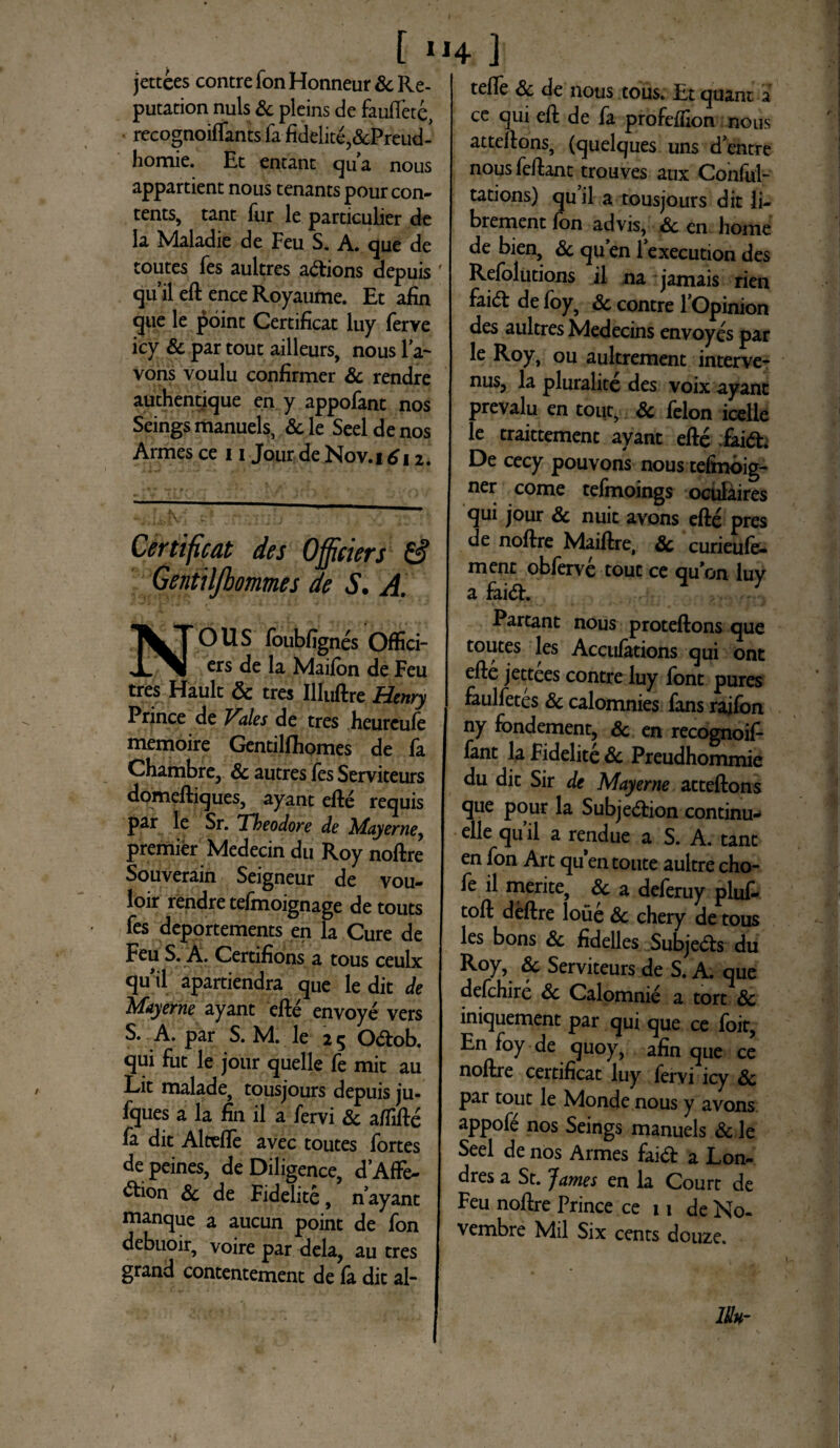 jettees contre fon Honneur Sc Re- putation nuis & pleins de fauftete, recognoiffants fa fidelite,&Preud- homie. Et entant ^u’a nous appartient nous tenants pourcon- tents, tant fur le particulier de la Maladie de Feu S. A. que de toutes fes aultres a&ions depuis ' qu ii eft ence Royaume. Et afin que le point Certificat luy ferve icy & partout ailleurs, nous la~ vons voulu confirmer Sc rendre authentique en y appofant nos Seings manuels, Sc le Seel de nos Armes ce 11 Jour de Nov.i 612. Certificat des Offieiers & Gentiljbommes de S. A. OUS foubfignes Offici- crs de la Maifon de Feu tres Hault & tres IUuftre Henry Prince de Vales de tres heurcufe memoire Gentilfliomes de fa Chambre, & autres fes Serviteurs domeftiques, ayant efte requis par le Sr. Theodore de Mayerne premier Medecin du Roy noftre Souverain Seigneur de vou- loir rendre tefmoignage de touts fes deportements en la Cure de Feu S. A. Certifions a tous ceulx ^u'ii apartiendra que le dit de Mayerne ayant efte envoye vers S. A. par S. M. le 2 5 Odtob, qui fiit le jour quelle fe mit au Lit malade, tousjours depuis ju- fques a la fin il a fervi & aiTifte fa dit Alteffe avec toutes fortes depeines, de Diligence, d’AfFe- ^tion Sc de Fidelite, nayant manque a aucun point de fon debuoir, voire par dela, au tres grand contentement de fa dit al- tefle Sc de nous tous. Et quant a ce qui eft de fa profefilon nous atteftons, (quelques uns d’entre nous feftant trouves aux Conful- tations) quii a tousjours dit li- brement fon advis, Sc en horne de bien, Sc quen lexecution des Refolutions il na jamais rien faid: de foy, Sc contre 1’Opinion des aultres Medecins envoyes par le Roy, ou aultrement interve- nus, la pluralitc des voix ayant prevalu en tout, Sc felon icelle le traittement ayant efte fai(5t. De cecy pouvons nous tefmoig- ner come tefmoings oculaires qui jour Sc nuit avons efte pres de noftre Maiftre, Sc curieule- ment obferve tout ce quon luv a fai&. Partant nous proteftons que toutes les Accufations qui ont efte jettees contre luy font pures faulfetes Sc calomnies fans rajfon ny fondement, Sc en recognoif- fant la Fidelite Sc Preudhommie du dit Sir de Mayerne atteftons que pour la Subjedion continu- elle quii a rendue a S. A. tant en fon Art quentoute aultrecho- fe il merite, Sc a deferuy pluf- toft deftre loue Sc chery de tous les bons Sc fidelles Subje&s du Roy, Sc Serviteurs de S. A. que defchire Sc Calomnie a tort Sc iniquement par qui que ce foit, En foy de quoy, afin que ce noftre certificat luy fervi icy Sc par tout le Monde nous y avons appofe nos Seings manuels & le Seel de nos Armes faid a Lon- dres a St. James en la Court de Feu noftre Prince ce 11 de No¬ vembre Mil Six cents douze. m-