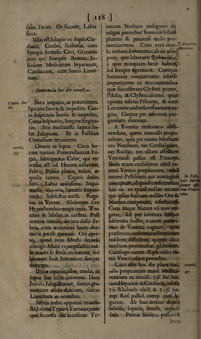 fima Facies. Os ficcum, Labia ficca. Ufus eftjulapio ex Aquis Car¬ diacis, Cardui, Scabiofie, cum Syrupis Acetofit. Citri, Granato¬ rum Ore. Sumpfit Bezoar. Ju- fculum Medicatum hepaticum. Cardiacum, cum Succo Limo- num. ' : ; ji - if. f■ Omnimoda, hoc die am>pg%tct. •oghl ov.-i fioK ~ * rr.: rr. coitis Do- Nox inquieta, ut praecedentes. lor• Spiratio brevis & impedita. Cur¬ ta Inspiratio brevis & impedita, Curta Infpiratio, longior Expira- tio. Sitis inexhaufta fiepius bi¬ bit Julapium. Et in Paftibus Cerevifiam tenuiorem. xxvii. Omnia ut fupra. Circa ho- /j/. ram tertiam Pomeridianam Fri¬ gus, fubfequutus Calor, qui ex- tenfiiS: eft; ad Horam o&avam, Febris, Pulfus plenus, velox, ae¬ qualis tamen. Capitis dolor. ' . Sitis. . Labia aridiffima. Inqui- etudb^ dtyvnvi&i,. luminis impati¬ entia.: Subfultusaudi. Rugi¬ tus- in Ventre; Abdomen five Hypochondria magis tenfa, Tin¬ nitus & Sibilus in auribus. Poft nonam remifit^ decima defiitFe- br% ,circa matutinas horas dor- mivit,.paul6 quietius. Ore aper¬ to^ quod toto Morbi decurfu contigit.Mane expergefa&us nul- l^jaild fe jfenfit .recreatum-, fed febprem fecit Somnus ut femper .*• ni r- liiii- . i Urjr>* aquo&e^albse, crudae, ut fupraj fine 'ullis contentis. Data JufculaJulapi.Bezoar, fuccus gra¬ natarum acido dulcium, fuccus Limooum in: omnibus, e *: Febris nobis apparuit nianife- ft^habensTypumT ertianae^eam- qwe fecunda iiha icceffione Ter¬ tianam Notham malignam ab infigni putredine humoris biliofi plurimi & pituitofi multi pro¬ nuntiavimus. Cum vero moY-7},M:i}erni' ..... r i Hammort. f bi initium lumeremus,abeo tem¬ pore, quo laboravit ichmundi a quo nunquam bene habuit, fed femper a?grotavit. Cumque fummam conjiceremus fubefle impuritatem ex evacuationibus quae fucceflerant Clyfieri primo, Pilulis, & Clyfteri ultimo, quas optima tulerat Princeps, 6c cum Levamine auditolnteftinorum ru¬ gitu, Corpus per inferiora pur¬ gandum duximus. A Vomitu cenfuimus abfti- nendum, quem nonnulli propo¬ nebant, quia per totum Morbum nec Nauleam, nec Cardialgiam, nec Rullus, nec ullum affe&um Ventriculi pafliis eft Princeps. Unde etiam credidimus nihil ex¬ terni Veneni propinatum, nihil interni Peftilentis aut ccntagiofi Pefih conceptum,id quod confirmatum^*^^ i fuitr ex eo quod nullus eorum citur ventri* qui ipfius halitum millies Ore &.culus- Naribus exceperunt, infe&us eft. Cum itaque Natura eo non ver¬ geret, fed per inferiora femper fublevata fuiflet, vanum putavi¬ mus de Vomitu cogitare, cum pnefertim conformatioSterni eum redderet difficilem, quippe circa medium prominebat gibbofum. Cartilago autem Xiphoeides in¬ tro Ventriculum premebat. • Cum effet hoc die plane dm. xxviii. pdfos propinatum mane Medica- mentum ex deco<ft. g fi. Fol.Sen. cumHepaticis &Cardiacis, infufo 3 ii. Rhabarb. ele<ft. & § i fi. Sy- rup. Rof. paliid. comp. cum A- garico. Ab hoc novies dejecit bilidfa), liquida, -foetida, Coplofe fatis, i.. Primis Sedibus-partus-eft