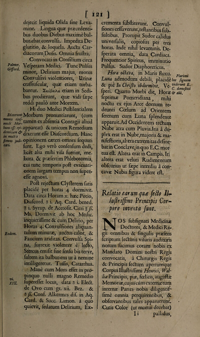 Palmer. Gifford. dejecit liquida Olida fine Leva¬ mine. Lingua quas procedenti¬ bus duobus Diebus maxime bal- butiebat,convulfa. Impedita De¬ glutitio, & loquela. Auda Car- diacorurn Dolis. Omnia fruftra. Convocati in Confilium circa Vefperam Medici. Tunc Pulfus minor, Delirium majus, motus Convulfivi violentiores, Urino crafiiufculae, quo etiam turba¬ bantur. XxJjSaAa etiam in Sedi¬ bus prodierunt, quo vidi fope reddi paulo ante Mortem. Hi duo Medici Peftilentialem Dixerunt Morbum pronuntiarunt, (cum 'modi Mottamen exabfentia Contagii aliud lum ejfe epi- appareat) & unicum Remedium J^^dixcnmteflc Diafcordium. Hanc fomno judi- opinionem coteri omnes fequuti wu funt. £g0 Vero confenfum dedi, licet alia mihi vifa fuerint, me¬ liora & profertim Phlebotomia, cui tunc temporis poft evacuati¬ onem largam tempus non fuper- efle agnovi. Poft rejedum Clyfterem fatis placide per horas 4 dormivit. Data circa Horam x hoc Potio, Diafcord. 3 i. Aq. Card. bened. % i. Syrup. de Acetofit. Citri % fi. Ms. Dormivit ab hoc Medie, inquietiflime & cum Delirio, per Horas 4. Convulfiones aliquan¬ tulum minuto, audus calor, & Faucium ariditas. Convulfa Spi¬ na, furrexit violenter e ledo, Stercus emifit fine fenfu bis terve, faltem ita balbutiens ut a nemine indlligeretur. Tuflis, Catarrhus. Mane cum Mors eflet in pro¬ pinquo nulli magno Remedio fupereflet locus, data 3 i. Eled. de Ovo cum gr. xii. Bez. & 3 fi. Conf. Alkermes dif. in Aq. Card. & Succ. Limon. a quo quievit, fedatum Delirium, Ex* Eodem. vt. XJII. crementa fubftiterunt. Convul¬ fiones ceflaveruntjteftantibus fub- fultibus. Prorupit Sudor calidus univerfalis, copiofus per tres horas. Inde nihil levaminis. De¬ jerata omnia, data Cardiaca. Frequentior Spiritus, imminutio Pulfus. Sudor Diaphoreticus. Hora ottaVa, in Maris fluxu. pw%mi Luna admodum debili, placidet fignum & pie In Chrifto obdormivit. Ve- ™demntE. fperi. Quarto Morbi die, Horo & aliif' feptimo Pomeridiana, mihi nodu ex ejus Arce domum re¬ deunti Coelum ad Orientem ferenum cum Luna fplendente apparuit.Ad Occidentem tedum Nube atra cum Pluvia.Iris a du¬ plex erat in Nube,majoris & ma- nifeftioris,altera extremitas deline¬ bat in Conclave,in quo E.C. mor¬ tua eft. Altera erat m Campis. Iri altera erat veluti Rudimentum obfcurius ut faepe interdiu a con¬ cavae Nubis figura videre eft. Relatio earum qua fetto 11- luflrifimi Principis Cor¬ pore inventa funt. NOS fubfignati Medidnae Dodores, & Medici Re¬ gii omnibus & fingulis praefens feriptum ledtiris vifuris audituris notum facimus coram nobis ex Mandato Domini noftri Regis convocatis, a Chirurgis Regis & Principis fedum apertumque Corpus Illuftriflimi Henrici, Wal- IU Principis, piae, fcelicis, auguftae Memoriae,cujus cum externa tum internae Parces nobis diligendf- fime omnia perquirentibus, & obfervantibus tales apparuerunt. Cutis Color (ut mortui decebat) I i pallidus,