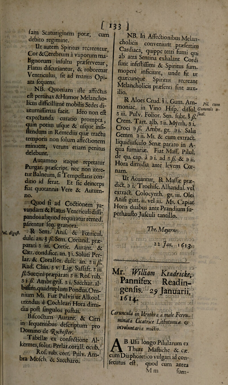 iam Scaturiginem pota?, cum debito regimine. Ut autem Spiritus recreentur Cor &Cerebrum a vaporum ma¬ lignorum infultu praTervetur Flatus difcutiantur, Sc roboretur Ventriculus, fit ad manus Opi- axa fequens. NB. Quoniam ifie affedus eft pertihax &Humor Melancho¬ licus difficillime mobilis Sedes di- * uturnifiimas facit. Ideo non eft expedanda curatio prompta, fluin potius ufque Sc ufque infi- ftendum in Remediis quar tradu temporis non folum affedionem minuentj verum etiam penitus delebunt. ) -L , ^ Autumno itaque repetatur Purgat, prxfcript. nec non itere¬ tur Balneum, fi Tempeftatis con¬ ditio id ferat. Et fic deinceps nat quotannis Vere Sc Autum¬ no. Quod fi ad Codionem ju¬ vandam Sc Flatus Ventriculi diffi- pandos aliquod requiratur remed. parentur feq. gratiora. - }tti. digejt. ^ Sem. Anif. <3c'Fcenicul du!c. m 5/. Sem. Coriand. pne-r parati 3 lii. Cortic. Aurant. Sc Citr. coildificc; an. f i. Soliiti Per¬ iar. Sc Gorallor. dulc. an. 3 ii R tod: Chin. 3 V. Li£ Saflafr. 3'iii fi Succini--praeparati -rf. Rof. rub. f}fi 5i. Sacchar.al- biffim.quadruplum Pondus.Om- mum Ms. Fiat Pulvis ut Alkool utendus i Cochleari Hora dimi¬ dia poft fingulos paftus. Bifcodum Aurant. & Citri in fequeritibus; defcriptum pro Domino de *%ockefter. ' Tabella ~iex confedione At- kermes, folut. Perlar.corall. ocub. , x COrt* ^l^v* Am- bra Mofch. Sc Saccharo.: - KB. Iii AfFedionibus Melam cholicis conveninrit praTertim Cardiaca, quippe tetri fumi qui ab atra Sentina exhalant Cordi lunt lnfeffiffimi & Spiritus fum mopere inficiunt, unde fit ut Quatcunque Spiritus recreant Melancholicis pratfenti fint aux- ilio. & Aloes Crud. 5 i. Gum. Am- P;L mm momac. in Vino Hifp. diffol. Gummis u- 5 iii. Pulv. Folior. Sen. fubtA Crerri. Tart. ajb. 3 ii. Myrrh, 3 i. Croci 9/£ Ambr. gr. ai. SaUs Gemm. 9 ii. Ms. Sc cum extrad. liquidiufculo Sena? parato in A- qua fumaria:. Fiat Malf. Pilul de qu. cap. i a i. ad 3 A. & 9 ii. Hora dimidia ante levem Coe- nam. Ut Acuantur, R Mafla? prae-, did. 9 i. Trochifc. Alhandal. vel extrad. Colocynth. gr. iii. Olei Anifi gutt. ii. vel iii. Ms. Capiat Horis duabus ante Prandium fu- perhaufto Jufculi tantillo. The. Mayerne: 22 hn, Mr. Wtlliam Kendricke, -■ Pannifex Readin- geniis. 29 Januarii, j c &tonu jums umi *iJ! /C Caruncula in Urethra a male Ferru¬ minata Cicatrice Lithotomia <&■ involuntaria miHio. AB Ufti longo Pilularum ex Thure Maftiche Sc ca?. I cuna Diaphoretico vulgari id con- fecutus eft. quod cum antea M m fum-