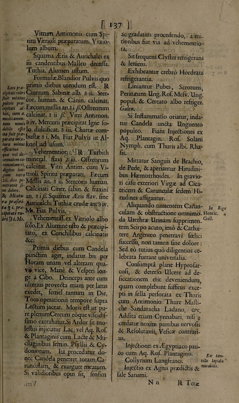 Vitrum Antimonii cum Spi¬ ritu Vitrio Ii praeparatum. Vitrio- Ium album. Squama iEris & Aurichalci ex iis candentibus Malleo decnfla. Tuthia. Alumen uftum. Formulie.Blandior Pulvis quo Loco pra- p^hnis diebus utendum eft. & cipitati rubri Cinerum Sabinae ,alb. 3 ii. Ster- ^f^cor. hunun. & Canin. caleinat. cipitati al- Faecum mellis an.3i yf.Oftreorum bus cum caleinat. 3 ii /i5. Vitri Antimon. tum nimisSW- Mercurii praecipitat Igne fo- \ debile ejja\0 dulcificat. 3 iii. Chartae com- LMs. Fiat Pulvis ut Al- fKrtf minus kool ad ufum. ' fTZie- Vehementior;^R Turbith cennaiemca- mineral. flavi 3 iii. Oftreorum I™1-caldi*. Vitri Antim. cum Vi- lOYlm * 1 • c*  * ' gam /Wa tnoii Spiritu praeparati. Faecum Aii. dies pe- bellis an. 3 ii. Stercoris human. nTdohre.1 Calcinati Ciner. fabin. & fraxini R Mixtu- an. 3 iy?. Squamae y£ris flav. flne rx pr*fer i- Auricalchi Tuthia cruda? an. 9 iv. PulviS‘ bridi.Ms. • VehementifT.ex Vitriolo albo folo.Ex Alumine ufto Sc prascipi- tato, ex Conchilibus calcinatis Scc. Primis diebus cum Candela punCtim aget, indatur bis per Horam unam vel alteram qua¬ vis vice, Mane Sc Vefperi lon¬ ge a Cibo. Deinceps ante cum ulterius proveCta etiam per latus exedet, femel tantum in Die. Toto operationis tempore fupra LeCtum jaceat. Moris eft ut pu¬ re plenumCereum eoque vifcidif- fimo extrahatur.Si Ardor fit mo- leftus injiciatur Lac, vel Aq. Rofi Sc Plantaginis cum LaCte Sc Mu- cilaginibus femin. Pfyllii Sc Cy¬ doniorum. Ita procedatur do¬ nec Candela penetret totam,Ca¬ runculam, Sc exarguet meatum. Si validioribus opus fit, fenfim ac gradatim procedendo, a mi¬ tioribus fiat via ad vehementio- ra. Sit frequens Clyfler refrigerans deleniens. Exhibeantur crebro Hordeata refrigerantia. Liniantur Pubes, Scrotum, Perineum Ung. Rof. Mefv. Ung. popul. Sc Cereato albo refriger. Galen. Si Inflammatio oriatur, inda¬ tur Candela unCta Unguento populeo. Fiant Injectiones ex Aq. Plantagin. Rof. Solani Nymph. cum Thuris albi. Rha- fis. Mittatur Sanguis de Brachio, de Pede, & aperiantur Hirudini¬ bus Haemorrhoides. In gravio¬ ri cafu exteriori Virgae ad Cica¬ tricem Sc Carunculae fedem Hi¬ rudines affigantur. Aliquando tumentem Carun- j„ Regt culam Sc obftruCtione omnimo- Henric. 4 da Urethrae Urinam fupprimen- Ga!1‘ tem Scirpo acuto, imo Sc Cathe¬ tere Argenteo penetravi fcelici fucceflu, non tamen fine dolore : Sed eo tutius quo diligentius ce¬ lebrata fuerant univerfalia. Confumpta plane Hypeofar- cofi, Sc deterfo Ulcere ad de- ficcationem erit deveniendum, quam complebunt fuffitus exce¬ pti in fella perforata ex Thuris cum Antimonio Thure Mafti- che Sandaracha Ladano, &*cm Addita etiam Cynnabari, nifi $ credatur noxius partibus nervo fis SC Reiolutioiii Vefica? contrari¬ us. IrtjeCtiones ex Aegyptiaco pau¬ co cum Aq. Rof. Plantaginis. Ex ta^ Collyrium Langfranci. tilio lapida InjeCtio ex Agnis praediCtis Sc mtrabllts- fale Saturni. N n * R Teras