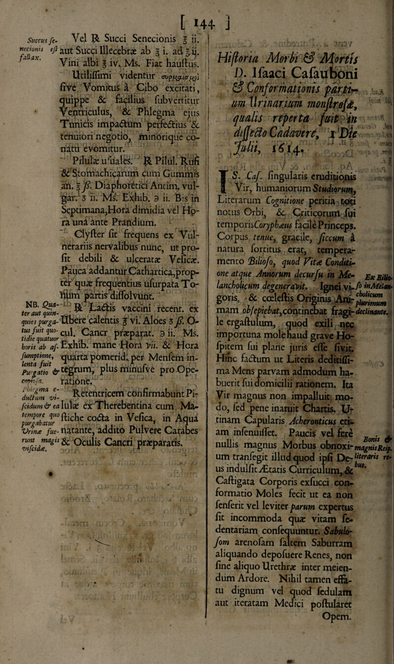 [ *44- ] Succus fe- Vel Succi Senecionis g ii. vcctonis aut Succi Illecebrae ab § i. adgii. fa ax. y-n- | iv. Ms. Fiat hauftus. Utiliflimi videntur av^ia^i fi ve Vomitus a Cibo excitati, quippe & facilius fub vertit tu* Ventriculus, & Phlegma ejus Tunicis impa&um perfe&ius '& tenuiori negotio, miribrique co¬ natu evomitur. Pilulae uruales. Pilul. Rufi 8c Stomachicarum cum Guminis an. |p. Diaphoretici Antim. vul- gar. 3 ii. Ms. Exhib. 9 ii. Bis in Septimana,Hora dimidia vel Hp- ra uni ante Prandium. : Clyfter fit frequens ex Vul¬ nerariis nervalibus nunc, utpro- fit debili & ulceratae Veficae. Pauca addantur Cathartica,prop¬ ter qua* frequentius ufurpata To- liiim partis diffolvunt. vaccini recenr. ex quies purga-Ubere calentis £ vi. Aloes 3 ft. O- tus fuit quo- CUF Cancr praeparat. 9 ii. Ms. horis ab af- Exhib. mane Hora Vu. & Hera fumptione, quarta pomerid* per Menfem in- lenta fuit x n A i ,.A r ' Purgatio & tegrum, Plus minui ve proOpe- copfofa. ratione. duttumvi- Retentricem confirmabunt Pi- fcidum&ea Iufe ex Therebentina cum Ma- tempore quo co£a jn Vefica in Aqua purgabatur , > 7 Vrina fue- natante, addito Pulvere Carabes %idTgh ^ ^cu^s Cancri praeparatis. runt vi Hiftoria Morbi & Mortis 1). Ifaaci Cafauboni Conformationis farti- m Urinarium monftrofa,  ** qualis reperta fuitin diffeclo Cadavere, i Die ■ Julii, 1^14..’ ; .:'^ . 'i , l • . • ^ J T6\ Caf. fingularis eruditionis Vir, humaniorum Studiorum, Literarum Cognitione peritia toti notus Orbi, <5c Criticorum fui temporisCoryphaeus facile Princeps. Corpus tenue y gracile, ficcum a natura fortitus erat, tempera¬ mento Biltofo, quod Vitee Conditi¬ one atque Annorum decurfu in Me- ex Bilfo- lancholtcum degenerabit. Ignei vi~f° mMclan- goris, & ccEkftis Originis Ani mam ob/epiebat, continebat (ragi-declinante. le ergaftulum, quod exili nec importuna mole haud grave Ho- /pitem fui plane juris efle fivit. Hinc fa&um ut Literis deditifli- ma Mens parvam admodum ha¬ buerit fui domicilii rationem. Ita Vir magnus non impalluit mo¬ do, fed pene inaruit Chartis. U- tinam Capularis Acheronticus eti¬ am infenuiflet. Paucis vel fere S(mif £ nullis magnus Morbus obnoxi-magnis R»p. um tranfegit illud quod ipfi Oe-literaris re‘ us indulfitiEtatis Curriculum,Sc™' Caftigata Corporis exfucci con¬ formatio Moles fecit ut ea non fenferit vel leviter parum expertus fit incommoda quae vitam fe- dentariam confequuntur. Sabulo- fom arenofam faltem Saburram aliquando depofuere Renes, non fine aliquo Urethrae inter meien- dum Ardore. Nihil tamen effe- tu dignum vel quod fedulam aut iteratam Medici poftularet Opem.