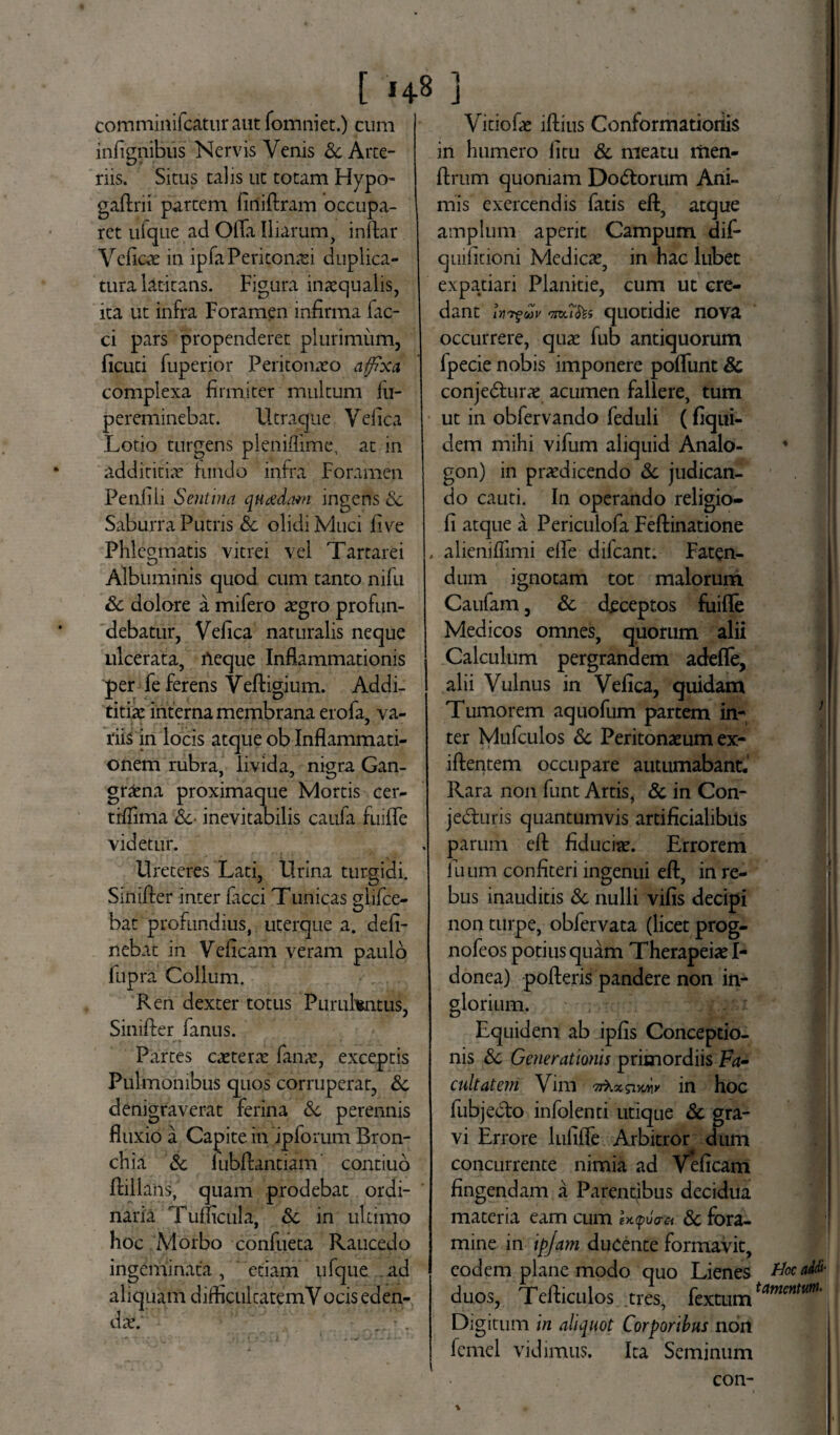 [ 14-8 ] comminifcaturaut fomniet.) cum infignibus Nervis Venis & Arte¬ riis. Situs talis ut totam Hypo- gaftrii partem liriiflram occupa¬ ret ufque ad Olla Iliarum, inftar Velico in ipfa Peritonei duplica¬ tura latitans. Figura inaequalis, ita ut infra Foramen infirma fae¬ ci pars propenderet plurimum, licuti fuperior Peritonaeo affixa complexa firmiter multum fli- pereminebat. Utraque Veiica Lotio turgens pleniflime, at in addititio Fundo infra Foramen Penfili Sentina quadam ingens Sc Saburra Putris Sc olidi Muci five Phlegmatis vitrei vel Tartarei Albuminis quod cum tanto nifu Sc dolore a mifero aegro profun¬ debatur, Veiica naturalis neque ulcerata, Aeque Inflammationis 'per fe ferens Veftigium. Addi- titiae interna membrana erofa, va- riis in locis atque ob Inflammati¬ onem rubra, livida, nigra Gan¬ graena proximaque Mortis cer- trflima Sc- inevitabilis caufa fuilfe videtur. Ureteres Lati, Urina turgidi. Sinilrer inter faeci Tunicas glifee- bat profundius, uterque a. deli¬ nebat in Velicam veram paulo fupra Collum. Ren dexter totus Purulentus, Sinifler fanus. Partes extern fana:, exceptis Pulmonibus quos corruperat, Sc denigraverat ferina Sc perennis fluxio a Capite in ipforum Bron¬ chia Sc luMlantiam contiuo flillans, quam prodebat ordi¬ naria Tuflicula, &; in ultimo hoc Morbo confueta Raucedo ingeminata, etiam ufque ad aliquam difficultatem V ocis eden¬ da:; Vitio fo illius Conformationis in humero litu Sc meatu tiien- llrum quoniam Dodorum Ani¬ mis exercendis fatis eft, atque amplum aperit Campum dif* quilitioni Medica:, in hac lubet expatiari Planitie, cum ut cre¬ dant iY7fuv 5 quotidie nova occurrere, qua: fub antiquorum Ipecie nobis imponere poliunt Sc conjeduro acumen fallere, tum ut in obfervando feduli (fiqui- dem mihi vifum aliquid Analo- gon) in prodicendo Sc judican¬ do cauti. In operando religio- li atque a Periculofa Fellinatione . alieniffimi efle difeant. Faten¬ dum ignotam tot malorum Caufam, Sc deceptos fuifle Medicos omnes, quorum alii Calculum pergrandem adefle, alii Vulnus in Veiica, quidam Tumorem aquofum partem in¬ ter Mufculos Sc Peritonaeum ex- illentem occupare autumabant. Rara non funt Artis, Sc in Con- jeduris quantumvis artificialibus parum ell fiducio. Errorem ilium confiteri ingenui eft, in re¬ bus inauditis Sc nulli vilis decipi non turpe, obfervata (licet prog- nofeos potius quam Therapeia: I- donea) polleris pandere non in¬ glorium. Equidem ab iplis Conceptio¬ nis Sc Generationis primordiis Fa¬ cultatem Vim ttKxsihmy in hoc fubjedo infolenti utique Sc gra¬ vi Errore lufifle Arbitror dum concurrente nimia ad Velicam fingendam a Parentibus decidua materia eam cum Uffia-a Sc fora¬ mine in ip/am ducente formavit, eodem plane modo quo Lienes HocaM- duos, Telliculos tres, fextumtmcntm' Digitum in aliquot Corporibus non femel vidimus. Ita Seminum con-