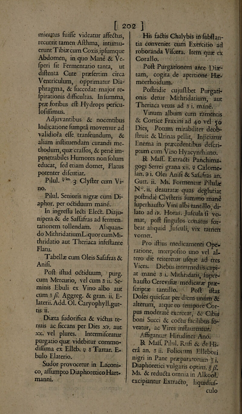 minutus fuiffe videatur affedus, recurrit tamen Afthma, intumu¬ erunt Tibiae cum Coxis,ipfumque Abdomen, in quo Mane & Ve- Iperi fit Fermentatio tanta, ut diftenta Cute praefertim circa Ventriculum, opprimatur Dia¬ phragma, & fuccedat major re- fpirationis difficultas. In fumma, prae foribus eft Hydrops pericu- lofilfimus. Adjuvantibus & nocentibus Indicatione fumpta movemur ad validiora efie tranfeundum, & aliam inftituendam curandi me¬ thodum, quae craflos, Sc pene im¬ penetrabiles Humores nonfolum educat, fed etiam domet, Flatus potenter difcutiat. Pilul. 5les- 3 Clyfter cum Vi¬ no. Pilul. Senioris nigrae cum Di- aphor. per odiduum mane. In ingreflu ledi Eled. Diaju- nipera Sc de SalTafras ad fermen- tationem tollendam. Aliquan¬ do MithridatiumLiquorcumMi- thridatio aut Theriaca infeftante Flatu. Tabellae cum Oleis Safafras Sc Anifi. Poft illud odiduum, purg. cum Mercurio, vel cum 3 ii. Se¬ minis Ebuli ex Vino albo aut cum 3/. Aggreg. Sc gran. ii. E- laterii. Add. Ol. Caryophyll.gut- tis ii. Diaeta fudorifica Sc vidus te¬ nuis ac ficcans per Dies x>. aut xx. vel plures. Intermifceatur purgatio quae videbitur commo- diffima ex Elleb. g 3 Tartar. fi¬ bulo Elaterio. Sudor provocetur in Laconi¬ co, afiumpto Diaphoretico Hart- manni. His fadis Chalybis in fubflan- tia conveniet cum Exercitio ad roboranda Vifcefa. Item qux ex Coralio. Poft Purgationem ante Diae¬ tam, cogita de apertione Hae- morrhoidum. Poftridie cujuflibet Purgati¬ onis detur Mithridatium, aut Theriaca vetus ad 3 i. mane. Vinum album cum ramentis & Cortice Fraxini ad 40 vel 50 Dies, Potum mirabiliter deob- ftruit dc Urinas pellit, Injiciatur Enema in praecedentibus defcri- ptum cum Vino Hyacynchimo. R MalF Extradi Panchima- g°gi Serrei grana xii. 5 Calome- lan. 3 i. Olei Anifi de Safafras an. Gutt. ii. Ms. Formentur Pilula N^.ii. deauratae quas deglutiat poftridie Clyfteris fummo mane fuperhaufto Vini albi tantillo, di¬ lato ad /V. Horas. Jufcula fi Vo¬ mat, poft fingulos cdnatus for- beat aliquid Julculi, vix tamen vomet. Pro iflius medicamenti Ope¬ ratione, incerpofito uno vel al¬ tero die reiteretur ufque ad tres Vices. Diebus intermediis capi¬ at mane 3 i. Michtidatii, fuper* haufto Cerevifiae medicatae pr£- fcriptae tantillo. Poft lftas Dofes quiefcat per diem unum & alterum, atque eo tempore Cor¬ pus moderate exerceat, de' Cibis boni Succi Sc codu facilibus fo¬ veatur, ac Vires inftaurentuf. Affigantur Hirudines Ano. R Malf. Pilul. Rufi Sc de Hi¬ era an. 3 ii. Foliorum Ellebori nigri in Pane praeparatorum J i. Diaphoretici vulgaris optim. f R Ms. Sc reduda omnia in Alkool. excipiantur Extrado, liquidiuf- culo