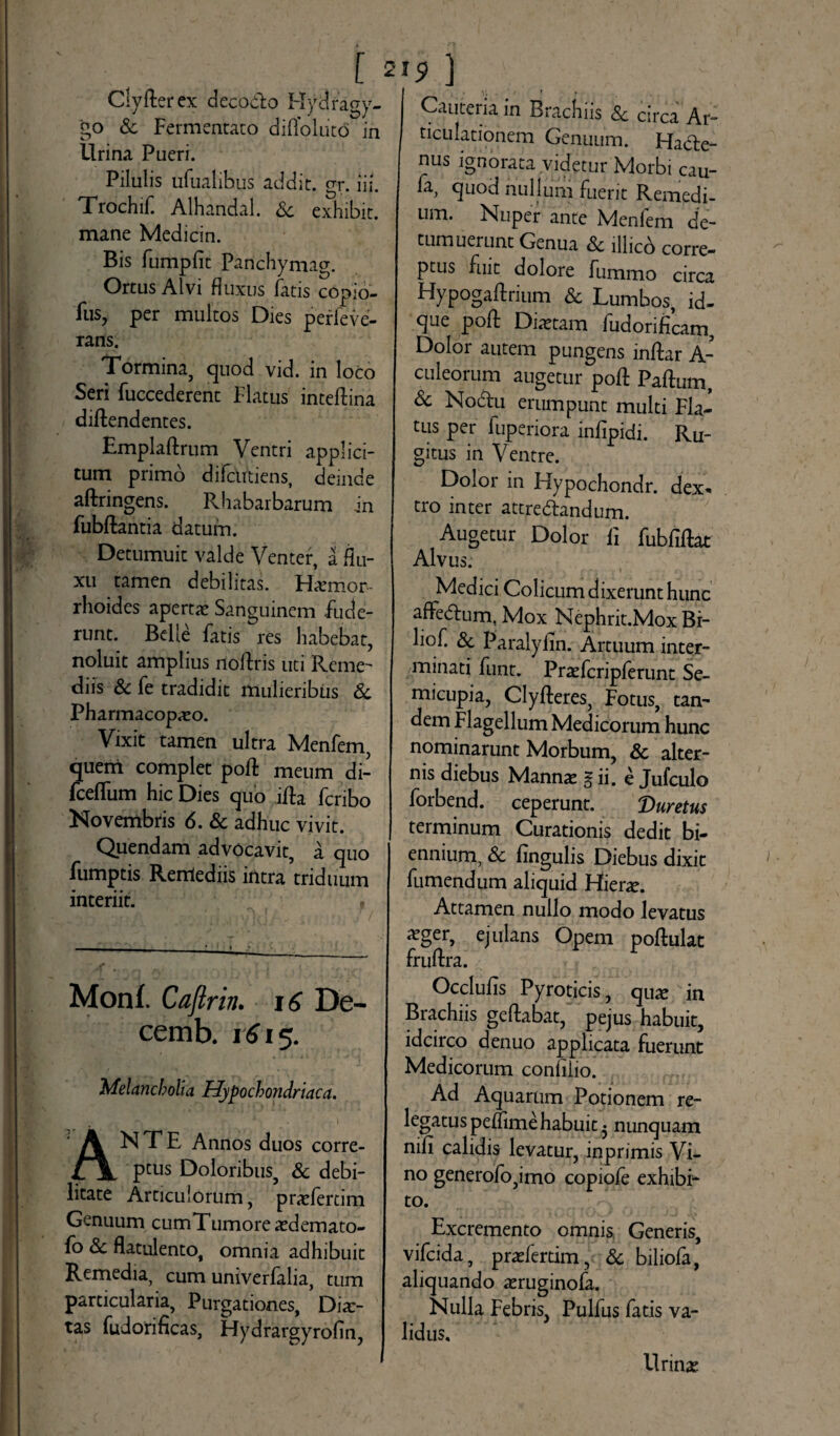 ClyRerex decodo Hydragy- go & Fermentato diffoliit<5 in Urina Pueri. Pilulis ufualibus addit, gr. hi Trochif. Alhandal. Sc exhibit. mane Medicin. Bis fumplit Panchymag. Ortus Alvi fluxus fatis copio- fus, per multos Dies perfeve- rans. Tormina, quod vid. in loco Seri fuccederent Flatus inteflina diRendentes. EmplaRrum Ventri applici¬ tum primo difcutiens, deinde aftringens. Rhabarbarum in FubRantia datum. Detumuit valde Venter, a flu¬ xu tamen debilitas. Hiemor - rhoides aperra Sanguinem Fude¬ runt. Belle Fatis res habebat, noluit amplius noRris uti Reme' diis Sc fe tradidit mulieribus Sc Pharmacopaso. Vixit tamen ultra Menfem quem complet poR meum di- Fce(Tum hic Dies quo iRa Fcribo Novembris 6. Sc adhuc vivit. Quendam advocavit, a quo fumptis Renlediis intra triduum interiit. , Monf. Caflrin. 16 De- cemb. 1615. Melancholia Hypochondriaca. ANTE Annos duos corre¬ ptus Doloribus, & debi¬ litate Articulorum, prafertim Genuum cumTumoreasdemato- fo & flatulento, omnia adhibuit Remedia, cum univerFalia, tum particularia. Purgationes, Dias- tas fudorificas, Hydrargyrofin, Cauteria in Brachiis & circa Ar¬ ticulationem Genuum. Hacte¬ nus ignorata videtur Morbi cau- fa, quod nullum fuerit Remedi¬ um. Nuper ante Menfem de¬ tumuerunt Genua Sc lllico corre¬ ptus fuit dolore fummo circa Hypogaftrium Sc Lumbos, id- que poR Diaetam ludorificam. Dolor autem pungens inRar A- culeorum augetur poR PaRum, Sc Nodu erumpunt multi Fla¬ tus per luperiora infipidi. Ru¬ gitus in Ventre. Dolor in Hvpochondr. dex* tro inter attre&andum. Augetur Dolor Fi fubfiRat Alvus. Medici Colicum dixerunt hunc afFedum, Mox Nephrit.Mox Bi- liof. Sc Paralyim. Artuum inter¬ minati funt. Prafcripferunt Se- micupia, ClyReres, Fotus, tan¬ dem Flagellum Medicorum hunc nominarunt Morbum, Sc alter¬ nis diebus Mannas g ii. e Jufculo forbend. ceperunt. Duretus terminum Curationis dedit bi¬ ennium, Sc lingulis Diebus dixit fumendum aliquid Hiera. Attamen nullo modo levatus asger, ejulans Opem poRulat fruRra. OccluRs Pyroticis, qira in Brachiis geRabat, pejus habuit, idcirco denuo applicata fuerunt Medicorum confilio. Ad Aquarum Potionem re¬ legatus peilime habuit • nunquam nifi calidis levatur, inprimis Vi¬ no generofo,imo copiofe exhibb to. Excremento omnis Generis, vifcida, prafertim, Sc biliofa, aliquando asruginofa. Nulla Febris, Pulfus fatis va¬ lidus. Urinas