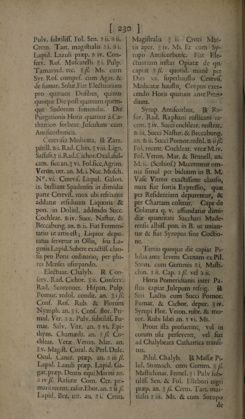 123° ] Pulv. fubtiliff. Fol. Sen. 3 ii. 9 ii. Crem. Tart. magiftralis 3i. 9 i. Lapid. Lazuli pracp. 9 iv. Con- ferv. Rof. Mufcatelli g i. Pulp. Tamarind. rec. g fi. Ms. cum Syr. Rof. compof. cum Agar. & de fumar. Solut.Fiat EleCtuarium pro quatuor Dofibus, cjuinto quoque Die poft quartum quem¬ que Sudorem fumendis. Die Purgationis Horis quatuor a Ca- tharcico forbeat Jufculum cum Antifcorbuticis. Cere vilia Medicata, {& Zarz. parili.Ibi. Rad. Chin. 5 viii. Lign. Saflafr.g ii.Rad.Cichor.Oxal.dul- cam. ficc.an.gvi. Fol.ficc.Agrim. Veron. utr. an. M. i.Nuc.Mofch. N°.vi. Cerevif. Lupul. Galon. ix. bulliant Spadenfes in dimidia parte Cerevif mox ubi refrixerit addatur refiduum Liquoris & pon. in Doliol. addendo Succ. Cochlear. Ibiv. Succ. Naftur. Sc Beccabung. an. ife ii. Fiat Fermen- tatio ut artis eft 3 Liquor depu¬ ratus fervetur in Ollis, feu La¬ genis Lapid. Subere exaCtiff. clau- fis pro Potu ordinario, per plu- res Menfes ufurpando. EleCtuar. Chalyb. R Con- ferv. Rad. Cichor. g ii. Conferv. Rad. Scorzoner. Hilpan. Pulp. Pomor. redol. condit, an. g i fi. Conf. Rof. Rub. & Florum Nymph. an. g i. Conf. flor. PiT mul. Ver. 3 x. Pulv. fubtiliff. Fu¬ mar. Salv. Vitr. an. 3 vi. Epi- thym. Chamaedr. an. g fi. Co¬ chlear. Verae Veron. Mar. an. Iv. Magifl. Coral. & Perl.Dulc. Ocul. Cancr. praep. an. 3 iii fi. Lapid. Lazuli praep. Lapid. Ga- gat. praep. Dentis equi Marini an. 3 iv fi. Rafurae Corn. Cer. pri¬ marii recent. rafur.Ebor. an. 3 ii fi. Lapid. Bez. utr. an. 3i. Crem. Magiftralis g ii. Croci Mar¬ tis aper, g iv. Ms. Et cum Sy- rupo Antilcorbutic. Fiat Ele- Ctuarium inftar Opiatae de qu. capiat g fi. quotid. mane per Dies xx. fuperhaufto Cerevif. Medicatae hauftu, Corpus exer* cendo Horis quatuor antePran* dium. Syrup. Antifcorbut. R Ra- fur. Rad. Raphani rufticani re¬ cent. g iv. Succi cochlear, noftrat. ib iii. Succi Naftur. Sc Beccabung. an. ft ii. Succi Pomor.redol. Ib iifi. Fol. recent. Cochlear, veraeM.iv. Fol. Veron. Mar. & Brunell. an. M. ii. (Scabiof.) Macerentur om¬ nia fimul per biduum in B. M. Vafe Vitreo exaCtiffime claufo, mox fiat fortis Expreflio, quae per Refidentiam depurentur, Sc per Chartam coletur.1 Cape de Colatura q. v. affundatur dimi¬ diae quantitati Sacchari Made- renfis albift. pon. in B. ut unian¬ tur & fiat Syrupus fine Coctio¬ ne. Tertio quoque die capiat Pi¬ lulas ante levem Coenam ex Pii. Srom. cum Gummis 3 i. Mafti- chin. 3 ii. Cap. 3 fi. vel 9 ii. Horis Pomeridianis inter Pa¬ dus capiat Julepum refrig. R Seri LaCtis cum Succi Pomor. Fumar. & Cichor. depur. giv. Syrupi Flor. Veton. rubr. Sc mo¬ ror. Rubi Idaei an. 3 vi. Ms. Prout ifta profuerint, vel in eorum ufu perfeveret, vel fiat ad Clialybeata Cathartica tranfi- tus. Pilul. Chalyb. R Maffae Pi- lul. Stomach. cum Gumirug fi. Maftichinar. Fernel. g i Pulv fub- tiliff. Sen. &c Fol. Ellebori nigri praep. an. g fi. Crem. Tart. mar- tialis 3 iii. Ms. & cum Surupo de