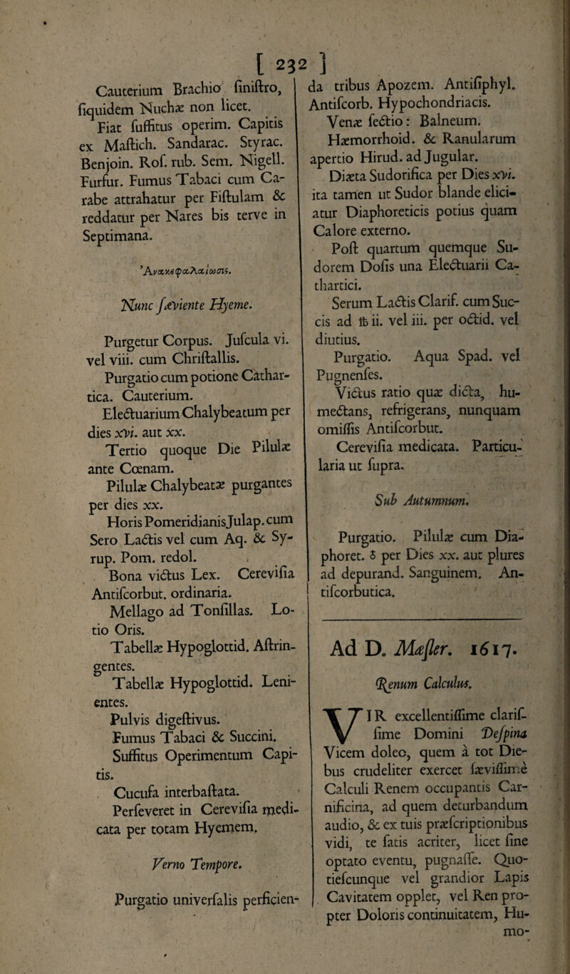 Cauterium Brachio finiftro, fiquidem Nuchae non licet. Fiat fuffitus operim. Capitis ex Maftich. Sandarac. Styrac. Benjoin. Rof. rub. Sem. Nigell. Furfur. Fumus Tabaci cum Ca¬ rabe attrahatur per Fiftulam & reddatur per Nares bis terve in Septimana. ’ Kv&ya CpocXcc i &> aii. Nunc faYiente Hyeme. Purgetur Corpus. Jufcula vi. vel viii. cum Chriftallis. Purgatio cum potione Cathar- tica. Cauterium. Ele6tuariumChalybeatum per dies xYi. aut *x. Tertio quoque Die Pilulae ante Ccenam. Pilulae Chalybeatae purgantes per dies xx. Horis Pomeridianisjulap. cum Sero La<5tis vel cum Aq. & Sy- rup. Pom. redol. Bona vi&us Lex. Cerevifia % Antifcorbut. ordinaria. Mellago ad Tonfillas. Lo¬ tio Oris. Tabellae Hypoglottid. Aftrin- gentes. Tabellae Hypoglottid. Leni- da tribus Apozem. Antifiphyl. Antifcorb. Hypochondriacis. Venae fe&io: Balneum. Hxmorrhoid. & Ranularum apertio Hirud. ad Jugular. Dixta Sudorifica per Dies xYi. ita tamen ut Sudor blande elici¬ atur Diaphoreticis potius quam Calore externo. Poft quartum quemque Su¬ dorem Dofis una Ele&uarii Ca- thartici. Serum Ladlis Clarif. cum Suc¬ cis ad ifc ii. vel iii. per o&id. vel diutius. Purgatio. Aqua Spad. vel Pugnenfes. Virtus ratio quae dicta, hu- me&ans, refrigerans, nunquam omittis Antifcorbut. Cerevifia medicata. Particu¬ laria ut fupra. Sub Autumnum. Purgatio. Pilulae cum Dia- phoret. 5 per Dies xx. aut plures ad depurand. Sanguinem. An- tifcorbutica. Ad D. Mafler. 1617. Olenum Calculus. entes. Pulvis digeftivus. Fumus Tabaci & Succini. Suffitus Operimentum Capi¬ tis. Cucufa interbaftata. Perfeveret in Cerevifia medi¬ cata per totam Hyemem. Verno Tempore. Purgatio univerfalis perficien- VIR excellentiflime clarifi- fime Domini 'Dejplna Vicem doleo, quem a tot Die¬ bus crudeliter exercet faeviflime Calculi Renem occupantis Car¬ nificina, ad quem deturbandum audio, & ex tuis praeferiptionibus vidi, te fatis acriter, licet fine optato eventu, pugnafie. Quo- tiefcunque vel grandior Lapis Cavitatem opplet, vel Ren pro¬ pter Doloris continuitatem, Hu¬ mo