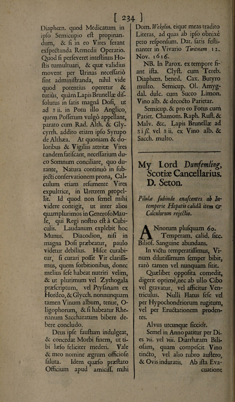 Diaphcen. quod Medicatum in ipfo Semicupio eft propinan¬ dum, & fi in eo Vires ferant exfpe&anda Remedii Operatio. Quod fi perfeveret inteftinus Ho- ftis tumultuari, & quae validius movent per Urinas neceflario fint adminiftranda, nihil vide quod potentius operetur & tutius, quam Lapis Brunellae dif- folutus in fatis magna Dofi, ut ad 5 ii. in Potu illo Anglico, quem Pofletum vulgo appellant, parato cum Rad. Alth. & Gly- cyrrh. addito etiam ipfo Syrupo de Althaea. At quoniam & do¬ loribus & Vigiliis attritae Vires tandemfatifcant, neceflarium du¬ co Somnum conciliare, quo du¬ rante, Natura continuo in fub- je<5ti confervationem prona, Cal¬ culum etiam refumente Vires expultrice, in Uretrem propel¬ lit. Id quod non femel mihi videre contigit, ut inter alios quamplurimos in GenerofoMau- le, qui Regi noftro eft a Cubi¬ culis. Laudanum explebit hoc Munus. Diacodion, nifi in magna Dofi praebeatur, paulo videtur debilius. Hifce curabi¬ tur, fi curari poffit Vir clarifli- mus, quem forbitionibus, donec melius fefe habeat nutriri velim, Sc ut plurimum vel Zythogala praefcriptum, vel Ptyfanam ex Hordeo, & Glycch. nonnunquam tamen Vinum album, tenue, O- ligophorum, & fi habeatur Rhe¬ nanum Saccharatum bibere de¬ bere concludo. Deus ipfe fauftum indulgeat, & concedat Morbi finem, ut ti¬ bi laefo feliciter mederi. Vale & meo nomine aegrum officiofe faluta. Idem quaefo praeftato Officium apud amiciffi mihi Dom. Wekelin. eique meas tradito Literas, ad quas ab ipfo obnixe peto refponfum. Dat. fatis fefti- nanter in Vivario Twltnam \ i. Nov. 16 \ 6. NB. In Parox. ex tempore fi¬ ant ifta. Clyft. cum Tereb. Diaphcen. bened. Cax. Butyro multo. Semicup. Ol. Amyg- dal. dulc. cum Succo Limon. Vino alb. & decodto Parietar. Semicup. & pro eo Fotus curri Pariet. Chamom. Raph. Ruft. & Malv. &c. Lapis Brunellae ad 3 i /?. vel 3 ii. ex Vino alb. & Sacch. multo. My Lord Dmfemling, Scotiae Cancellarius. D. Seton. PiluU fubinde enafcentes ab In¬ temperie Hepatis calida, item & Calculorum rejeElio, Nnorum plufquam 6o. Temperam. calid. ficc. Biliof. Sanguine abundans. In vi<ftu temperatiffimus, Vi¬ num dilutiffimum femper bibit, raro tamen vel nunquam fitit. Quaelibet oppofita comedit, digerit optime,nec ab ullo Cibo vel gravatur, vel afficitur Ven¬ triculus. Nulli Flatus fefe vel per Hypochondriorum rugitum, vel per Eru&ationem proden¬ tes. Alvus utcunque ficcior. Semel in Anno patitur per Di¬ es Yti. vel Yui. Diarrhaeam Bili- ofam, quam compefcit Vino tindto, vel alio rubro auftero, & Ovis induratis. Ab ifta Eva¬ cuatione