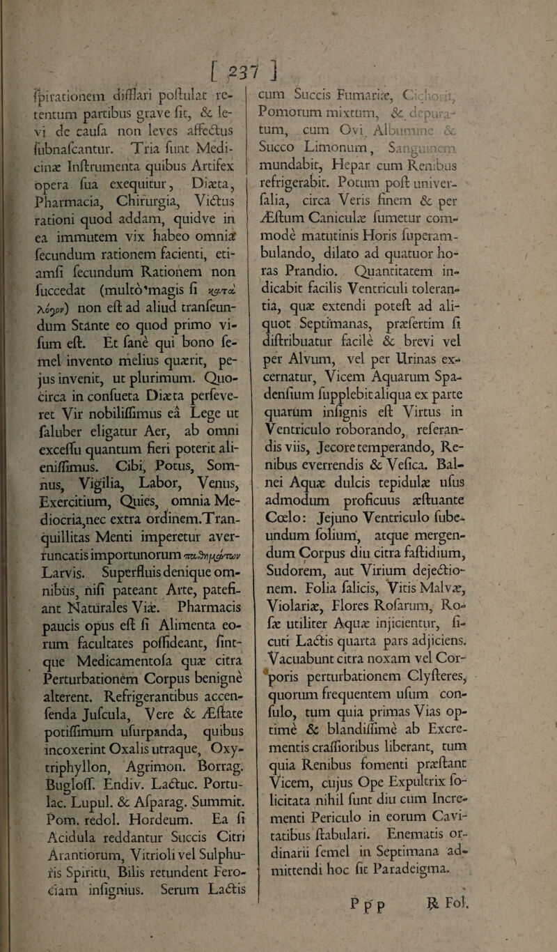 fpirationem difflari poftulat re¬ tentum partibus grave fit, & le¬ vi de caufa non leves affeCtus riibnafcantur. Tria funt Medi¬ cinae Inftrumenta quibus Artifex opera fua exequitur, Diaeta, Pharmacia, Chirurgia, ViCtus rationi quod addam, quidve in ea immutem vix habeo omnia: fecundum rationem facienti, eti- amfi fecundum Rationem non luccedat (multo'magis fi « aoyv) non eft ad aliud tranfeun- dum Stante eo quod primo vi- fum eft. Et fane qui bono fe- mel invento melius quaerit, pe- jus invenit, ut plurimum. Quo¬ circa in confueta Diaeta perfeve- ret Vir nobilifflmus ea Lege ut faluber eligatur Aer, ab omni exceftu quantum fieri poterit ali¬ eni/fimus. Cibi, Potus, Som¬ nus, Vigilia, Labor, Venus, Exercitium, Quies, omnia Me¬ diocria,nec extra ordinem.Tran- quillitas Menti imperetur aver¬ runcatis importunorum 'jmdnfjyfawv Larvis. Superfluis denique om¬ nibus, nifi pateant Arte, patefi¬ ant Naturales Viae. Pharmacis paucis opus eft fi Alimenta eo¬ rum facultates poflideant, fint- que Medicamentofa quae citra Perturbationem Corpus benigne alterent. Refrigerantibus accen- fenda Jufcula, Vere & d&ftate potiflimum ufurpanda, quibus incoxerint Oxalis utraque, Oxy- triphyllon, Agrimon. Borrag. Bugloft. Endiv. LaCtuc. Portu¬ lae. Lupul. <Sc Afparag. Summit. Pom. redol. Hordeum. Ea fi Acidula reddantur Succis Citri Arantiorum, Vitrioli vel Sulphu¬ ris Spiritu, Bilis retundent Fero¬ ciam infignius. Serum LaCtis cum Succis Furnariae, C • o Pornorum mixtum, & d puta¬ tum, cum Ovi. Albumine & Succo Limonurn, Sanguinem mundabit, Hepar cum Renibus refrigerabit. Potum poft univer- falia, circa Veris finem & per iEftum Caniculae fumetur com¬ mode matutinis Horis fuperam- bulando, dilato ad quatuor ho¬ ras Prandio. Quantitatem in¬ dicabit facilis Ventriculi toleran¬ tia, quae extendi poteft ad ali¬ quot Septimanas, praefertim fi diftribuatur facile & brevi vel per Alvum, vel per Urinas ex¬ cernatur, Vicem Aquarum Spa- denfium fupplebit aliqua ex parte quarum infignis eft Virtus in Ventriculo roborando, referan- disviis, Jecore temperando, Re¬ nibus everrendis & Vefica. Bal¬ nei Aquae dulcis tepidulae ufus admodum proficuus acftuante Coelo: Jejuno Ventriculo fube- undum folium, atque mergen¬ dum Corpus diu citra faftidium, Sudorem, aut Virium dejectio¬ nem. Folia falicis, Vitis Malvae, Violariae, Flores Rofarum, Ro- fie utiliter Aquae injicientur, fi- cuti LaCtis quarta pars adjiciens. Vacuabunt citra noxam vel Cor¬ poris perturbationem Clyfteres, quorum frequentem ufum con- fulo, tum quia primas Vias op¬ time & blandilfime ab Excre¬ mentis craffloribus liberant, tum quia Renibus fomenti praeftant Vicem, cujus Ope Expultrix io- licitata nihil funt diu cum Incre¬ menti Periculo in eorum Cavi¬ tatibus fiabulari. Enematis or¬ dinarii femel in Septimana 'ad¬ mittendi hoc fit Paradeigma, Ppp R Fol.