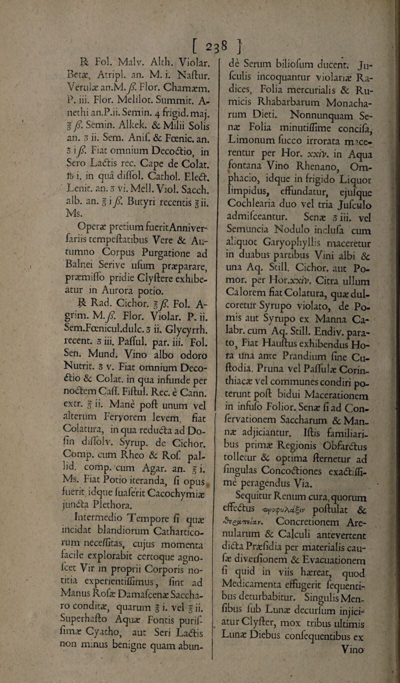 R Fol. Malv. Alth. Violar. Betae, Atripl. an. M. i. Naflur. Verulae an.M.y?. Flor. Chamaem. P. iii. Flor. Melilot. Summit. A- nethi an.P.ii. Semin. 4 frigid.maj. fi. Semin. Alkek. & Milii Solis an. 3 ii. Sem. Anif. Sc Foenic. an. 5 i fi. Fiat omnium Deco&io, in Sero Ladtis rec. Cape de Colat. i. in qua diflol. Cathol. Fle<5h Lenit, an. 5 vi. Meli. Viol. Sacch. alb. an. g i fi. Butyri recentis gii. Ms. Operae pretium fueritAnniver^ fariis tempeflatibus Vere Sc Au¬ tumno Corpus Purgatione ad Balnei Serive ufum praeparare, praemiffo pridie Clyflere exhibe¬ atur in Aurora potio. R Rad. Cichor. g fi. Fol. A- grim. M .fi. Flor. Violar. P. ii. Sem.Fcenicul.dulc. 3 ii. Glycyrrh. recent. 3 iii. PafTul. par. iii. Fol. Sen. Mund. Vino albo odoro Nutrit. 3 v. Fiat omnium Deco¬ ctio Sc Colat, in qua infunde per noCtem Caff. Fiflul. Rec. e Cann. extr. g ii. Mane pofl unum vel alterum Feryorem levem, fiat Colatura, in qua reduCta ad Do- lin difiolv. Syrup. de Cichor. Comp. cum Pvheo Sc Rof pal- lid. comp. cum Agar. an. gi. Ms. Fiat Potio iteranda, fi opus fuerir idque luaferit Cacochymiae junCta Plethora. Intermedio Tempore fi qute incidat blandiorum Cathartico- rum nece/fitas, cujus momenta facile explorabit certoque agno- icet Vir in proprii Corporis no¬ titia expenentifTimus, fine ad Manus Rofae Damafcenae Saccha¬ ro condita, quarum g i. vel g ii, Supe rha flo Aquae Fontis purif- fimar Cyatho, aut Seri LaCtis non minus benigne quam abun¬ de Serum biliofum ducent. Ju- fculis incoquantur violariae Ra¬ dices, Folia mercurialis Sc Ru¬ micis Rhabarbarum Monacha¬ rum Dieti. Nonnunquam Se¬ nie Folia minutifTime concifa, Limonum fucco irrorata mace¬ rentur per Hor. xxiv. in Aqua fontana Vino Rhenano, Om- phacio, idque in frigido Liquor limpidus, effundatur, ejufque Cochlearia duo vel tria Jufculo admifeeantur. Senae 3 iii. vel Semuncia Nodulo inclufa cum akquot Garyophylhs maceretur in duabus partibus Vini albi Sc una Aq. Stili. Cichor. aut Po- mor. per Hor.xx/V. Citra ullum Calorem fiat Colatura, quae dul¬ coretur Syrupo violato, de Po¬ mis aut Syrupo ex Manna Ca- labr. cum Aq. Stili. Endiv. para¬ to, Fiat Hauflus exhibendus Ho¬ ra una ante Prandium fine Cu- flodia. Pruna vel Paffulae Corin¬ thiacae vel communes condiri po¬ terunt pofl bidui Macerationem in infiifo Folior. Senae fi ad Con- fervationem Saccharum Sc Man¬ nae adjiciantur. Iflis familiari¬ bus primae Regionis Obfardtus tolletur Sc optima flernetur ad fingulas Conco&iones exa&iffi- me peragendus Via. Sequitur Renum cura, quorum effectus '&fo(pu}\cL%iv poflulat Sc «hz&TrticLv. Concretionem Are¬ nularum Sc Calculi antevertent di<5la Praefidia per materialis cau- fae diverfionem Sc Evacuationem fi quid in viis haereat, quod Medicamenta effugerit fequenti- bus deturbabitur. Singulis Men- fibus lub Lunx decurfum injici- aturClyfler, mox tribus ultimis Lunae Diebus confequentibus ex Vino