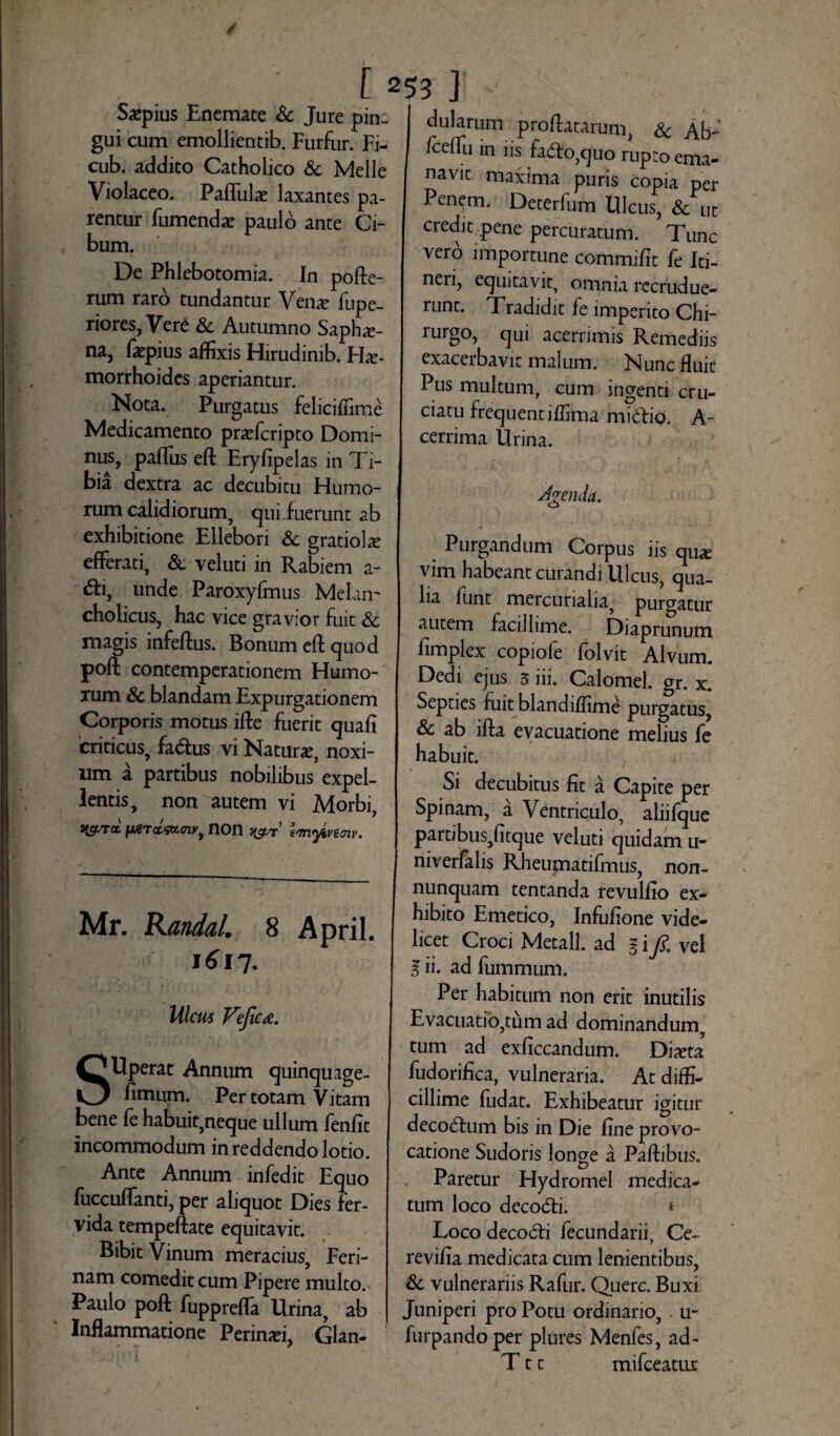 Saepius Enemate & Jure pin¬ gui cum emollientib. Furfur. Fi- cub. addito Catholico & Melie Violaceo. Paffulat laxantes pa¬ rentur fumendae paulo ante Ci¬ bum. De Phlebotomia. In pofte- rum raro tundantur Venx fupe- riores, Vere & Autumno Saphe¬ na, fa^pius affixis Hirudinib. Hae¬ morrhoides aperiantur. Nota. Purgatus felicifiime Medicamento praffcripto Domi¬ nus, paffiis eft Eryfipelas in Ti¬ bia dextra ac decubitu Humo¬ rum calidiorum, qui .fuerunt ab exhibitione Ellebori & gratiolie efferati, & veluti in Rabiem a- unde Paroxyfmus Melan¬ cholicus, hac vice gravior fuit & magis infeftus. Bonum eft quod poft contemperationem Humo¬ rum & blandam Expurgationem Corporis motus ifte fuerit quafi criticus, fa&us vi Nature, noxi¬ um a partibus nobilibus expel¬ lentis, non autem vi Morbi, stStTa non ustr emyivBffiv. Mr. Randal. 8 April. 1617. Ulcus Veficd. SUperat Annum quinquage- fimum. Per totam Vitam bene fe habuit,neque ullum fenfit incommodum in reddendo lotio. Ante Annum infedit Equo fuccuffanti, per aliquot Dies fer¬ vida tempeftate equitavit. Bibit Vinum meracius, Feri¬ nam comedit cum Pipere multo.' Paulo poft fuppreffa Urina, ab Inflammatione Perimei, Glan¬ dularum proflatarum & Ah- /ceflti in iis faito^uo rupto ema- navic maxima puris copia per Penem. Deterfum Ulcus, & ut credit pene percuratum. Tunc vero importune commifit fe Iti- neri, equitavit, omnia recrudue¬ runt. Tradidit fe imperito Chi- rurgo, qui acerrimis Remediis exacerbavit malum. Nunc fluit Pus multum, cum ingenti cru¬ ciatu frequentiffima midio. A- cerrima Urina. Jgenda. % Purgandum Corpus iis quie vim habeant curandi Ulcus, qua¬ lia funt mercurialia, purgatur autem facillime. Diaprunum fimplex copiofe folvit Alvum. Dedi ejus 3 iii. Calomel. gr. x. Septies fuit blandiffime purgatus, & ab ifta evacuatione melius fe habuit. Si decubitus fit a Capite per Spinam, a Ventriculo, aliifque partibus,fitque veluti quidam u- niverfalis Rheumatifmus, non- nunquam tentanda revulflo ex¬ hibito Emetico, Infufione vide¬ licet Croci Metall. ad g i fi. vel g ii. ad fummum. Per habitum non erit inutilis Evacuatio,tum ad dominandum, tum ad exficcandum. Diaeta fudorifica, vulneraria. At diffi¬ cillime fudat. Exhibeatur igitur decodtum bis in Die fine provo¬ catione Sudoris longe a Paftibus. Paretur Hydromel medica¬ tum loco deco&i. * Loco decocfti fecundarii, Ce- revifia medicata cum lenientibus, & vulnerariis Rafur. Querc. Buxi Juniperi pro Potu ordinario, u- furpandoper plures Menfes, ad- T11 mifceatiLt
