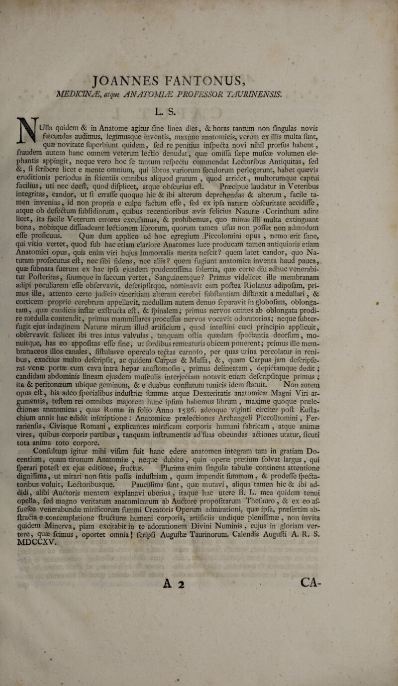 ' JOANNES FANTONUS, MEDIONJL, atque ANATOMICE PROFIitSSOR TAURINENSIS. L. S. Ulla quidem & in Anatome agitur fine linea dies, & horas tantum non fingulas novis I ^ foecundas audimus, legimusque inventis, maxime anatomicis, verum ex illis multa funt, quae novitate fuperbiunt quidem, fed re penitius infpedla novi nihil prorfus habent, fraudem autem hanc omnem veterum leftio denudat, quae omifla faepe mufcae volumen ele¬ phantis appingit, neque vero hoc fe tantum relpedtu commendat Leftoribus Antiquitas, fed &, fi fcribere licet e mente omnium, qui libros,variorum feculorum perlegerunt, habet quaevis eruditionis periodus in fcientiis omnibus aliquod gratum , quod arridet, multorumque captui facilius, uti nec deefi:, quod difplicet, atque obfcurius eft. Praecipue laudatur in Veteribus integritas, candor, ut fi erralfe quoque hic & ibi alterum deprehendas & alterum, facile ta¬ men invenias, id non propria e culpa fadum efle, fed ex ipfa naturae obfcuritate accidifle, atque ob defedlum fubfidiorum, quibus recentioribus aevis felicius Naturae /Corinthum adire licet, ita facile Veterum errores excufamus, & prohibemus, quo minus illi multa extinguant bona, nobisque dilTuadeant leftionem librorum, quorum tamen ufus non poffet non admodum efie proficuus. Quae dum applico ad hoc egregium .Piccolomini opus , nemo erit fane, qui vitio vertet, quod fub hac etiam clariore Anatomes luce producam tamen antiquioris etiam Anatomici opus, quis enim viri hujus Immortalis merita nefcit? quem latet candor, quo Na¬ turam profecutus eft, nec fibi fidens, nec aliis? quem fugiunt anatomica inventa haud pauca,, quae fubnata fuerunt ex hac ipfa ejusdem prudentiflima folertia, quae certe diu adhuc venerabi¬ tur Pofteritas, lliumque in fuccum yertet, Sanguinem que? Primus videlicet ille membranam adipi peculiarem elTe obfervavit, defcripfitque, nominavit eam poftea Riolanus adipofam, pri¬ mus ille, attento certe judicio cineritiam alteram cerebri fubftantiam diftinxit a medullari, & corticem proprie cerebrum appellavit, medullam autem denuo feparavit in globofam, oblonga¬ tam , quas caudicis inftar exftrudia eft, & fpinalem; primus nervos omnes ab oblongata prodi¬ re medulla contendit, primus mammillares procelfus nervos vocavit odoratorios; neque fubter- fugit ejus indaginem Naturte mirum illud artificium , quod inteftini coeci principio applicuit, obfervavit fcilicet ibi tres intus valvulas, tanquam oftia quasdam fpeclantia deorfum, mo- nuitque, has eo appofitas elTe fine, ut fordibus remeaturis obicem ponerent; primus ille mem¬ branaceos iUos canales, fiftulasve operculo teclas carnolo, per quas urina percolatur in reni¬ bus, exadiius multo defcripfit, ac quidem Carpus &Malfii, &, quam Carpus jam defcripfe- rat venffi portas cum cava intra hepar anaftomofin , primus delineatam , depiftamque dedit; candidam abdominis lineam ejusdem mufculis interjedlam notavit etiam defcripfitque primus ; ita & peritonasum ubique geminum, & e duabus conflatum tunicis idem ftatuit. Non autem opus eft, his adeo fpecialibus induftrise fummae atque Dexteritatis anatomicas Magni Viri ar¬ gumentis, teftemrei omnibus majorem hunc ipfum habemus librum , maxime quoque praele- diones anatomicas , quas Romae in folio Anno 158^. adeoque viginti circiter poft Eufta- chium annis hac edidit infcriptione : Anatomicae praeleclioncs Archangeli Piccolhomini, Fer- rarienfis, Civisque Romani, explicantes mirificam corporis humani fabricam , atque animae vires, quibus corporis partibus , tanquam inftrumentis adfuas obeundas adiones utatur, ficuti tota anima toto corpore. Confultupi igitur mihi vilum fuit hanc edere anatomen integram tam in gratiam Do¬ centium, quam tironum Anatomias , neque dubito, quin operae pretium folvat largus, qui fperari poteft ex ejus editione, frudus. Plurima enim fingul® tabulae continent attentione digniffima, ut mirari non fatis poflis induftriam , quam impendit fiimmam , & prodefte Ipeda- toribus voluit, Ledoribusque. PaucilTima funt, quae mutavi, aliqua tamen hic & ibi ad¬ didi, alibi Audtoris mentem explanavi uberius, itaque hac utere B. L. mea quidem tenui opella, fed magno veritatum anatomicarum ab Audore propofitarum Thefauro, & ex eo afi fuefce venerabundae mirificorum fummi Creatoris Operum admirationi, quae ipfa, praefertim ab- ftrada e contemplatione ftrudurae humani corporis, artificiis undique plenilfimae, non invita quidem Minerva, piam excitabit in te adorationem Divini Numinis, cujus in gloriam ver¬ tere, quae fcimus, oportet omnia J fcripfi Auguftae Taurinorum. Calendis Augufti A. R. S. MDCCXV. A 2 CA-