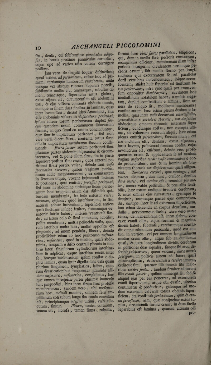 IO fla , denfa , cui fubflernitur panniculus adlpo- fus, in brutis proxime panniculus carnofus, cujus ope ad vaiaos ufus cutem corrugare poflunt. Jam vero de lingulis loquar diftinctius^^ quod attinet adperitonaum ^ oritur hoc ad pri¬ mam , tertiamque lumborum vertebram, unde quoque vix absque ruptura feparari {^teft, fubltantise mollis ell, tenerseque, robultte) ta^ m'en, tenacisque, fuperlicies intus glabra^ cxtus afpera eft, circumtenfum efl abdomini toti, & ejus vifcera contenta obducit omniaj eumque in finem duas finditur in laminas, quas inter locata lunt, dicunt ideo Anatomici, fita efle abdominis vificera in dupUcatura peritomi^ ipfum autem' totum peritonasum duplex fae¬ cum quendam unum communem fubovatum format, in quo fimul ea omnia concluduntur, qUcG funt in duplicatura peritonaei, fed non vice verla dicere licet, contenta totius facci efle in duplicatura membranae faecum conlti- tuentis. Extra faecum autem peritonaei! funt plurimae partes abdomini adjacentes & circum¬ jacentes, vel & pone illum litae, ita in parte fuperiore poftica funt renes , quos externi pe¬ ritonaei lirati portio velat, deinde fuilt vafa jpermatica virorum, quibus vaginam perito¬ naeum addit membranaceam , ea comitantem in ferotum ufque, vocant hujusmodi lacinias & portiones, quas emittit, procejjus peritoncBii, fed intus in abdomine utriusque fexus perito¬ naeum hoc originem etiam dat difiindlis qui¬ busdam membranis , ita inde nafeitur re&e, omentum, epiploon, quod inteflinorum, in fitu naturali adhuc haerentium, fuperficiei anticae quafi fluduans infidet leniter, formamque ve¬ natoriae burfo habet, anterius ventriculi fun¬ do , ad latera colo & lieni annexum, fubtilis, polita membrana, multis pellucida vafis^ quo¬ rum lateribus multa laxa, mollis appofita ell pinguedo, ad imum pendula, libera , deinde proficifeitur etiam ab hoc peritonaeo mefente- rium, mefarceum, quod in medio, quafi abdo¬ minis , tanquam e difeo centrali plicatis in fim¬ briis lateri fingulorum cylindrorum intellina^ lium fe adplicat, eaque intefiina nedit inter fe, hocque mefenterium ipfum confiat e du¬ plici lamina, quam inter digefia fimt vafa quam plurima fanguinea, lymphatica, ladea, quo¬ rum divaricationibus frequenter glandula affi- dent meferaica, mefenUrica, conglobatae, hae- que omnes interjedae partes plurimae immerfe funt pinguedini, bina inter firata haec profufo membranacea; tandem vero , ubi mefente¬ rium hoc, mefocoU nomine, omnem fere am- plilTimum coli tubum longa fua cauda emenfum efi, principiumque intefiini ultimi, re£fi afle- cutum, finitur. Pleura, tunica cofiarum, tenera efi, fibrofa , tamen firma , robufia, format h^c hlnos faccos parallelos, ellipticos, qui, dum in medio fere pedoris concurrunt, mediaftinUm efficiunt, membranam illam inftar 'parietis intergerini dividentem utrumque pe¬ doris cavum, fub medio fterno per longi- tudineiri ejus excurrentem & ad parallelas dorfi vertebras defeendentem, ibique accre- fcentem-, affidet huic fuperius ad finifirum la^ tus pericardium, infra vero quafi per transver- fum opponitur diaphragma , cavitatem hoc mediafiinum notabilem habet, a multis nega¬ tam , duplici confirudum e lamina, licet te¬ nera de reliquo fit, mollisque membrana ; confiat autem hsec etiam pleura duabus e la¬ mellis, quas inter vafa decurrunt intercofalia^ pronafeitur e vertebris thoracis , aut dorjalibus obducitque omnem thoracis internam fuper ficiem , cundasque cofias, non excepta iilti- ma, ut voluerunt veterum aliqui, hsec etiam pleura emittit pericardium, faecum illum , cui cor inclufum efi , denfum, extus afperum, intus laevem, politum ad formam cordis, cujus involucrum efi, effidum, deinde vero profe- quentem etiam & applicantem fe ad modum vaginae majoribus cordis vafs communibus e cor¬ de prodeuntibus, imo & in homine ob bre¬ vitatem thoracis cor diaphragmati quafi alligan¬ tem» Tunicarum cerebri, quae meninges , aut matres dicuntur, duae funt, craffior, denfior dura mater, vel meninx , tenerior pia ma¬ ter, tenera valde pellicula, & prae aliis fenfi- bilis, haec totum undique involvit cerebrum, & inter omnes ejus curvaturas, gyrosque fe demittit, omnesque partes ejus comprehen¬ dit, unitqne inter fe ad externam fuperficiem, imo etiam defeendit in corpus deorium, me¬ dullae , nervorumque focia; dura vero mater tenax, denfa membrana efi, intus glabra, con¬ cavae cranii ollae, cujus formam & magnitu¬ dinem habet, fubtenfa, cerebrumque conclu¬ dit omne admodum pericardii, quod cor ara¬ bit, in vertice, vel per omnem longitudinem mediae cranii ollae , atque fub ea duplicatur quafi, & juxta longitudinem dividit cerebrum in portiones duas aequales, fuoque ibi arcu de- Hcnbit falciformem, quem vocant, dura matris procejjim, in pollicis autem ad latera quafi quadruplicatur, & cerebellum a cerebro leparat, ceditque fimul quatuor illis innexis fibi majo¬ ribus cerebri finibus, tandem firmiter adhaerens illis cranii futuris , quibus immergit fe, fed & aliquid ejus per eas penetrat, ad exteriorem cranii fuperficiem , atque ubi evafit, ulterius continuatur & producitur , galeaeque ad mo¬ dum externam calvarias totius obducit fuper¬ ficiem , ita confiituit pericranium, quin & cra- niiperiofieum, nam, qus confpicitur extus tu¬ nica, circumtenfa fornici cranii, in duas facile fep arabilis efi laminas > quarum alteram offi pro-