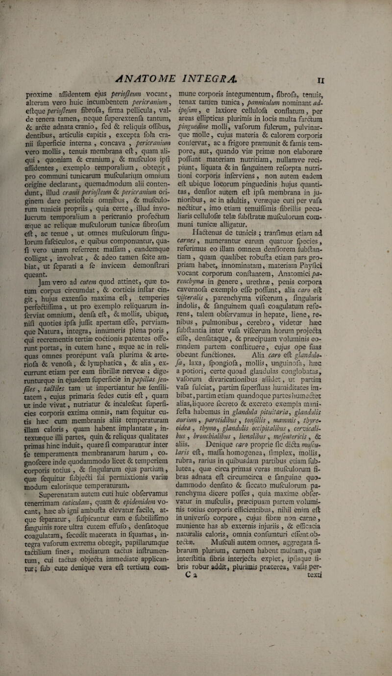 proxime aflldentem ejus periojletm vocant, alteram vero huic incumbentem pericranium, eftquefibrofa, firma pellicula, val¬ de tenera tamen, neque ruperextenfa tantum, & ar6te adnata cranio, fed & reliquis offibus, dentibus, articulis capitis , excepta fola cra¬ nii fuperficie interna , concava , pericranium vero mollis, tenuis membrana eft, quam ali¬ qui , quoniam & cranium, & mufculos ipfi aflidentes , exemplo temporalium, obtegit, pro communi tunicarum mufcularium omnium origine declarant, quemadmodum alii conten¬ dunt , illud cranii periofteum & pericranium ori¬ ginem dare periofteis omnibus, & mufculo- rum tunicis propriis , quia certe , illud invo¬ lucrum temporalium a pericranio profedum seque ac reliqua mufculorum tunicae fibrofum ell, ac tenue , ut omnes mufculorum fingu- lorum fafciculos, e quibus componuntur, qua- fi vero unam referrent maflam , eandemque colligat, involvat, & adeo tamen fcite am¬ biat, ut feparati a fe invicem demonftrari queant. Jam vero ad cutem quod attinet, quae to¬ tum corpus circumdat, & corticis inftar cin¬ git, hujus extenfio maxima eft, temperies perfeftiflima, ut pro exemplo reliquarum in- ferviat omnium, denfa efi:, & mollis, ubique, nifi quoties ipfa juffit apertam efle, perviam- que Natura, integra, innumeris plena poris , qui recrementis tertia) cobtionis patentes olFe- runt portas, in cutem hanc , aeque ac in reli¬ quas omnes prorepunt vafa plurima & arte- riofa & venofa, & lymphatica , & alia , ex¬ currunt etiam per eam fibrilla; iiervea; ; dige- runturque in ejusdem fuperficie in papillas, jen- files , ta&iles tam ut impertiantur hae fenfili- tatem , cujus primaria fedes cutis efi:, quam ut inde vivat, nutriatur & incalefcat fuperfi- cies corporis extima omnis, nam fequitur cu¬ tis haec cum membranis aliis temperaturam illam caloris , quam habent implantatae, in- textaque illi partes, quin & reliquas qualitates primas hinc induit, quare fi comparantur inter fe temperamenta membranarum harum , co- gnofcere inde quodammodo licet & temperiem corporis totius , & fingularum ejus partium, quee fequitur fubjefti fui permixtionis vari® modum calorisque temperaturam. Superenatam autem cuti huic obfervamus tenerrimam cuticulam^ quam & epidemidem vo¬ cant, hsec ab igni ambufta elevatur facile, at¬ que feparatur, fufpicantur eam e fubtiliffimo fanguinis rore ultra cutem effufo , denfatoque coagulatam, fecedit macerata infquamas, in¬ tegra vaforum extrema obtegit, papillarumque tadlilium fines, mediatum tadlus inftrumen- tum, cui tadus objefta immediate applican¬ tur ;Vub cute denique vera efi: tertium com¬ mune corporis integumentum, fibrofa, tenuis, tenax tamen tunica, panniculum nominant ad~ ipofum^ e laxiore cellulofa conflatum, per areas ellipticas plurimis in locis multa farclum pinguedine molli, vaforum fulcrum, pulvinar¬ que molle, cujus materia & calorem corporis conlervat, ac a frigore pr®munit & famis tem¬ pore, aut, quando vi® prim® non elaborare pofiTunt materiam nutritiam, nullamve reci¬ piunt, liquata &in faiiguinem reforpta nutri- tioni corporis inferviens, non autem eadem efi: ubique locorum pinguedinis hujus quanti¬ tas, denfior autem efi: ipfa membrana in ju¬ nioribus, ac in adultis, ver®que cuti per vafa nedlitur, imo etiam tenuiffimis fibrillis pecu¬ liaris cellulof® tel® fubftrat® mufculorum com¬ muni tunic® alligatur. Ha61:enus de tunicis ; tranfimus etiam ad carnes, numerantur earum quatuor fpecies, referimus eo illam omnem denfiorem fubfian- tiam , quam qu®libet robufta etiam pars pro¬ priam habet, innominatam, materiam Phyfici vocant corporum confiantem. Anatomici rencbyma in genere , urethr®, penis corpora cavernofa exemplo efle poflunt, alia caro eifc vijceralis , parenchyma vifcerum , fingularis indolis, & fanguinem quafi coagulatum refe¬ rens, talem obfervamus in hepate, liene, re¬ nibus , pulmonibus, cerebro, videtur h®c fubfiantia inter vafa vifcerum horum projefta efle, denfataque, & pr®cipuam voluminis eo¬ rundem partem conftituere, cujus ope fuas obeunt functiones. Alia caro efi: glanduk^ fa, laxa, fpongiofa, mollis, unguinofa, h®c a potiori, certe quoad glandulas conglobatas, vaforum divaricationibus affidet, ut partini vafa fulciat, partim fuperfiuas humiditates im¬ bibat, partim etiam quandoque partes humectet alias, liquore fecreto & excreto exempla mani- fefta habemus in glandula pituitaria^ glandulis aurium, parotidibus , tonfillis , mammis,' thyre* oidea ^ thymo ^ glandulis occipitalibus ^ cervicali^ bus, bronchialibus , lienalibus, mefentericis , & aliis. Denique caro proprie fic diifira mufcu- laris efi, maifa homogenea, fimplex, mollis, rubra, rarius in quibusdam paitibus etiam fub- lutea, qu® circa primas veras mufculorum fi¬ bras adnata efi circumcirca e fanguine quo¬ dammodo denfato & ficcato mufculorum pa¬ renchyma dicere pofles , quia maxime obfer- vatur in mufculis, pr®cipuam partem volumi¬ nis totius corporis efficientibus, nihil enim efi in univerfo corpore , cujus fibr® non carne , muniente has ab externis injuriis, & efficacia naturalis caloris, omnia confumturi elfeiit ob- ted®. Mufculi autem omnes, aggregata fi¬ brarum plurium, carnem habent multam, qu® interfiitia fibris interjeda expiet, ipfisque fi¬ bris robur addit, plurimis pr®terea, vafis per- C % texti