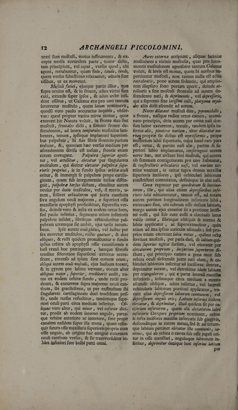 texti fiint mufaili, motus inftmmenta, & ex^ cepta media eorundem parte , ‘venter difta, tam principium, vel caput, vcrfus quod , ubi agunt, retrahuntur, quam finis, cauda., tendo, quem verfus fiibadione relaxantur, adnata funt offibus, ut ea moveant. Mufculifaciei, ejusque partis illius, quse fupra oculos efi:, & in fronte, adeo vicini funt cuti, extenfe fuper ipfos , & adeo arde infi'- dent olTibus , ut Galenus eos pro uno tantum intueretur mufculo , quem latum nominavit, quodfi vero paulo accuratius inquiris, obfer-. vas: quod propter varios miros motus , quos exerceri hic Natura voluit, iti fronte duo fmt mufculi, frontales diifli, a fummo fronte de- fcendentes, ad latera temporales mufculos lam¬ bentes, tenues, ipfisque implantati luperiori- bus palpebris , hi fuis fibris frontem purlum traliunt, &, quoniam hac verius medium per afeendentem divifa efi; nalum, frontis etiam cutem corrugant. Palpebra fuperior aperi¬ tur , vel attollitur, elevatur per fingularem mufculum , qui dicitur elevator palpebra fupe^ rioris proprius, is in fundo ipfius orbita oculi oritur, & immergit fe palpebrae prope cartila¬ ginem , quam fub integumentis tadus diltin- guit, palpebra tarjus didam, clauditur autem oculus per duos mufculos, vel, fi mavis, u- num, fcilicet orbicularem qui juxta canthum five angulum oculi majorem, e fuperiori offis maxillaris apophyfi proficifeitur, fupercilia ver- fus, deinde vero d infra ex eodem ortus loco, fed paulo inferius, fegmento etiam inferioris palpebrae infidet, fibrisque orbicularibus pal- ebram utramque fic ambit, ejus tarfis incum- ens. Ipfe autem oculiglobtis, vel bulbus per fex movetur mufculos, redtos quatuor , & duos obliquos, Scre&i quidem pronafeuntur e fundo ipfius orbitae ab apophyfi offis cuneiformis e bafi cranii huc pertingente , latoque fibrofo tendine fcleroticae fuperficiei externae accre- fcunt, extenfo ad ipfam fere corneae oram, obliqui autem oculi muJcuU, ejus bulbum rotant, & in gyrum pro lubitu vertunt, eorum alter obliquus major, fuperior, trochlearis audit, na¬ tus ex eodem orbitae fundo , unde redi pro¬ deunt, & excurrens fupra majorem oculi can¬ thum, ibi gracilefeens, ut per exftrudam ibi fingularem cartilagineam duci trochleam pof- fit, unde rurfus refieditur , tandemque fupe¬ riori oculi parti circa medium inferitur. Ob¬ liquus vero alter, qui minor, vel inferior dici¬ tur, prodit ab eodem interno angulo, parte¬ que orbitae anteriore ac interiore, fere prope canalem nafalem fuper illa crena , quam relin¬ quit futura offis maxillaris fuperioris propria cum ofle unguis, ab origine hac emigrat externum oculi canthum verfus, & fic transverfaliter in- .idet inferiori fere bulbi parti omni. Aures externa accipiunt, aliquas lacinias mufculares a vicinis mufculis, quas pro linea¬ mentis mufculorum agnofeere tantum Galenus voluit, & levis efi: motus, quem hi auribus im¬ pertiuntur mufculi, non tamen nulla efi adio retrahentis, pone aurem fedentis, qui amplio¬ rem illapfuro fono portam aperit, deinde at¬ tollentis a fine mufculi frontalis ad aurem de- fcendente nati, & deprimentis , vel deprejforis, qui a fiipremo fine latijfmi colli, platysma myoi- des aliis didi afeendit ad aurem. Nares dilatant mufculi duo, pyramidalis, a fronte, nafique radice ortus carneo, acumi¬ nato principio, dein autem per omne nafi dor- fum latior excurrens, tenuis, tandem ipfis in¬ fertus pinnisve narium, dXtex dilatator na¬ rium proprie fic didus efi myrtiformis, prope incitbrium labii fuperioris, cujus haud raro pars efi, ortus., & partim nafi al£e , partim & fu¬ periori labio implantatus, confringunt autem nares has, aut ardant bini mufculi, qui autem ob fummam contiguitatem pro uno habentur, & confnStoris orbicularis naf, vel narium no¬ mine veniunt, is oritur fupra dentes maxillse fuperioris incilbres , ipfi orbiculari labiorum confiridori commixtus, definitque in alas nafi. Gena reguntur per quadratum & buccina¬ torem , ille, qui alias etiam depref oribus infe¬ rioris labii adnumeratur, tenuis efi, ad totam autem pertinet longitudinem inferioris labii, extenuato fine, ubi rubrum efle definit labium, margo autem ejus exterior fit a portione latiffi- mi colli, qui fub cute colli a claviculis latus valde oritur, fibrisque obliquis & mento & labiis applicatur , ac fup er extenditur, quin etiam ad ima ipfius auriculae afeendit; fed pro¬ prios etiam exercent labia motus , quibus od^> ferviunt mufculi, per paria dati, labium qui¬ dem fuperius agitui* furlum, vel elevatur per elevatorem proprium , Incijorium fuperiorem di- dum, qui principio carneo a gena mox fub orbita oculi defeendit juxta nali alam, & or¬ biculari labiorum inferitur ad incifores dentes, deprimitur autem, vel detrahitur idem labium per triangularem , qui e parte laterali maxill». inferioris , in fimaque circa medium a mento afeendit oblique, labiis infertus , vel laterali orbicularis labiorum portioni applicatus , vo¬ cant alias deprefforem labiorum communem, vel depref orem anguli oris; Labium inferius itidem elevatur, & deprimitur, illud quidem fit per ht- ciferium inferiorem , quem alii elevatorem labri inferioris Covvperi proprium nominant, oritur is infra incifores maxillse inferioris fub gingivis, defcenditque in cutem menti, fed & ad utrum¬ que labium pertinet elevator ille communis, ca¬ ninus, qui ab orbita e cavea fub ofle jugali ori¬ tur in offe maxillari, anguloque labrorum in¬ feritur, deprimitur hoc inferius labium per