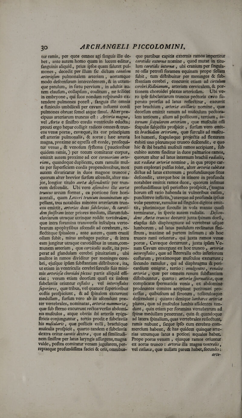 tur ramis, per quos omnes agi fanguis ille de- que partibus capitis externis ramos impertitur bet, ante autem homo quam in lucem editur, carotidis externa nomine , quod mutat in titu- fanguinis aliquid, prius ipfos quam falutet pul- lura carotidis interna , ubi cranium per fingula- mones , decedit per illum fic didum canalem re offis petrofi foramen equinam prope feliam arteriofum pulmonalem arteriam , aortamque liibit, tum diftribuitur per meninges & fub- modo defcenfuram intercedentem, & in utram- ftantiam cerebri, concurrit etiam ad circulum que patulum, in foetu pervium , in adultis au- cerebriRidleianum, arteriam cervicalem, & por¬ tem claufum, collapfum, coalitum, ne Icilicet tionem choroidei plexus arteriofam. Ubi ve- in embryone, qui fuos nondum relpirando ex¬ tendere pulmones poteft , fanguis ille omnis e funiculo umbilicali per cavam influens cordi pulmones obruat femel atque fimul* Alter prae¬ cipuus arteriarum truncus efl:; Arteria magna, vel Aorta e fmiftro cordis ventriculo eduda; prouti ergo hepar colligit radices omnes & trun¬ cos venae portae, cavaeque, ita cor principium efl: arteriae pulmonalis, & aortae ; haec arteria magna, proxime ac egrelTa efl: corde, profequi- tur venas, & venofum lyltema (paucioribus quidem ramis,) per totum comitatur corpus, emittit autem proxime ad cor coronariam arte¬ riam^ quandoque duplicem, cum ramulis mul¬ tis per fuperficiem cordis propendentibus, mox autem divaricatur in duos magnos truncos quorum alter brevior furfum afcendit, alter ma¬ jor, longior titulo aorta descendentis per trun¬ cum defcendit. Ubi vero afcendens ille aorta truncus arcmn format, ea portione fere hori¬ zontali , quam Loweri truncum innominatum ap¬ pellant, tres notabiles minores arteriarum trun¬ cos emittit, arterias duas fuhclavias, & caroti¬ dem fmijiram inter priores mediam, illarum fub- claviarum utraque utrinque reddit vertebralem, quae intra foramina transverfis infculpta verte¬ brarum apophyfibus afcendit ad cerebrum, re- fleditque fpinalem , ante autem, quam cranii ollam fubit, miras ambages patitur , & intra eam jungitur utraque carotidibus in unam,com- munem arteriam , quae cervicalis audit, ita pro¬ perat ad glandulam cerebri pituitariam, ubi multos in ramos dividitur per meninges cere¬ bri , ejufque ipfam fubftantiam diftributos, ita, ut etiam in ventriculis cerebri liirculis luis mini¬ mis arteriofa choroidei plexus partis aliquid effi¬ ciat ; verum etiam deorfum quali ex iisdem fubclaviis oriuntur coflales , vel intercoflales fuperiores, quae tribus, vel quatuor fuperioribus coitis profpiciunt, & ad Ipinalem excurrunt medullam, furllim vero ab iis afcendunt prae¬ ter vertebrales, nominatas, mammaria^ quae fub llerno excurrunt reftos verius abdomi¬ nis mufculos , atque obviis ibi arteriis epiga- flricis conjunguntur , teftio prodit e fubclaviis his mufcularis, quae pollicis colli, brachiique mulculis profpicit, quarto tandem e fubclavia dextra oritur carotis dextra , quae ad limilitudi- nem linillrae per latus laryngis alTurgens, magna valde, poltea comitatur venam jugularem, per- reptatque profundiffima faciei & oris, omnibus- ro ipfe fubclaviarum truncus pedtoris cavo fu- perato prorfus ad latus refledlitur, excurrit per brachium , arteria axillaris nomine, quae deorfum emittit ramum ad mulculum pedlora^ lem anticum, alium ad polticum, tertium, in¬ ternam [capularem arteriam , quae mufculis olli fcapulae fubjedlis prolpicit, furfum vero emit¬ tit brachialem arteriam, quas furculis ad mufcu¬ los humeri, fcapulaeque projedtis ad flexuram cubiti uno plerumque trunco defcendit, e quo hic & ibi brachii mufculi ramos accipiunt, fub cubito autem finditur in duos palmarios ramos, quorum alter ad latus internum brachii radialis, aut radiaa arteria nomine , in qua prope car¬ pum explorari pulfus lolet, alter arteria cubitaa didlus ad latus externum ; profundiusque litus defcendit, uterque hoc in itinere in profunda notabiles emittit ramos duos, quorum infimus profundiffimus ipli periolleo profpicit, (^magna horum ell ratio habenda in vulneribus cajfim, pundtimve inflictis,) uterque ad profunda ipfius Volse penetrat, ramulos ad fingulos digitos emit¬ tit, plurimisque lurailis in vola manus quali terminatur, in fpecie autem radialis. Defcen- dens Aorta truncus decurrit juxta Ipinam dorli, elaplus fub diaphragmate ad vertebras ufque lumborum , ad latus paululum reclinatus flni- Itrum, maxime ad partem infimam ; ab hoc trunco rami oriuntur, qui juxta ramos venae portae, Cavaeque decurrunt, juxta ipfam Ve¬ nam Cavam emergunt ex hoc trunco , arteria intercoflales, quae ad mtervalla o6to inferiorum collarum , proximosque mufculos excurrunt; fecundo ramulus, qui ad diaphragma & peri¬ cardium emigrat, tertio : emulgentes, renales arteria , quae per omnem renum fubftantiam diftribuuntur, quarto: arteria fpermatica, qucQ complicatae Ipermaticis venis , ex abdomine prodeuntes comites accipiunt peritonaei pro- cefTus , quibufcum ad fcrotum , tefticulosque defcendunt; quinto: denique lumhares arteria plures, quae adjnufculos lumbis affidentes ten¬ dunt , quin etiam per foramina vertebrarum ad fpinae medullam penetrant, quin & quandoque ad latera fpinalium, quas vertebrales refledlunt, ramis nubunt, llcque ipfo cura cerebro com¬ mercium habent, & has quidem quinque arte¬ rias utrumque latus a potiori aequales habet. Prope portae venam , ejusque ramos oriuntur ex aortae trunco : arteria ventralis, vel coeliaca, qu£e nullam parem habet,fecundo: arte-