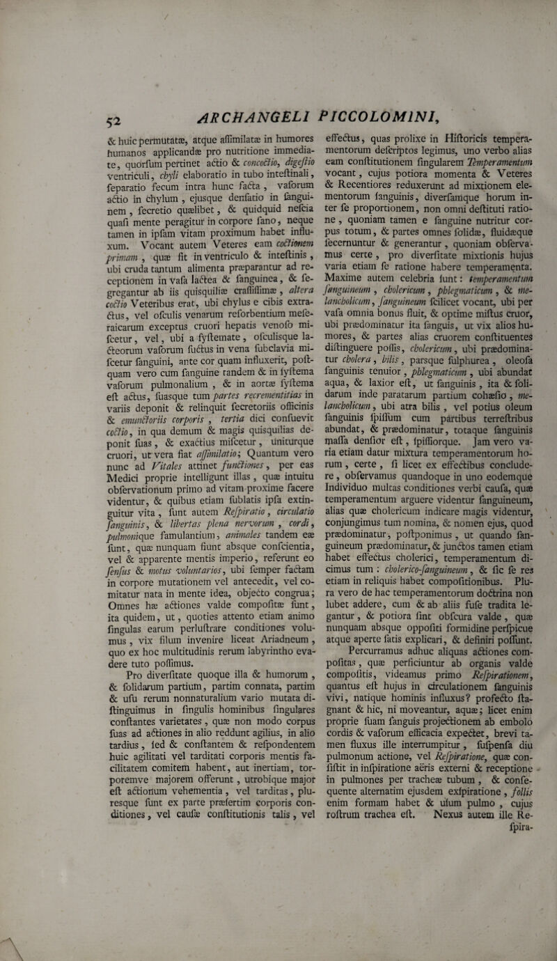 5^ <SchuicpermutatJB, atque aflimilat® in humores humanos applicandae pro nutritione immedia¬ te , quorfum pertinet adlio & conco&io, digeftio ventriculi, chyli elaboratio in tubo inteftinali, feparatio fecum intra hunc fadla , vaforum adtio in chylum , ejusque denfatio in langub nem , fecretio quaelibet, & quidquid nefcia quafi mente peragitur in corpore fano ^ neque tamen in ipfam vitam proximum habet influ¬ xum. Vocant autem Veteres eam co&ionem primam , quae fit in ventriculo & inteftinis, ubi cruda tantum alimenta praeparantur ad re¬ ceptionem invafalaftea & fanguinea, & fe- gregantur ab iis quisquiliae crafliflimae, altera co6iio Veteribus erat, ubi chylus e cibis extra- dlus, vel ofculis venarum reforbentium mele- raicarum exceptus cruori hepatis venofo mi- fcetur, vel, ubi a fyftemate , ofculisque la- fteorum vaforum fu6lus in vena fubclavia mi- fcetur fanguini, ante cor quam influxerit, poft- quam vero cum fanguine tandem & in lyltema vaforum pulmonalium , & in aortae fyllema efl: adlus, luasque mm partes recrementitias m variis deponit & relinquit fecretoriis officinis & emimtJoriis corporis , tertia dici confuevit ccStio, in qua demum & magis quisquilias de¬ ponit fuas, & exactius mifcetur , liniturque cruori, ufvera fiat ajjimilatio'^ Quantum vero nunc ad Vitales attinet funStmws, per eas Medici proprie intelligunt illas , quae intuitu obfervationum primo ad vitam proxime facere videntur, & quibus etiam fublatis ipfa extin- guitur vita , funt autem Refpiratio, circulatio [anguinis^ & libertas plena nervorum , cordi^ pulmonique famulantium, animales tandem eae funt, quae nunquam fiunt absque conficientia, vel & apparente mentis imperio, referunt eo fenfus & motus voluntarios^ ubi femper factam in corpore mutationem vel antecedit, vel co¬ mitatur nata in mente idea, objecito congrua; Omnes hae adtiones valde compofitae funt, ita quidem, ut, quoties attento etiam animo fmgulas earum perluftrare conditiones volu¬ mus , vix filum invenire liceat Ariadneum, quo ex hoc multitudinis rerum labyrintho eva¬ dere tuto poffimus. Pro diverfitate quoque illa & humorum , & folidarum partium, partim connata, partim & ufu rerum nonnaturalium vario mutata di- ftinguimus in fmgulis hominibus lingulares conflantes varietates , quae non modo corpus fuas ad actiones in alio reddunt agilius, in alio tardius, led & conflantem & refpondentem huic agilitati vel tarditati corporis mentis fa¬ cilitatem comitem habent, aut inertiam, tor- poremve majorem offerunt, utrobique major efl adlionum vehementia , vel tarditas, plu- resque funt ex parte praefertim corporis con¬ ditiones , vel caufee conflitutionis talis, vel effedlus, quas prolixe in Hlftoricis tempefa- mentorum deferiptos legimus, uno verbo alias eam conflitutionem Angularem Temperamentum vocant, cujus potiora momenta & Veteres & Recentiores reduxerunt ad mixtionem ele¬ mentorum fanguinis, diverfamque horum in¬ ter fe proportionem, non omni deflituti tatio- ne , quoniam tamen e fanguine nutritur cor¬ pus totum, & partes omnes folidae, fluidaeque fecernuntur & generantur , quoniam obferva- mus certe , pro diverfitate mixtionis hujus varia etiam fe ratione habere temperamenta. Maxime autem celebria funt: temperamentum fangumeum , cholericum, phlegmaticum , & me¬ lancholicum , fanguineum fcilicet vocant, ubi per vafa omnia bonus fluit, & optime miflus Cruor, ubi praedominacur ita fanguis, ut vix alios hu¬ mores, & partes alias cruorem conflituentes diflinguere polfis, cholericum^ ubi praedomina- tur cholera, bilis, parsque fulphurea , oleofa fanguinis tenuior, phlegmaticum , ubi abundae aqua, & laxior efl, ut fanguinis , ita &foli- darum inde paratarum partium cohsefio, me¬ lancholicum , ubi atra bilis , vel potius oleum fanguinis Ijiiflum cum partibus terreflribus abundat, & prsedominatur, totaque fanguinis mafla denfior efl , fpiffiorque. Jam vero va¬ ria etiam datur mixtura temperamentorum ho¬ rum , certe , fi licet ex effedlibus conclude¬ re , obfervamus quandoque in uno eodemque Individuo multas conditiones verbi caufa, quae temperamentum arguere videntur fanguineum, alias quas cholericum indicare magis videntur, conjungimus tum nomina, & nomen ejus, quod praedominatur, poflponimus, ut quando fan¬ guineum praedominatur, & jundlos tamen etiam habet effedlus cholerici, temperamentum di¬ cimus tum : cholerico-fanguineum, & fic fe res etiam in reliquis habet compofitlonibus. Plu¬ ra vero de hac temperamentorum dodtrina non lubet addere, cum & ab aliis fufe tradita le¬ gantur , & potiora fint obfcura valde, quae nunquam absque oppofiti formidine perfpicue atque aperte fatis explicari, & definiri poflunt. Percurramus adhuc aliquas adliones com- pofitas, quse perficiuntur ab organis valde compofitis, videamus primo Respirationem, quantus efl hujus in circulationem fanguinis vivi, natique hominis influxus? profecto fta- gnant & hic, ni moveantur, aquae; licet enim proprie fuam fanguis projedionem ab embolo cordis & vaforum efficacia expediet, brevi ta¬ men fluxus ille interrumpitur , fufpenfa diu pulmonum actione, vel ^fpiratione, quae con- fiflit in infpiratione aeris externi & receptione in pulmones per tracheae tubum, & confe- quente alternatim ejusdem exfpiratione , follis enim formam habet & ufum pulmo , cujus roflrum trachea efl. Nexus autem ille Re- fpira-