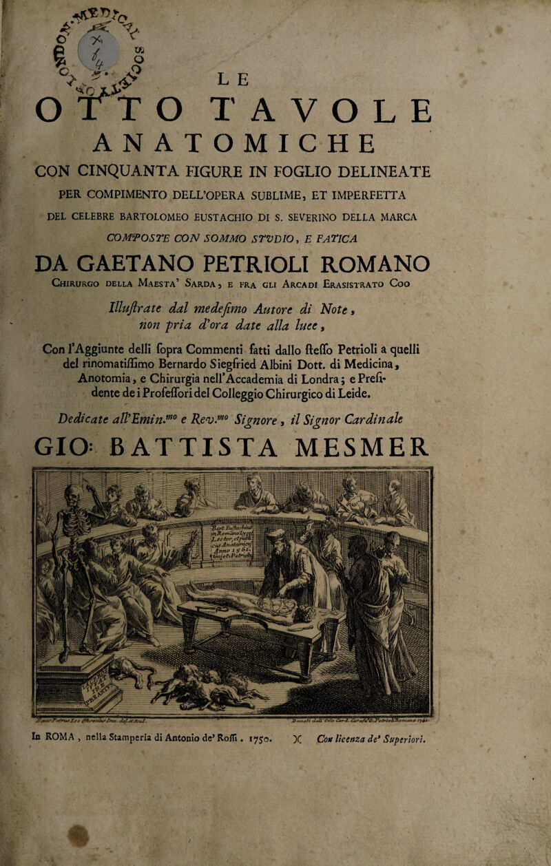 In ROMA , nella Stamperia di Antonio de’ Rofli. 175:0. X Con licenza de* Superiori. ANATOMICHE CON CINQUANTA FIGURE IN FOGLIO DELINEATE PER COMPIMENTO DELL’OPERA SUBLIME, ET IMPERFETTA DEL CELEBRE BARTOLOMEO EUSTACHIO DI S. SEVERINO DELLA MARCA COMPOSTE CON SOMMO STVDIO, E FATICA DA GAETANO PETRIOLI ROMANO Chirurgo della Maestà’ Sarda5 e fra gli Arcadi Erasistrato Coo Illujlrate dal medefemo Autore di Note > non pria d'ora date alla luce y Con l’Aggiunte delli (opra Commenti fatti dallo fteffo Petrioli a quelli del rinomatiUimo Bernardo Siegfried Albini Dott. di Medicina, Anotomia, e Chirurgia nell* Accademia di Londra; e Prefi¬ dente de i Profefforidel Colleggio Chirurgico di Leide. Dedicate all'Emin.mo e Rev.™0 Signore, il Signor Cardinale GIO: BATTISTA MESMER