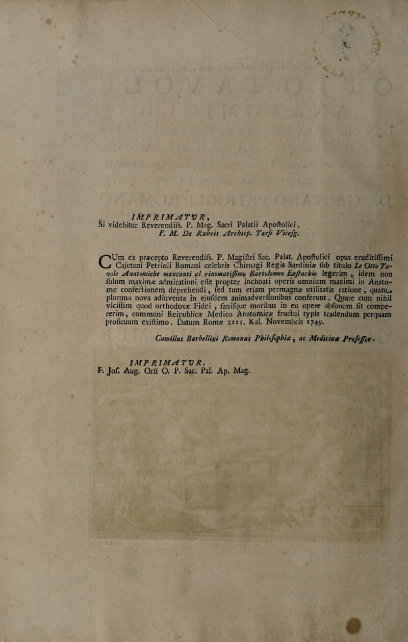 à i 1MPR1MATVR, Si videbitur Reverendifs. P. Mag. Sacri Palatii Apoftolici. F. M. De Rubeis Archiep. Tarfi Vicefg. CUm ex praecepto Reverendifs. P. Magiftri Sac. Palat. Apostolici opus eruditiflìmi Cajetani Petrioli Romani Celebris Chiriugi Regis Sardiniae fub titillo Le Otto Ta¬ vole Anatomiche mancatiti al rinomatijjìmo Bartolomeo Eujìacbio lcgerim , idem non folum maxima admirationi eflè propter inchoati operis omnium maximi in Anato- me confedionem deprehendi, fed tum etiam permagnx utilitatis ratione, quaiiL* plurima nova adinventa in ejufdem animadverfionibus conferunt. Quare cum nihil vicilììm quod orthodoxae Fidei , fanifque moribus in eo opere abfonum fìt compe- rerim, communi Rei pubi ica: Medico Anatomiche fruclui typis tradendum perquam proficuum exiftimo. Datum Romae xm. Kal. Novembris *749» Camillus Barbelliui Romanus Pbilofopbia, ac Medicina Profejfor • IMPRIMATUR. Fi Jof. Aug. Orli O. P. Sac. Pai. Ap. Mag.