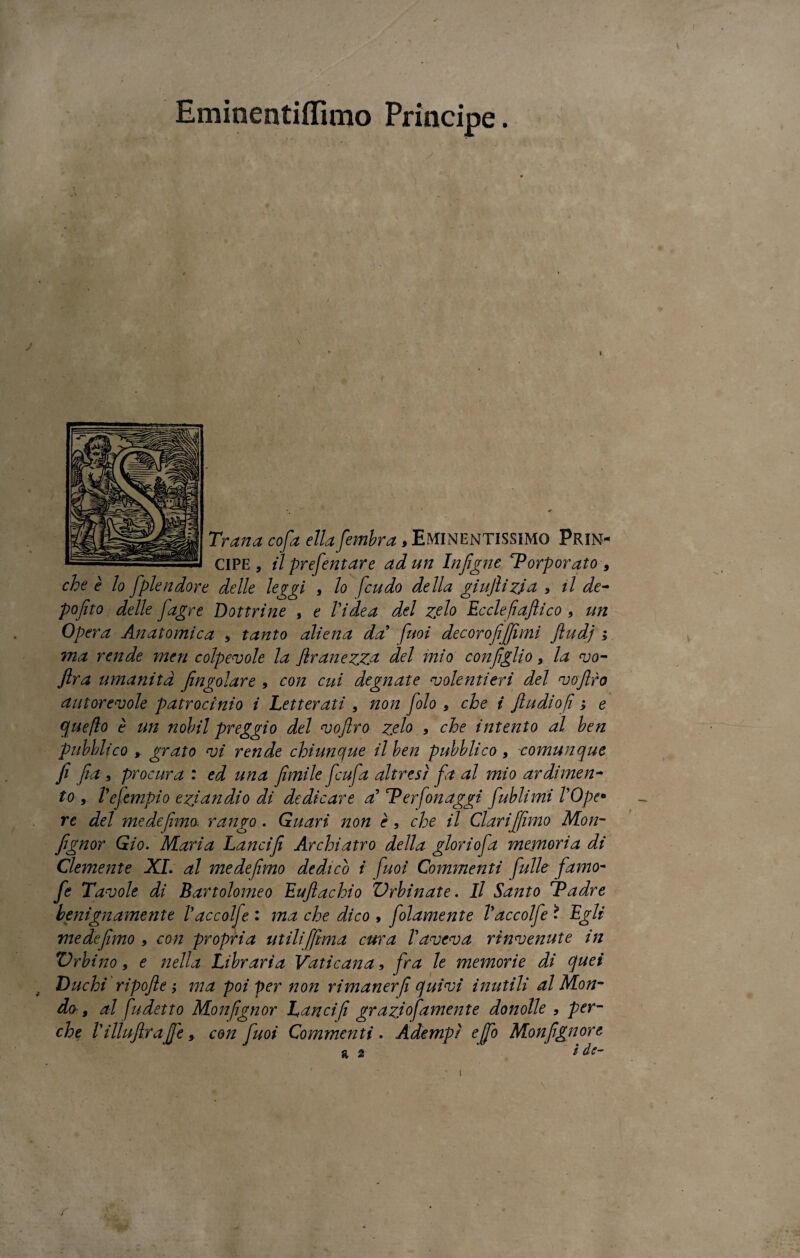 Eminentiflìmo Principe. Tran a cofa ella fembra, Eminentissimo Prin¬ cipe, ilprefentare ad un Infigne 'Porporato-9 che è lo [pie udore delle leggi , lo feudo della giujlì zia * il de- pofito delle [agre Dottrine , e Videa del zelo Ecclefìafiico , un Opera Anatomica , tanto aliena dal fuoi decorofifiimi Jludj ; ma rende meri colpevole la flranezz& del mio coniglio, la vo- ftra umanità fingolare 9 con cui degnate volentieri del vojlro autorevole patrocinio i Letterati , non folo , che i Jludiofi ; e que(lo è un nobil preggio del vojlro zelo , che intento al ben pubblico , grato vi rende chiunque il ben pubblico , comunque fi fia , procura : ed una fimile ficufa altresì fa al mio ardimen¬ to r Vefempio eziandio di dedicare al Ter fon aggi fublimi VOpe° re del me de fimo, rango . Guari non è, che il Clarifiimo Mon- fignor Gi 0. Maria Lanci fi Archi atro della glori ofa memoria di Clemente XI. al medefmo dedico i fuoi Commenti fulle -fi'amo- fe Tavole di Bartolomeo Eujlachio Urbinate. Il Santo Padre benignamente Vaccolfe : ma che dico , folamente Vaccolfe * Egli me de fimo , con propria utili [[ima cura V aveva rinvenute in Zirbi no, e nella Libraria Vaticana, fra le memorie di quei Duchi ripojle j ma poi per non rimanerf quivi inutili al Mon¬ do , al fudetto Monfgnor Lancif grazio]dmente domile , per¬ che V ilìujlrafie, con fuoi Commenti . Adempì e fio Monfignort