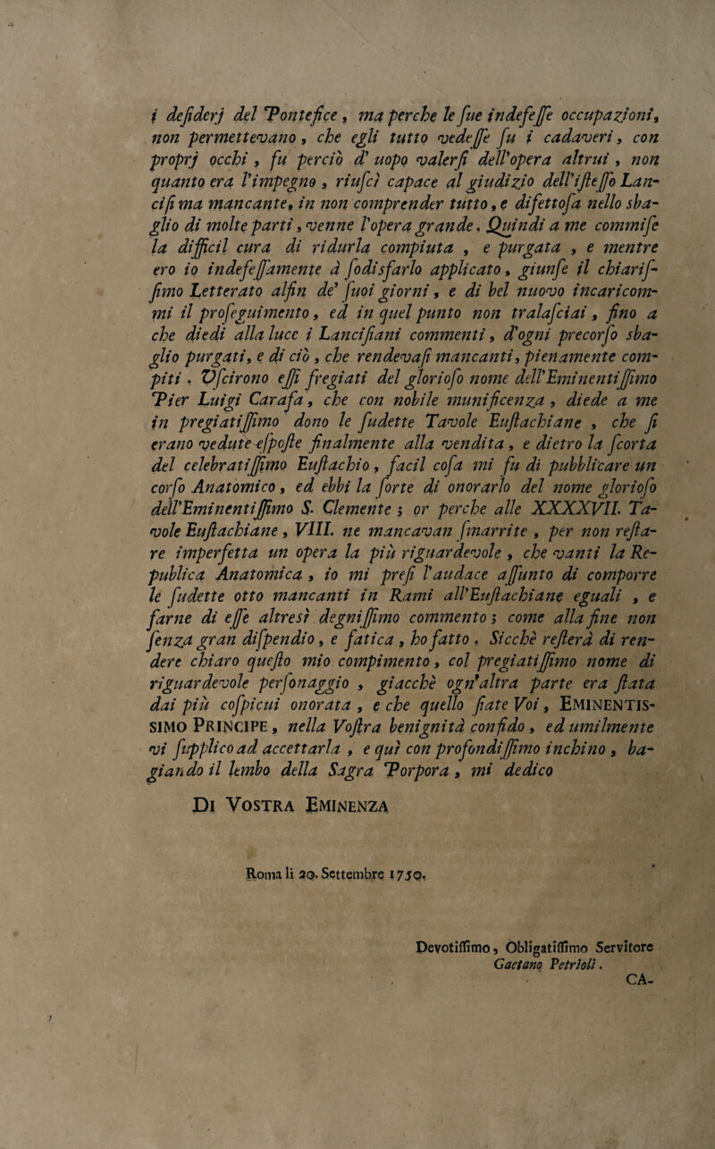 non permettevano, che egli tutto vede (fé fu i cadaveri9 con proprj occhi , fu perciò d' uopo valer fi dell'opera altrui , non quanto era l'impegno 9 riufcì capace al giudizi0 dell'ifile fio Lan¬ ci fi ma mancante, in non comprender tutto 9 e difettofa nello sba¬ glio di molte parti, venne l'opera grande, Quindi a me commife la di fidi cura di ridurla compiuta , e purgata 9 e mentre ero io i n defe ([amente à fo disfarlo, applicato, giunfe il chiari/-- fimo Letterato alfin de' fuoi giorni 9 e di bel nuovo incaricom- mi il profeguimento 9 ed in quel punto non tralafciai , fino a che diedi alla luce / Lancifiani commenti 9 d'ogni precorfo sba¬ glio purgati, e di ciò 9 che rendevafi mancanti, pienamente com¬ piti , V [irono efi fregiati del glori ofo nome dell'Eminenti filmo Pier Luigi Carafa, che con nobile munificenza , diede a me in pregiati filmo dono le fudette Tavole Eu/lachiane 9 che fi erano vedute -efpcfie finalmente alla vendita, e dietro la fcorta del celebrati fimo Euflachio, facil cofa mi fu di pubblicare un corfo Anatomico, ed ebbi la forte di onorarlo del nome glori ofo dell'Eminenti filmo S. Clemente ; or perche alle XXXXVIL Ta¬ vole Eu/lachiane, Vili, ne mancavan [narri te , per non refi a- re imperfetta un opera la più riguardevole 9 che vanti la Re- publica Anatomica , io mi prefi l'audace a[unto di comporre le fudette otto mancanti in Rami all'Eu/lachiane eguali , e farne di effe altresì degni filmo commentos come alla fine non fenzu gran difpendio, e fa tica , ho fatto , Sicché refierd di ren¬ dere chiaro quefto mio compimento 9 col pregiatifiìmo nome di riguardevole perfonaggio 9 giacché ogn*'altra parte era fiata dai più cofpicui onorata 9 e che quello fiate Voi, Eminentis¬ simo Principe , nella Voftra benignità confido 9 ed umilmente vi fupplicoad accettarla , e qui con profondi [fimo inchino , bu¬ giando il lembo della Sagra Porpora, mi dedico Di Vostra Eminenza Roma li 2Q. Settembre 175Q. Devotiflimo, Obligatiflimo Servitore Gaetano Vetrioli. CA-