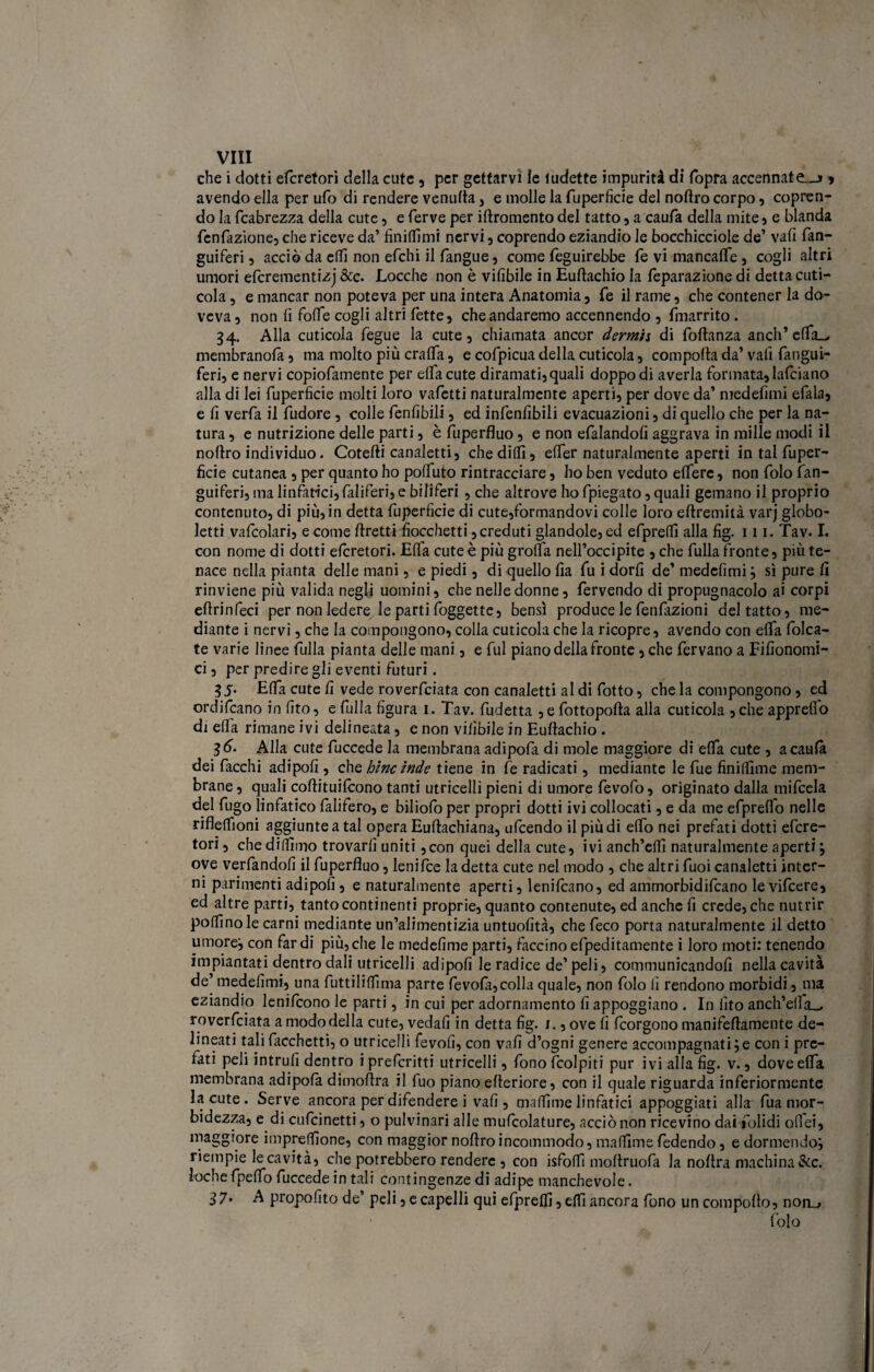 che i dotti efcretori della cute , per gettarvi le tudette impurità di (opra accennate.-» * avendo ella per ufo di rendere venufta , e molle la fuperficie del nortro corpo , copren¬ do la fcabrezza della cute, e ferve per irtromento del tatto , a caufa della mite , e blanda fenfazione, che riceve da’ finitimi nervi , coprendo eziandio le bocchicciole de’ vafi fan- guiferi 5 acciò da elfi non efchi il fangue, come feguirebbe fe vi mancalfe, cogli altri umori efcrementizj &c. Locche non è vifibile in Euftachio la feparazione di detta cuti¬ cola , e mancar non poteva per una intera Anatomia , fe il rame, che contener la do¬ veva, non fi forte cogli altri fette, cheandaremo accennendo , fmarrito . 34. Alla cuticola fegue la cute, chiamata ancor dermi s di foftanza aneli’ elfa_, membranofà, ma molto più cralTa, e cofpicua della cuticola, comporta da’ vali fangui- feri, e nervi copiofamente per elfa cute diramati, quali doppo di averla formata, lafciano alla di lei fuperficie molti loro vafetti naturalmente aperti, per dove da’ medefimi efala, e fi verfia il fudore , colle fenfibili, ed infenfibili evacuazioni, di quello che per la na¬ tura , e nutrizione delle parti, è fuperfluo, e non efalandofi aggrava in mille modi il nortro individuo. Cotefti canaletti, che dilli, elfer naturalmente aperti in tal fuper¬ ficie cutanea , per quanto ho poffuto rintracciare, ho ben veduto elferc, non folo fan- guiferi, ma linfatici, faliferi, e biliferi , che altrove ho fpiegato, quali gemano il proprio contenuto, di più, in detta fuperficie di cute,formandovi colle loro ertremità varj globo¬ letti vafcolari, e come rtretti fiocchetti, creduti glandole, ed efprelfi alla fig. 111. Tav. I. con nome di dotti efcretori. Elfa cute è più graffa nell’occipite , che fulla fronte, più te¬ nace nella pianta delle mani, e piedi, di quello fia fu i dorfi de’ medefimi j sì pure fi rinviene più valida negli uomini, che nelle donne, fervendo di propugnacolo ai corpi ertrinfeci per non ledere le parti foggette, bensì produce le fenfitzioni del tatto, me¬ diante i nervi, che la compongono, colla cuticola che la ricopre , avendo con erta folca- te varie linee fulla pianta delle mani, e fui piano della fronte, che fervano a Fifionomi- ci, per predire gli eventi futuri. 35. Erta cute fi vede roverfeiata con canaletti al di fotto, che la compongono, ed ordjfcano in (Ito, e fulla figura 1. Tav. fudetta , e fottopofta alla cuticola , che apprefio di ella rimane ivi delineata, e non viiìbile in Eurtachio . 36. Alla cute fuccede la membrana adipofa di mole maggiore di elfa cute , acaufii dei fiacchi adipofi , che bine inde tiene in fe radicati, mediante le fue finiflìme mem¬ brane , quali cortituilcono tanti utricelli pieni di umore fevofo, originato dalla mifeda del fugo linfatico falifero, e biliofo per propri dotti ivi collocati, e da me efpreflo nelle riflelfioni aggiunte a tal opera Euftachiana, ufeendo il più di elfo nei prefati dotti efcre¬ tori, che diffimo trovarli uniti,con quei della cute, ivi anch’eflì naturalmente aperti} ove verfandofi il fuperfluo, lenifce la detta cute nel modo , che altri fuoi canaletti inter¬ ni parimenti adipofi, e naturalmente aperti, lenificano, ed ammorbidifeano le vificere, ed altre parti, tanto continenti proprie, quanto contenute, ed anche fi crede, che nutrir poffinole carni mediante un’alimentizia untuofità, che feco porta naturalmente il detto umore:, con fardi più,che le medefime parti, faccinoefpeditamente i loro moti: tenendo impiantati dentro dali utricelli adipofi le radice de’ peli, communicandofi nella cavità de’ medefimi, una futtililfima parte fevofia,colla quale, non folo lì rendono morbidi, ma eziandio lenifcono le parti, in cui per adornamento fi appoggiano . In fito anch’erta^ roverfeiata a modo della cute, vedali in detta fig. 1., ove fi feorgono manifertamente de¬ lineati tali facchetti, o utricelli fievoli, con vafi d’ogni genere accompagnatile con i pre¬ fati peli intrufi dentro ipreferitti utricelli, fonofcolpiti pur ivi alla fig. v., dove elfa membrana adipola dimortra il fuo piano erteriore, con il quale riguarda inferiormente la cute. Serve ancora per difendere i vafi , maffime linfatici appoggiati alla fua mor¬ bidezza, e di cufcinetti, o pulvinari alle mufcolature, acciò non ricevino dai fiolidi ortei, maggiore imprelfione, con maggior nortro incommodo, maffime fedendo, e dormendo, riempie le cavità, che potrebbero rendere , con isfoffi moltruofa la nortra machina &c. foche fpelfo fuccede in tali contingenze di adipe manchevole. 37. A propofito de’ peli, e capelli qui efpreffi, effi ancora fono un comporto, non_» folo