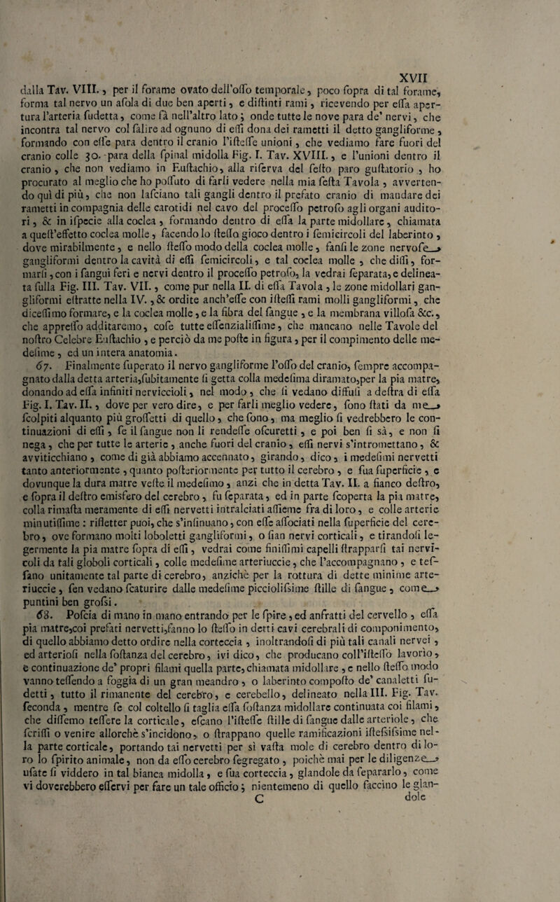 dalla Tav. Vili. , per il forame ovato delioffo temporale, poco fopra di tal forame, forma tal nervo un afola di due ben aperti, e diftinti rami, ricevendo per effa aper¬ tura l’arteria fudetta, come fa nell’altro lato ; onde tutte le nove para de’ nervi, che incontra tal nervo col falire ad ognuno di e (lì dona dei rametti il detto gangliforme , formando con elle para dentro il cranio l’ifteffe unioni, che vediamo fare fuori del cranio colle 30.-para della fpinal midolla Fig. I. Tav. XVIII., e l’unioni dentro il cranio, che non vediamo in F.uftachio, alla riferva del fello paro gullatorio , ho procurato al meglio che ho polluto di farli vedere nella mia fella Tavola , avverten¬ do qui di più, che non lafciano tali gangli dentro il prefato cranio di mandare dei rametti in compagnia delle carotidi nel cavo del procedo pctrofo agli organi audito¬ ri , & in ifpccie alla coclea , formando dentro di elfa la parte midollare, chiamata a quell’effetto coclea molle, facendo Io Hello gioco dentro i femicircoli del laberinto , dove mirabilmente, e nello llelfo modo della coclea molle, fanfi le zone nervofe—» gangliformi dentro la cavità di effi femicircoli, e tal coclea molle , che dilli, for¬ marli , con i fangui feri e nervi dentro il procelfo petrofo, la vedrai leparata, e delinea¬ ta fulla Fig. III. Tav. VII., come pur nella IL di elfa Tavola , le zone midollari gan¬ gliformi eltratte nella IV. ,& ordite anch’efie con ideili rami molli gangliformi, che dicemmo formare, e la coclea molle, e la fibra del fangue , e la membrana villofa &c., che apprelfo additaremo, cofe tutte efienzialiffime, che mancano nelle Tavole del noflro Celebre Euftachio , e perciò da me porte in figura, per il compimento delle me¬ defime , ed un intera anatomia. 6y. Finalmente fuperato il nervo gangliforme l’orto del cranio, femprc accompa¬ gnato dalla detta arteria,finitamente lì getta colla medefima diramato,per la pia matre, donando ad erta infiniti nerviccioli, nel modo , che fi vedano diffidi a delira di elfa Fig. I. Tav. II., dove per vero dire, e per farli meglio vedere, fono Itati da me_j fcolpiti alquanto più groffetti di quello, che fono, ma meglio fi vedrebbero le con¬ tinuazioni di elfi , fe il fangue non li rendeffe ofeuretti, e poi ben li sà, e non fi nega, che per tutte le arterie , anche fuori del cranio , erti nervi s’intromettano, Se avviticchiano, come di già abbiamo accennato, girando, dico, i medefimi nervetti tanto anteriormente , quanto porteriormente per tutto il cerebro , e fua fuperficie , c dovunque la dura matre verte il mede fimo, anzi che in detta Tav. II. a fianco deliro, e fopra il deliro emisfero del cerebro, fu fcparata, ed in parte feoperta la pia matre, colla rimarta meramente di erti nervetti intralciati alfieme fra di loro, e colle arterie minutiflime : rifletter puoi, che s’inlìnuano, con effe alfociati nella fuperficie del cere¬ bro, ove formano molti loboletti gangliformi, o fian nervi corticali, e tirandoli le- germente la pia matre fopra di elfi, vedrai come finirtimi capelli rtrapparfi tai nervi- coli da tali globoli corticali, colle medefime arteriuccie, che l’accompagnano , e tef- fano unitamente tal parte di cerebro, anziché per la rottura di dette minime arte¬ riuccie, fen vedano fcaturire dalle medefime picciolifsime rtille di fangue , come__> puntini ben grofsi. Pofcia di mano in mano entrando per le fpire , ed anfratti del cervello , erta pia matre,coi prefati nervetti,fanno lo ftelfo in detti cavi cerebrali di componimento, di quello abbiamo detto ordire nella corteccia , inoltrandofi di più tali canali nervei , ed arteriofi nella fortanza del cerebro, ivi dico, che producano coll’irtcfió lavorìo , e continuazione de’ propri filami quella parte, chiamata midollare , e nello rteffo modo vanno teflendo a foggia di un gran meandro, o laberinto comporto de’canaletti fu- detti, tutto il rimanente del cerebro, e cerebello, delineato nella III. Fig. Tav. feconda , mentre fe col coltello fi taglia elfa fortanza midollare continuata coi filami, che diflemo teflere la corticale, efeano l’iftefle rtille di fangue dalle arteriole, che ferirti o venire allorché s’incidono, o rtrappano quelle ramificazioni irtefsifsime nel¬ la parte corticale, portando tai nervetti per sì valla mole di cerebro dentro di lo¬ ro Io fpirito animale, non da effocerebro fegregato , poiché mai per le diligenze—» ufate fi viddero in tal bianca midolla, e fua corteccia, glandole da fepararlo, come vi dovcrcbbero eflcrvi per fare un tale officio} nientemeno di quello faccino le glan- C dole