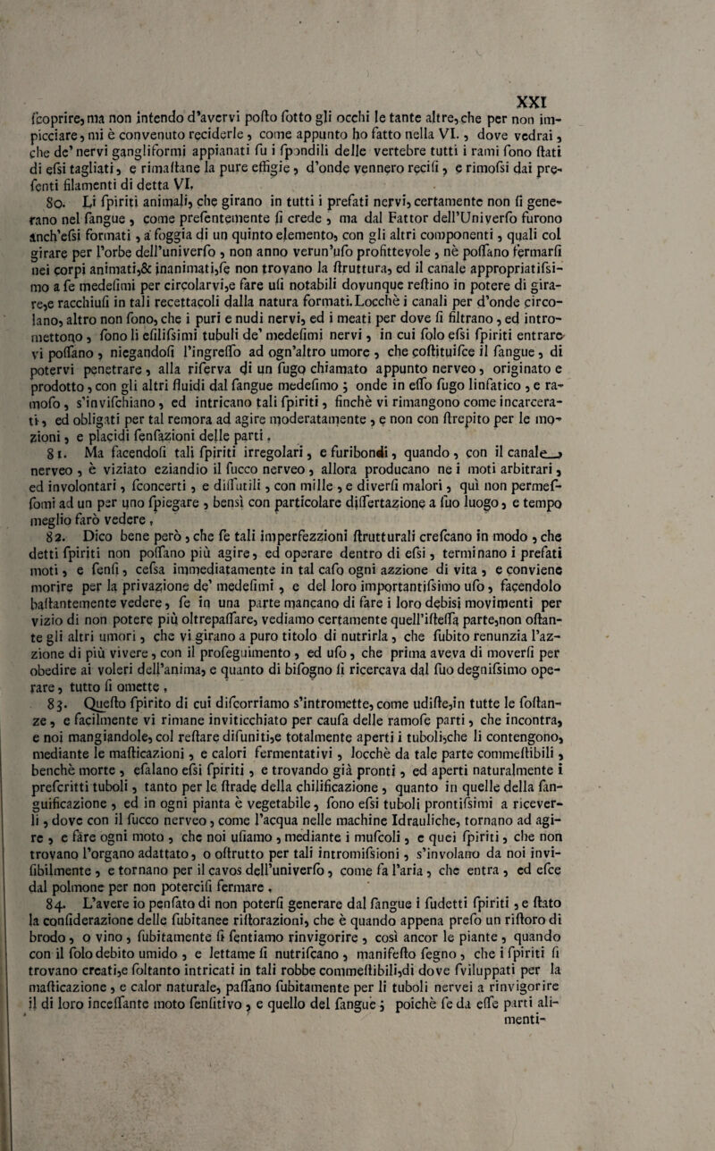 (coprire, ma non intendo d’avcrvi porto fotto gli occhi le tante altre, che per non im¬ picciare, mi è convenuto reciderle , come appunto ho fatto nella VI., dove vedrai, che de’nervi ganglifornii appianati fu i fpondili delle vertebre tutti i rami fono flati di efsi tagliati, e rimanane la pure effigie, d’onde vennero reciti , e rimofsi dai pre¬ feriti filamenti di detta VI* So. Li {piriti animali, che girano in tutti i prefati nervi, certamente non fi gene¬ rano nel fangue , come prefentemente fi crede , ma dal Fattor dell’Univerfo furono anch’efsi formati, a foggia di un quinto elemento, con gli altri componenti, quali col girare per l’orbe dell’univerfo , non anno verun’ufo profittevole , nè portano fermarli nei corpi animati,& inanimati,fe non trovano la rtruttura, ed il canale appropriatasi- mo a fe medefitni per circolarvi,e fare ufi notabili dovunque reftino in potere di gira¬ re^ racchiufi in tali recettacoli dalla natura formati. Locchè i canali per d’onde circo¬ lano, altro non fono, che i puri e nudi nervi, ed i meati per dove fi filtrano, ed intro¬ mettono , fono li cfilifsimi tubuli de’ medefimi nervi, in cui folo efsi (piriti entrare vi portano , niegandofi l’ingreflo ad ogn’altro umore , che coftituifce il fangue , di potervi penetrare , alla riferva d* un fugo chiamato appunto nerveo, originato e prodotto, con gli altri fluidi dal fangue medefimo ; onde in elfo fugo linfatico , e ra- mofo, s’invifchiano, ed intricano tali fpiriti, finché vi rimangono come incarcera¬ ti-, ed obligati per tal remora ad agire moderatamente , e non con rtrepito per le mo¬ zioni , e placidi fenfazioni delle parti f gì. Ma facendoli tali fpiriti irregolari, e furibondi, quando, con il canale.^ nerveo , è viziato eziandio il fucco nerveo , allora producano ne i moti arbitrari, ed involontari, fconcerti, e diifutili, con mille , e divertì malori, qui non permef- fomi ad un per ijno fpiegare , bensì con particolare diflertazione a fuo luogo, e tempo meglio farò vedere, 82. Dico bene però, che fe tali imperfezzioni rtrutturali crefcano in modo , che detti fpiriti non portano più agire, ed operare dentro di efsi, terminano i prefati moti, e fenfi, cefsa immediatamente in tal cafo ogni azzione di vita , e conviene morire per la privazione de’ medefimi, e del loro importantjfsimo ufo, facendolo bartantemente vedere, fe in una parte mancano di fare i loro debisj movimenti per vizio di non potere più oltrepalfare, vediamo certamente quelfirtelfa parte,non ottan¬ te gli altri umori, che vi girano a puro titolo di nutrirla, che fubito renunzia l’az- zione di più vivere, con il profeguimento , ed ufo, che prima aveva di moverli per obedire ai voleri dell’anima, e quanto di bifogno fi ricercava dal fuo degnifsimo ope¬ rare , tutto fi omette , 8g. Quello fpirito di cui difcorriamo s’intromette, come udirte,in tutte le fortan- ze, e facilmente vi rimane inviticchiato per caufa delle ramofe parti, che incontra, e noi mangiandole, col reftare difuniti,e totalmente aperti i tuboli,che li contengono, mediante le marticazioni, e calori fermentativi , locchè da tale parte commeltibili, benché morte , efalano efsi fpiriti, e trovando già pronti, ed aperti naturalmente i prefcritti tuboli, tanto per le firade della chilificazione , quanto in quelle della fan- guificazione , ed in ogni pianta è vegetabile, fono efsi tuboli prontifsimi a ricever¬ li , dove con il fucco nerveo, come l’acqua nelle machine Idrauliche, tornano ad agi¬ re , e fare ogni moto , che noi ufiamo , mediante i mufcoli, c quei fpiriti, che non trovano l’organo adattato, o oftrutto per tali intromifsioni, s’involano da noi invi- fibilmente , e tornano per il cavos dell’univerlò, come fa l’aria , che entra , ed efce dal polmone per non potercifi fermare , 84. L’avere io penfàto di non poterli generare dal fangue i fudetti fpiriti, e flato la confiderazione delle fubitanee rifiorazioni, che è quando appena prefo un riftoro di brodo, o vino , finitamente fi fentiamo rinvigorire , così ancor le piante , quando con il folo debito umido , e Iettarne fi nutrifcano , manifefto fegno , che i fpiriti fi trovano creati,e lòltanto intricati in tali robbe commertibiIi,di dove fviluppati per la marticazione , e calor naturale, partano finitamente per li tuboli nervei a rinvigorire il di loro incelfante moto fenfitivo , e quello del fangue, poiché fe da effe parti ali¬ menti-