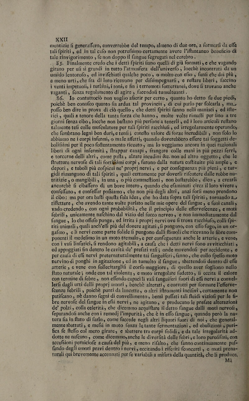 mentizie fi generalfero, converrebbe del tempo, almeno di due ore, a formarli da effe tali fpiriti, ed in talcafo non potrefsimo certamente avere l’ifantaneo beneficio di tale rinvigorimento , fe non doppo il fangue fegregati nel cerebro . 85. Finalmente credo che i detti fpiriti fiano quelli di già formati, e che vagando girano per ufi sì grandi in tutto l’atmosfera dell’univerfo , loechè incontrati da un umido lentorofo, ed invifehiati qualche poco , o molto con efso , fanti che dai più , e meno urti, che fra di loro ricevono per difsimpegnarfi , e refare liberi, faccino i venti impetuotì, i turbini,! toni, e fin i terremoti fotterranei, dove fi trovano anche vaganti, fenza regolamento di agire , facendoti tumultuanti. 86. Io contuttociò non voglio atserir per certo , quanto ho detto fu due piedi, poiché ben conofco quanto fia ardua tal provincia , di cui parlo per falcarla , ma_> poflo ben dire in prova di ciò quello , che detti fpiriti fanno nelli maniaci, ed itte¬ rici , quali a tenore della tanta forza che hanno , molte volte rimajfi per tino a tre giorni fenza cibo, locche non ballano più perfone a tenerli, ed i loro articoli refiano talmente tefi colle mufculature per tali fpiriti racchiufi , ed irregolarmente operando, che fembrano legni ben duri, e tenti; cotefto valore di forze incredibili , non falò lo abbiamo ne i corpi infermi, o male affetti, quando doverebbero etfere tai foggetti de- bolifsimi per il poco fofientamento riceuto, ma lo veggiamo ancora in quei razionali liberi di ogni infermità, frappar canapi, frangere colle mani in più pezzi ferri, e torcerne delli altri, come palla, alzare incudini &c. non ad altro oggetto, che le frutture nervofe di tali fortissimi corpi, furono dalla natura cofiituite più ampie , e depori, e tuboli più cofpicui ne’ proprj nervi , e per confeguenza più pieni, e tur¬ gidi rimangono di tali fpiriti, quali certamente per doverli rifeotere dalle robbe nu¬ tritizie , o mangibili, in una , o più commellioni, non batlarebbe , dico , a crearli ancorché fi cibalfero di un bove intero, quando che efaminati circa il loro vivere , confelfano, e confelfar pofsiamo , che non più degli altri, anzi forfi meno prendono il cibo: ma per ora balli quella fola idea, che ho data fopra tali fpiriti, tornando a_> riflettere, che avendo tante volte parlato nelle mie opere del fangue , e fuoi canali, vado credendo, con ogni probabilità, che il principio delle effervefeenze, e moti febrili, unicamente nafehino dal vizio del fucco nerveo, e non immediatamente dal fangue , lo che offefo punge, ed irrita i proprj nervi ove fi trova racchiufa, colli fpi¬ riti animali, quali anch’efiì più del dovere agitati, fi pongono, con elfo fugo, in un or- gafmo, e li nervi come parte folide fi pungono dalli {limoli che ricevano le fibre com¬ ponenti il medefimo in un moto tremulo,e per confeguenza anche le arterie, e vene, con i vali linfatici, fi rendono agitabili, a caufa che i detti nervi fono avviticchiati, ed appoggiati fin dentro le cavità de’ prefati vafi ; onde movendoli per accidente , e per caufa di elfi nervi preternaturalmente tai fanguiferi,fanno, che collo fpelfo moto nervino*iì ponghi in agitazione , ed in tumulto il fangue, sbattendoli dentro di effe arterie, e vene con fallecitarglilì il corfo maggiore, di quello aver fogliono nello fato naturale ; onde con tal violenza, e moto irregolare fudetto, li eccita il calore con termine di febre , non elfendo capaci li vafi fanguiferi fuori di elfi nervi a convel- lerfi dagli urti delli proprj umori, benché alterati, e corrotti per formare l’eflferve- feenze febrili, poiché punti da lancette, o altri ifromenti incili vi , certamente non patifeano, nè danno fegni di convellimento, bensì palfati tali fluidi viziofi per le fi¬ bre nervofe del fangue in efsi nervi, ne agitano, e producano le prefate alterazioni de’ polzi, colla celerità, che dicemmo acquifare il detto fangue dalli moti nervofi , feparandolì anche con i remedj l’impurità, che è in elfo fangue , quando però la na¬ tura fia in fato di farlo, come fuccede negli altri liquori fuori di noi, che general¬ mente sbattuti, e rnefsi in moto fenza fatante fermentazioni, ed ebulizioni , puri¬ fica fe felfo col mero girare, e sbattere tra corpi falidi, e da tale irregolarità ad¬ dotte ne nafeano, come dicemmo,anche le diverfità delle febri ,e loro paroiìfmi, con accefsioni perniciofe a caufa del più, e meno rifalto, che fanno continuamente paf- fando degli umori pravi dentro i nervi, eccitando i riferiti fconcerti , e moti prena- tnrali qui brevemente accennati per fe variabili a mifura della quantità, che li produce, Mà