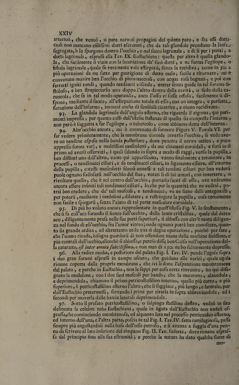 / XXIV arterioii, che venofi, sì pure nervofi propagini del quinto paro , e fra etti dotti- doli non mancano e fili Itimi dotti cfcretori, che da tali glandole prendono la linfa», fegregata, li la fporgano dentro l’occhio, e nei ficco lagrimale , e di li per i punti , e dotti iagrimali, efprelli alla Tav. IX. Euftachiana : quella per altro è quella glando¬ la , che facilmente fi vizia con la lacerazione de’ fuoi dotti , e ne forma l’egilopc , o fittola lagrimale , quale fe veramente vole cftirparfij fenza la recidiva , come in 50. e più operazioni dame fatte per guarigione di detto male 3 facile a ritornare 3 mi è convenuto munire ben l’occhio di piommaccioli 3 con acqua rofa bagnati 3 e poi con ferretti igniti tondi 3 quando mediocri vifciole 3 entrar fenza guida in tal forame fi- ftolofo3 e ben (Impicciarlo uno doppo l’altro dentro della cavità , o fede della ca¬ runcola 3 che fe in tal modo operando, anco Tolto vi forte offefo 3 facilmente li di- fpone, mediante il fuoco, all’eftirpazione totale di elfo, con un integra, e perfetta», fanazione dell’infermo, immuni anche di fenlìbili cicatrice , e niuno recidivato. 93. La glandola lagrimale dell’angolo elterno, che riguarda il zigoma 3 qui pari- menti imprena , per quanto colti dell’iltefse foltanze di quello fia comporta l'interna 3 non però è foggetta a far Pegilope 3 o tubercolo , come abbiamo detta dell’interna . 94. Altr’occhio ancora , mi è convenuto di formare Figura V. Tavola VI. per far vedere primieramente, che la membrana coroide inverfo l’occhio, fi vede ave¬ re un tendine efpafo nella banda polteriore , dove penetra il nervo ottico , e poco apprettò forma varj, e moltiltìmi mufcoletti, da me chiamati coroidali, e forfi io il primo ad averli olfervati, i quali filendo in fopra a modo di raggi, verfo la pupilla»» ben diltinti uno dall’altro, come qui apparivano, vanno finalmente a terminare, in procedi, o tendinucci ciliari ,e da tendinucci ciliari, in ligamento ciliare, all’intorno della pupilla, colerti mufcoletti fibrofi annetti a tali tendini ciliari per ben vederli puole ognuno fodisfarfi nell’occhio del Bue, votati li di lui umori, con in vertere , o rivoltare quello, che è nel centro dell’occhio, portarlo fuori di elfo, ove vedranno ancora elfere infiniti tali tendinucci ciliari, lo che per la quantità che ne vedrai, po¬ trai ben credere , che de’ tali mufcoli, c tendinucci, ve ne fiano delli antagonifti , per poterli, mediante i medefitni, dilatare, e rertriugere la pupilla, cofa certamente non facile a fpiegarfi, fenza Tajuto di tal parte mufcolare coroidale. 95. Di più ho voluto ancora rapprefentare in queft’irtelta Fig. V. lo feoftamento, che fi fa colFaco forando il fianco full’occhio, della lente crirtallina, quale dal detto aco , diligentemente prefa nelle fue parti fuperiori, fi abballa con altr’è tanta diligen¬ za nel fondo di efs’occhio, fra l’urnor vitreo ; onde ognuno potrà ben conofcere, quan¬ to fia grande ardita , ed altrettanto utile una sì degna operazione , poiché per fare , che l’uomo riveda, bifogna guardarli di non offendere niuna delle machine finilfime, e più centrali deH’occhio,allorchè fi abballile perciò dille benCelfo nell’operazione del¬ la cataratta, ejì inter cmnia fubtìlijfima, e non men di 150. ne ho felicemente depredò. pò. Alla radice media, e polteriore del palato Fig. I. Tav. IV. pende l’ugola fopra i due gran forami efprelTi in campo ofeuro, che guidano alle narici, quale ugola rimane coperta dalla propria membrana , che ivi li dona Tefpanzione membranacea del palato, e perche in Eurtachio, non la feppi per eofa certa rinvenire, ho qui dife- gnato la medefima, con i due fuoi mufcoli per banda, che la muovono , alzandola , e deprimendola, chiamato il primo petricollaffilino interno, quello più curto, e più fuperiore, è petricoftaffilino erterno l’altro, che li foggiace , più lungo ,e laterale, pur dall’Euftachio pretermetti, fervendo i primi per tirarla in fopra abbreviandola , ed i fecondi per moverla dalle bande laterali deprimendola. 97. Sotto il prefato petricoftaffilino, o falpingo rtaffilino deftro, vedafi in fito delineata la celebre tuba Euftachiana, quale in figura daH’Euftachio non vedefi ef- prelfa,che cominciando membranofa, ed alquanto lata nel procelfo petricoideo erterno, ed interno dell’una, e l’altra parte, pofeia in tal Fig. I. Tav.IV. fatta cartilaginofa, palla Tempre più angurtandofi nella bafe dell’olfo petrofo, e fi avanza a foggia d’una pen¬ na da fcrivere al lato inferiore del timpano Fig. II. Tav. fudetta, dove rimane efpref- fa dal principio fino alla fua eftremità} e perche la natura ha dato qualche forte di mo-