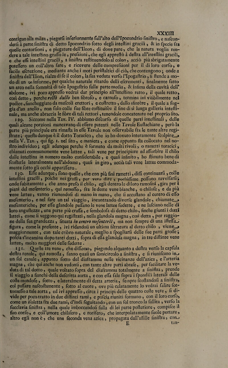 contiguo alla milza , piegarli inferiormente fuIPalto dell’Ipocondrio finiftro, e nafcon- derlì à parte finillra di detto Ipocondrio (otto degli inteftini gracili, & in fpecie fra quelle contorfioni 5 e piegature dell’Ileon, di dove pare, che la natura voglia ren¬ dere a tale interino graffo le, prefsioni, che egli apprettò à deftra alPintettini gracili, e che elfi inteftini gracili > a finillra reftituendoloal colon , acciò più sbrigatamele potettero un coll’altro fare, e ricevere delle comprefsioni per il di loro corfo, e facile efcrezione , mediante anche i moti periftaltici di ciò, che contengono ; onde a Iìniftra dell’Ilion, rialza di fe il colon, la fua veduta verfo PIpogaftrio, li ttende a mo¬ do di un co informe, per qualche naturale ritardo detti efcrementi, finalmente fatto un arco nella fommità di tale Ipogaftrio filila parte media, & infima detta cavità dell’ abdome, ivi poco apprettò vedrai dar principio all’inteftino retto, il quadretto, così detto, perche retto àudio benfibrolo, e carnofo, termina ivi vilìbilmente nel podice, fiancheggiato da mufcoli erettori, e coftretto , dallo sfintère , il quale a fog¬ gia d’un anello, non folo colle fue fibre cottituifce il fine di si lunga galleria intetti- nale, ma anche abraccia le fibre di tali rettori, tenendole concatenate nel proprio fito. 129. SiccomenellaTav.IV. abbiamo difcorfo di quelle parti intettinali, delle quali alcune porzioni mancavano di ettère patenti nelle Tavole Euftachiane , però la parte più principale era rimafta in ette Tavole non ottèrvabile fra le tante altre regi- ftratej quefta dunque è il dotto Toracico., che io ho dovuto interamente fcolpire—» nella V. Tav., qui fig. 1. nel fito, e maniera , e come appunto fta collocato nel no- ttro individuo ; egli adunque perche è formato, da molti rivoli, o rametti toracici, chiamati communemente vene lattee , tali vene per principiare ad attorbire il chilo dalle inteftina in numero molto confiderabile , e quali infinito , ho ftimatobenedi fcoftarle lateralmente nett’abdame, quali in giro , acciò tali vene lattee commoda- mente fotto gli occhi apparittero. 1 go. Ette adunque, fono quelle, che con più fini rametti, ditti continuai , colle inteftini gracili, poiché nei gratti, per vero dire , pochittìme poflono ravvifarfi; onde fubitamente , che anno prefo il chilo, egli dentro le diloro ramofità ,gira per ì piani del mefenterio, quiremofto, fra ledette vene bianche, ochilofe, e da più vene lattee, vanno riunendoli di mano in mano, che fi accollano al centro di etto mefenterio, enei fare untai viaggio, incontrando diverfè glandole, chiamate—» mefenteriche, per ette glandole pattano le vene lattee fudette, e ne falciano nelle di loro angullezze, una parte più cratta, e fembolofa di detto chilo, finche giunti i dotti lattei, come fi veggono qui regiftrati, nella glandola magna, così detta , per raggio- ne detta fua grandezza , fituata in centro mefenteriì, ma non fempre di una iftetta_> figura, come la prefente , ivi ridandoli un ultima filtratura al detto chilo , viene—» maggiormente , con tale cribro naturale, meglio a fpogliarli delle fue parti grotte; pofcia s’incamina dopo tanti dotti, fopra di ella glandola magna, in tre diftinte vene lattee, molto maggiori dette fudette . 111. Quelle tre vene, che dittemo, piegando alquanto a delira verfo la capfula deftra renale, qui remotta, fanno quali un lèmicircolo a finillra , e fi riunivano in_> un fol canale, appunto lotto del diaframma nelle vicinanze dell’azica, e l’arteria magna, che qui anche non vedonli, con tante altre parti abrafe, per facilitare la ve¬ duta di tal dotto, quale voltato fopra del diaframma totalmente a finiflra, prende il viaggio a fianchi della delcritta aorta , e con etta fale fopra i fpondili laterali delle colle mendofe, fotto, e lateralmente di detta arteria, fempre fcoftandofi a finiflra, col pattare nafcoftamente , fotto al cuore , ove più celatamente lo vedrai falire fot- tomettoa tale aorta, ed ivi appretto, circa i principi delle quattro colle vere , fi di¬ vide per poco tratto in due diftinti rami, e pofcia riuniti formano, con il loro corfo, come un iloletta fra due rami, d’indi feguitando, con un fol tronco la fallita , verfo la fucclavia finillra , nella quale imboccandoli fulla di lei parte polleriore, compifce il fuocorlò, e coll’umore chilifero , e rorifero, che interpolatamente fuole portare, altro egli non è, che una feconda vena azica, propagata datt’attillc finillra, con_> E tan-