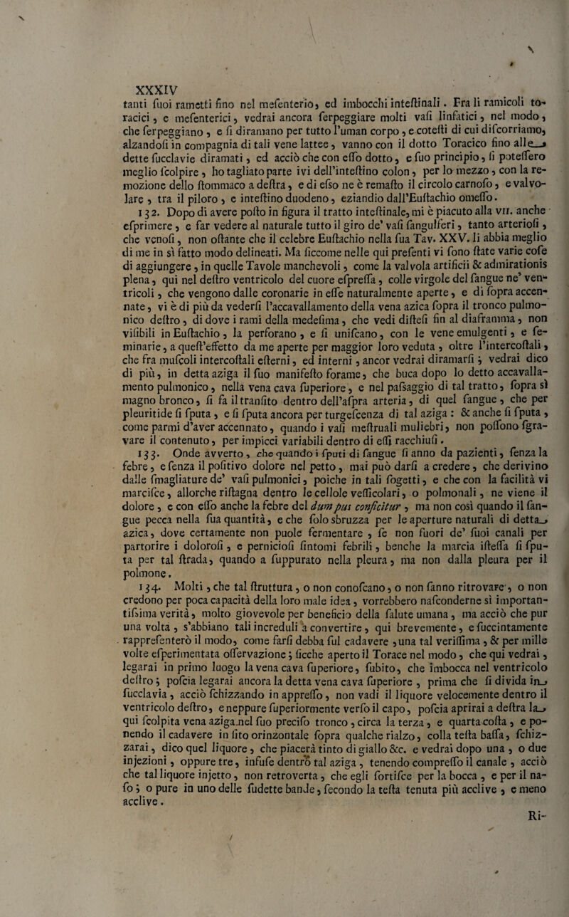 tanti Tuoi rametti fino nel mefentcrio, ed imbocchi interinali. Fra li ramicoli to¬ racici , e mefenterici , vedrai ancora ferpeggiare molti vati linfatici , nel modo , che ferpeggiano , e fi diramano per tutto Fuman corpo , e cotelìi di cui decorriamo, alzandoti in compagnia di tali vene lattee, vanno con il dotto Toracico fino alle—» dette fucclavie diramati, ed acciò che con elfo dotto, e fuo principio , fi potelfero meglio lcolpire , ho tagliato parte ivi dell’inteflino colon, per lo mezzo, con la re¬ mozione dello flommaco a deflrà, e di efso ne è remaflo il circolo carnofo , e valvo¬ lare , tra il piloro 5 e interino duodeno , eziandio dall’Euftachio omeffo. 132. Dopo di avere pollo in figura il tratto inteftinale, mi è piacuto alla vii. anche efprimere , e far vedere al naturale tutto il giro de’ vali fangulferi, tanto arteriofi , che venofi, non ottante che il celebre Euftachio nella fua Tav. XXV. li abbia meglio di me in sì fatto modo delineati. Ma fìccome nelle qui prefenti vi fono Hate varie cofe di aggiungere 5 in quelle Tavole manchevoli , come la valvola artificii & admirationis piena, qui nel deliro ventricolo del cuore efpreffa, colle virgole delfangue ne’ven¬ tricoli 5 che vengono dalle coronarie in effe naturalmente aperte, e di fopra accen¬ nate , vi è di più da vederli l’accavallamento della vena azica fopra il tronco pulmo- nico deliro, di dove i rami della medefima, che vedi dillefi fin al diaframma, non vilibili in Eullachio, la perforano , e fi unificano, con le vene emulgenti, e fe- minarie, a quell’effetto da me aperte per maggior loro veduta , oltre l’intercollali, che fra mufcoli intercoliali elierni, ed interni, ancor vedrai diramarfi j vedrai dico di piu, in detta aziga il fuo manifello forame, che buca dopo lo detto accavalla¬ mento pulmonico, nella vena cava fuperiore, e nel pafsaggio di tal tratto, fopra sì magno bronco, fi fa iltranlìto dentrodell’afpni arteria, di quel fangue, che per pleuritide li fputa , e li fputa ancora per turgefeenza di tal aziga : & anche fi fputa , come panni d’aver accennato, quando i vali meflruali muliebri, non polfonofgra- vare il contenuto, per impicci variabili dentro di elfi racchiuli, 133. Onde avverto, che quando i fputi di fangue fi anno da pazienti, fenza la febre, e fenza il politivo dolore nel petto, mai può darli a credere, che derivino dalle fmagliature de’ vali pulmonici, poiché in tali fogetti , e che con la facilità vi marcifce, allorché riflagna dentro le cedole veicolari, o polmonali, ne viene il dolore , e con elfo anche la febre del dumpm conficìtur , ma non così quando il fan¬ gue pecca nella fua quantità, e che folosbruzza per le aperture naturali di detta.» azica, dove certamente non puole fermentare , fe non fuori de’ fuoi canali per partorire i dolorofi , e pernicioli fintomi febrili, benché la marcia ittetta fi fpu¬ ta psr tal llrada, quando a fuppurato nella pleura, ma non dalla pleura per il polmone. 134. Molti, che tal flruttura , o non conofcano, o non fanno ritrovare , o non credono per poca capacità della loro male idea, vorrebbero nafeonderne sì importan- tifiima verità, molto giovevole per beneficio della falute umana, ma acciò che pur una volta, s’abbiano tali increduli à convertire, qui brevemente, efuccintamente rapprefenterò il modo, come farfi debba fui cadavere ,una tal veriffima , & per mille volte efperimentata offervazione ; fìcche aperto il Torace nel modo, che qui vedrai, legarai in primo luogo la vena cava fuperiore, fubito, che imbocca nel ventricolo deftro ; pofeia legarai ancora la detta vena cava fuperiore , prima che fi divida inu fucclavia , acciò fchizzando in appreffo, non vadi il liquore velocemente dentro il ventricolo deliro, e neppure fuperiormente verfoil capo, pofeia aprirai a deflra la_^ qui fcolpita vena azigamel fuo precifo tronco , circa la terza , e quarta coda , e po¬ nendo il cadavere in fito orinzontale fopra qualche rialzo, colla tefla baffa, fchiz- zarai, dico quel liquore, che piacerà tinto di giallo &c. e vedrai dopo una, o due injezioni, oppure tre, infufe dentro tal aziga , tenendo compreffo il canale , acciò che tal liquore injetto, non retroverta , che egli fortifee per la bocca , e per il na- fo ; o pure in uno delle fudette bande, fecondo la tefla tenuta più acclive , e meno acclive. Ri-