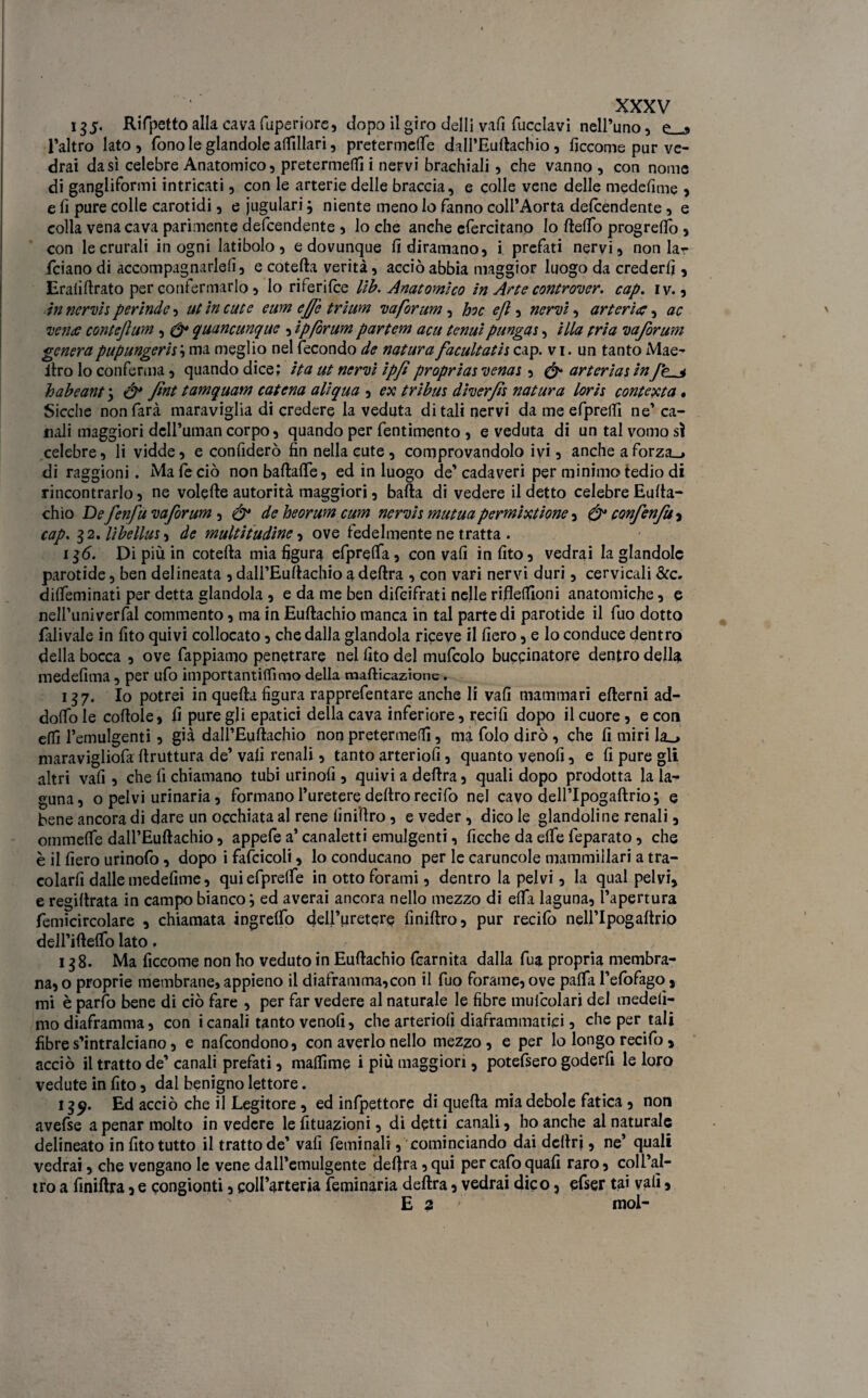 135- Rifpettoallacavafuperiore, dopo il giro dell! vafi fucclavi nell’uno, e_-s l’altro lato, fono le glandole attillari, pretermette dall’Euftachio, ficcome pur ve¬ drai da sì celebre Anatomico, pretermetti i nervi brachiali, che vanno , con nome di gangliformi intricati, con le arterie delle braccia, e colle vene delle medefime , e fi pure colle carotidi, e iugulari ; niente meno lo fanno coll’Aorta defcendente, e colla vena cava parimente defcendente , lo che anche efercitano Io fletto progrettò , con le crurali in ogni latibolo, e dovunque fi diramano, i prefati nervi, non la¬ rdano di accompagnarle!!, e cotefta verità, acciò abbia maggior luogo da crederli, EraliArato per confermarlo, lo riferifce lìb. Anatomico in Arte controller, cap. iv., in nervis per inde, ut in cute eum effe trium va forum, hoc efl, nervi, arteria, ac venti conte]}um , & quancunque , ipfòrum partem acu tenui pungas, illa pria vaforum generapupungeris; ma meglio nel fecondo de natura facultath cap. v i. un tanto Mae- itro lo conferma, quando dice; ita ut nervi ipjìproprias venas, & arterias infp < habeant 3 ò* fint tamquam catena ali qua , ex tribùs diverfò natura loris contexta • Sicché non farà maraviglia di credere la veduta ditali nervi da me efpreifi ne’ ca¬ nali maggiori dcll’umancorpo, quando per fentimento , e veduta di un tal vomo sì celebre, li vidde, e confiderò fin nella cute, comprovandolo ivi, anche aforza_» di raggioni. Ma le ciò nonbaftafle, ed in luogo de’cadaveri per minimo tedio di rincontrarlo, ne volefte autorità maggiori, balla di vedere il detto celebre Eufta- chio De fenfu vaforum , & de heorum cum nervis mutuapermixtione, & confenfu-i cap. 32 .libellula de multitudine, ove fedelmente ne tratta . 136. Di più in cotefta mia figura efpretta, con vafi in fito, vedrai la glandolc parotide, ben delineata , dall’Euftachio a deftra , con vari nervi duri, cervicali &c. ditteminati per detta glandola , e da me ben difeifrati nelle rifiettloni anatomiche, e nell’univerfal commento, ma in Euftachio manca in tal parte di parotide il fuo dotto fillivaie in fito quivi collocato, che dalla glandola riceve il fiero, e lo conduce dentro della bocca , ove fappiamo penetrare nel fito del mufcolo buccinatore dentro della medefima, per ufo importantitfìmo della mafticazione. 137. Io potrei in quefta figura rapprefentare anche li vafi mammari efterni ad¬ dotto le cottole, fi pure gli epatici della cava inferiore, recifi dopo il cuore, e con etti l’emulgenti, già dall’Euftachio non pretermeffi, ma folo dirò , che fi miri Ia_> maravigliofa ftruttura de’ vafi renali, tanto arteriofi, quanto venofi, e fi pure gli altri vafi , che fi chiamano tubi urinofi , quivi a deftra, quali dopo prodotta la la¬ guna, o pelvi urinaria, formano l’uretere deliro recifo nel cavo dell’Ipogaftrio; e bene ancora di dare un occhiata al rene finiftro, e veder, dico le glandoline renali, ommette dall’Euftachio, appefe a’ canaletti emulgenti, ficche da ette leparato, che è il fiero urinofo, dopo i fascicoli, lo conducano per le caruncole mammillari a tra- colarfi dalle medefime, quiefprette in otto forami, dentro la pelvi, la qual pelvi, e regiftrata in campo bianco} ed averai ancora nello mezzo di etta laguna, l’apertura femicircolare , chiamata ingretto dell’uretere finiftro, pur recifo nell’Ipogaftrio deH’iftelfo lato. 138. Ma ficcome non ho veduto in Euftachio fcarnita dalla fua propria membra¬ na, o proprie membrane, appieno il diaframma,con il fuo forame, ove patta l’efofago, mi è parfo bene di ciò fare , per far vedere al naturale le fibre mufcolari del medelì- mo diaframma, con icanali tanto venofi, che arteriofi diaframmatici, che per tali fibre s’intralciano, e nafeondono, con averlo nello mezzo, e per lo longo recifo , acciò il tratto de’ canali prefati, maflìme i più maggiori, potefsero goderfi le loro vedute in fito, dal benigno lettore. 13^. Ed acciò che il Legitore , ed infpettore di quefta mia debole fatica , non avefse a penar molto in vedere le fituazioni, di detti canali, ho anche ai naturale delineato in fito tutto il tratto de’ vafi feminali, cominciando dai deliri, ne’ quali vedrai, che vengano le vene dall’emulgente deftra ,qui per cafoquali raro, coll’al¬ tro a finiftra, e congionti, coll’arteria feminaria deftra, vedrai dico, efser tai vali, E 2 mol-