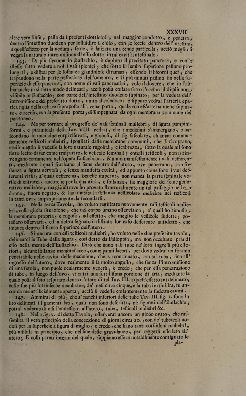 altre vere linfe , patta da i preferiti dotticioli , nel maggior condotto , c penetra^ dentro l’inteflino duodeno per influidire il chilo , con le feccie dentro deU’intcftini, a quell’effetto per la veduta , fe ne, è lafciata una tenue particella , acciò meglio lì vegga la naturale intromiffione di etto dotto in tal cavità interinale. 143. Dj più ficcome in Euftachio, è depinto il precitato pancreas, e conio filetto fatto vedere a noi i vafi fplenici, che fotto il lembo fuperiore pattano pro¬ lungati 5 e diflefi per le foflanze glandolofe diramati, ettendo li bicorni quei, che lì fpandono nella parte pofleriore dell’omento, e li più minuti pattino fin nella fu- perficie di etto pancreas, con nome di vali pancreatici, vole il dovere , che io rab¬ bia anche in sì fatto modo delineati, acciò potta collare fotto rocchio il di più non_> vifibile in Euftachio, con parte dell’inteftino duodeno fupinato, per la veduta dell* intromittione del prefcritto dotto, unito al coledoco: e lìppure vedrai l’arteria epa¬ tica figlia della celiaca foprapofta alla vena porta , quale con efs’arteria viene fupina- ta, e recifa,con laprefente porta, dittimpegnata da ogni membrana commune del peritoneo. 144. Ma per tornare al progretto de’ vali feminali muliebri, di figura pampini- formi , e piramidali della Tav. Vili, vedrai, che imedefimi s’immergano, e na- fcondano in quei due corpi rilevati, eglobofi, di fig. fafeolare, chiamati commu - nemente teflicoli muliebri, fpogliati dalle membrane communi, che li ricoprano, acciò meglio fi vedette la loro naturale rugofìtà , e fcabrezza, fotto la quale mi fono fatto lecito di far come trafparire, le veficole feminali ; cotefli teflicoli , non fi rin¬ vengano certamente nell’opera E-uftachiana, & anno manifeftamente i vali deiferen- ti, mediante i quali francano il feme dentro dell’utero, ove penetrano , con fo- flanza a figura nervofa , e fenza manifefla cavità, ed appunto come fono i vali def- ferenti virili, a’ quali deferenti, benché impervi, non manca la parte fruii naie ve- rile di entrarci, ancorché per la quantità , e follanza , fia maggiore del feme gene¬ rativo muliebre , ma già altrove ho provato ftrutturalmente un tal patteggio nelle—* donne, finora negato, & han mutata la follanza veicolare muliebre nei teflicoli in tanti ovi, impropriamente da fecondarli. 145. Nella terza Tavola, ho voluto regiflrare nuovamente tali teflicoli mulie¬ bri , colla giufla fituazione , che nel corpo umano otterviamo , a’ quali ho rimotta.» la membrana propria, e rugofa , ad effetto, che meglio le velficole fudette, po¬ tettero ottervarfi, ed a delira fegnato il diflinto lor vafo defferente antidetto , che imbuca dentro il fianco fuperiore dell’utero . 146. Si ancora con elfi teflicoli muliebri, ho voluto nelle due preferite tavole , delinearci le Tube dalla figura , così dette da Falloppto, ma non occultate pria di etto nella mente dell’Euflachio . Dirò che anno tali tube ne’loro ingrett più cite¬ riori , alcune foflanze membranacee ,come panni laceri, per dove vedrai un forame penetrabile nelle cavità delle medefime, che va continuato , contai tuba, fino all* ingretto dell’utero , dove realmente fi fa molto angufto, che fenza l’intromittone di una fetola, non puole ocularmente vederli, e credo , che per etta penetrazione di tuba, in luogo dell’ovo, vi entri una futtilittima porzione di aria, mediante la quale potti il feto refpirare dentro l’utero di tal Tav. III. a quell’effetto ivi delineato, Colle fue più intrinfeche membrane, de’ meli circa cinque, e la tuba ivi finillra, fu an¬ cor da me artificialmente aperta, acciò fi vedette coflantemente la fudetta cavità. 147. Ammirai di più, che a’ fianchi inferiori delle tube Tav. III.fig. i< fono iti fito delineati i ligamenti lati, quali non fono defcritti, nè figurati dall’Euflachio, potrai vederne di etti l’annettioni all’utero, tube, teflicoli muliebri &c. 148. Nella fig. v. di detta Tavola, otterverai ancora un globo ovato, che raf- fembra il vero principio della concezzione di giorni circa 20. ,con de’ tubercoli no- dofi per la fuperficie a figura di miglio, e credo,che fiano tanti cotilidoni muliebri, più vifibili in principio, che nel fine delle gravidanze, per reggerli etto feto all’ utero j E colli pareti interni del quale, fappiamoettere notabilmentecontiguate le pia-