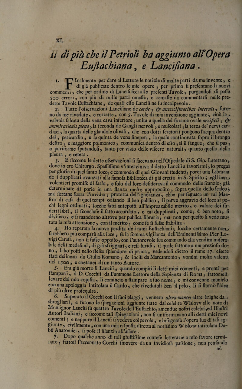 # \ % * • XL li di pili che il Petrioli ha aggiunto all’Opera Eujìacbiana, e Lancifiana. 1. T”' Inalmente per dare al Lettore le notizie di molte parti da me invente, e P di già publicate dentro ie mie opere , per primo fi prefèntano li nuovi commenu, che per ordine di Lancili feci alle prefenti Tavole, purgandoli di palla 500. errori, con più di mille parti omelie, e remafte da commentarli nelle pre* dette Tavole Euftachiane, de quali elfo Lancili ne fu incolpevole . 2. Tutte l’ofservazioni Lancifiane de corde , &aneecoifmatihm internisi furo¬ no da me rivedute, e corrette , con 5. Tavole di mia invenzione aggiunte \ cioè la_> valvola falcata della vena cava inferiore, unita a quella del forame ovale artifici!, & ammirationispiena, la feconda de Gangli nervofi , e mufcolari ,la terza de’ nervi car¬ diaci, la quarta delle glandole olivati, che con dotti fcretorii pongono l’acqua dentro del, pericardio, e la quinta de vena finepari, la quale continovata fopra il brongo deliro , e maggiore polmonico, communica dentro di efso, sì il fangue, che il pus, o pur i forme Sputandoli) tanto per vizio delle vifeere naturali, quanto quello della pleura , e cetera . 3. E ficcome le dette ofservazioni fi facevano nell’Olpedale di S. Gio. Laterano, dove io ero Chirurgo. Spelfilfimo v’interviniva il detto Lancili a favorirmi, lo pregai per glorie di quel fanto loco, e commodo di quei Giovani ftudenti, porci una Libraria de i dupplicati avanzati alla famofa Biblioteca di già eretta in S. Spirito ; egli ben_> volentieri promife di farlo , e foto dal loco defiderava il commodo delle fcanzie, già determinate di porle in una llanza mnffo appropofito, fopra quella dello fcalcoj ina fortane fuora Pinvidia , protetta dell’ignoranza, ebbe perfeguace un tal Mae- llro di cafa di quei tempi odiando il ben publico , li parve aggravio del loco sì po¬ chi legni ordinati} locche fatti antepofii all’imprezzabile merito, e valore dei lè¬ detti libri, fi fconclufe il fatto accordato, e tai dupplicati, come, è ben noto, fi di vifero, e fi rqandorno altrove per publica libraria, ma non per quello fi vede mu¬ tata la mia attenzione , con il merito, come fe fi fufse (labilità . 4. Ho reparata la nuova perdita de i rami Eultachiani, locche certamente non_> farebbero più comparii alla luce, fe la (omma vigilanza dell’Eminentifsimo Pier Lo- vigiCarafa, non fi fufse oppofto, con l’autorevole fuocommando alla vendita mifera- bile delli medefimi, di già sfriggati, e refi luridi, il quale fattone a me preziofo do¬ ro , li ho polli nello (lefso fplendore di prima , vedendoli dietro il rame 17. elsere flati delineati da Giulio Romano, & incili da Marcantonio, vomini molto valenti del 1500, e coetanei di un tanto Autore. 5* Era già morto il Lancili, quando compiti li detti miei conienti, e pronti per Ramparli, il D. Cocchii da Fuminone Lettore della Sapienza di Roma, fattomeli levare dal mio copilìa, li comincio a Rampare a fuo nome, e mi convenne munirlo con una.apologgia intitolata il Cardo, che rivedutoli ben il pelo, li fi domò l’idea di più oltre profequire. 6. Superato il Cocchi con li fuoi piaggi, vennero ultra montes altre brighe da_, sbrogliarli, e furouo le Ipiegazioni aggiunte fatte dal celebre Wislovv alle note di Moniignor Lancili fu quattro Tavole delI’Euftachio, amendue nofìri celebri,ed Illullri Autori Italiani, e ficcome tali fpiegazioni, non fi uniformavano alli detti miei novi conienti \ e neppure il Lancili fi vedeva colpevole, e bifognofa l’opera fua di tali ag¬ giunte , civilmente, con una mia rifpofìa diretta al notilsimo Wislow intitolata Du- bii Anatomici, fi pofe il filenzio all’affare . 7. Dopo qualche anno di tali giulìiisime contele letterarie a mio favore termi¬ nate , fattoli l’accennato Cocchi fmovere da un invidiofa pafsione, non penfando nè